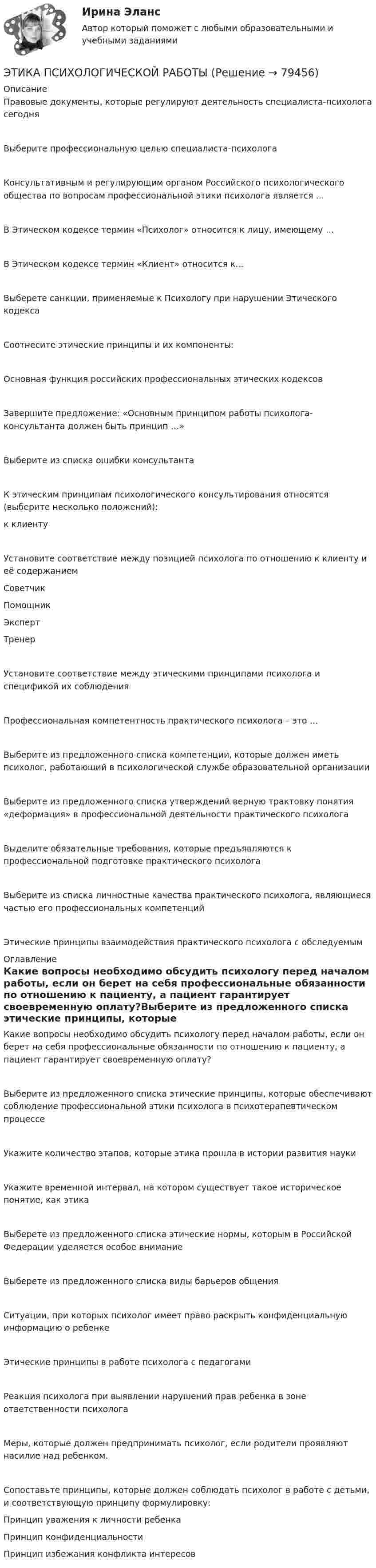      
            Описание
            Правовые документы, которые регулируют деятельность специалиста-психолога сегодняВыберите профессиональную целью специалиста-психологаКонсультативным и регулирующим органом Российского психологического общества по вопросам профессиональной этики психолога является …В Этическом кодексе термин «Психолог» относится к лицу, имеющему …В Этическом кодексе термин «Клиент» относится к...Выберете санкции, применяемые к Психологу при нарушении Этического кодексаСоотнесите этические принципы и их компоненты:Основная функция российских профессиональных этических кодексов Завершите предложение: «Основным принципом работы психолога-консультанта должен быть принцип …»Выберите из списка ошибки консультантаК этическим принципам психологического консультирования относятся (выберите несколько положений): к клиентуУстановите соответствие между позицией психолога по отношению к клиенту и её содержаниемСоветчик Помощник Эксперт Тренер Установите соответствие между этическими принципами психолога и спецификой их соблюденияПрофессиональная компетентность практического психолога – это …Выберите из предложенного списка компетенции, которые должен иметь психолог, работающий в психологической службе образовательной организацииВыберите из предложенного списка утверждений верную трактовку понятия «деформация» в профессиональной деятельности практического психологаВыделите обязательные требования, которые предъявляются к профессиональной подготовке практического психолога  Выберите из списка личностные качества практического психолога, являющиеся частью его профессиональных компетенцийЭтические принципы взаимодействия практического психолога с обследуемым 
            Оглавление
            Какие вопросы необходимо обсудить психологу перед началом работы, если он берет на себя профессиональные обязанности по отношению к пациенту, а пациент гарантирует своевременную оплату?Выберите из предложенного списка этические принципы, которые обеспечивают соблюдение профессиональной этики психолога в психотерапевтическом процессеУкажите количество этапов, которые этика прошла в истории развития наукиУкажите временной интервал, на котором существует такое историческое понятие, как этикаВыберете из предложенного списка этические нормы, которым в Российской Федерации уделяется особое внимание Выберете из предложенного списка виды барьеров общенияСитуации, при которых психолог имеет право раскрыть конфиденциальную информацию о ребенкеЭтические принципы в работе психолога с педагогамиРеакция психолога при выявлении нарушений прав ребенка в зоне ответственности психолога Меры, которые должен предпринимать психолог, если родители проявляют насилие над ребенком.Сопоставьте принципы, которые должен соблюдать психолог в работе с детьми, и соответствующую принципу формулировку:Принцип уважения к личности ребенкаПринцип конфиденциальности Принцип избежания конфликта интересов  
            
            
            Этика профессиональной деятельности/Итоговый тест с ответами 93%ЭТИКА ПСИХОЛОГИЧЕСКОЙ РАБОТЫ💯 Этика психологической работы.фпдг_БАК (ответы на тест Синергия / МОИ / МТИ / МосАП, декабрь 2023)💯 Этика психологической работы.фпдг_БАК (ответы на тест Синергия / МОИ / МТИ / МосАП, ноябрь 2023)💯 Этика психологической работы.фпдг_БАК (ответы на тест Синергия / МОИ / МТИ / МосАП, сентябрь 2023)Этика психологической работы.фпдг_БАК. Синергия. Ответы на ИТОГОВЫЙ ТЕСТ. На отлично!Этика психологической работы.фпдг_БАК (тест с ответами Синергия/МОИ/ МТИ /МОСАП)ЭТИКА И ПСИХОЛОГИЯ ДЕЛОВОГО ОБЩЕНИЯ - ВАРИАНТ №1Этика и психология делового общения Зачетное задание 3 семестр МАНОЭтика исследует...Этика менеджера теория бизнеса теория бизнесаЭтика профессиональной деятельностиЭтика профессиональной деятельностиЭтика профессиональной деятельности