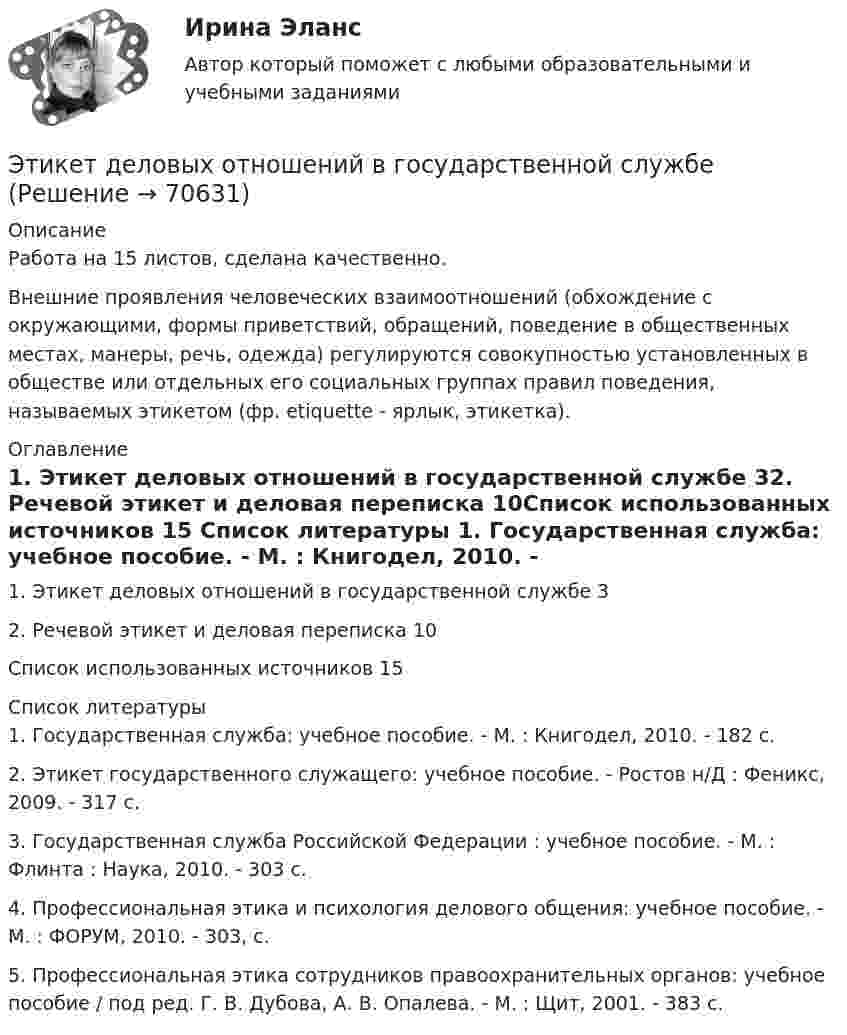      
            Описание
            Работа на 15 листов, сделана качественно.Внешние проявления человеческих взаимоотношений (обхождение с окружающими, формы приветствий, обращений, поведение в общественных местах, манеры, речь, одежда) регулируются совокупностью установленных в обществе или отдельных его социальных группах правил поведения, называемых этикетом (фр. etiquette - ярлык, этикетка). 
            Оглавление
            1. Этикет деловых отношений в государственной службе				32. Речевой этикет и деловая переписка							                      10Список использованных источников							                          15 
            Список литературы
            	1. Государственная служба: учебное пособие. - М. : Книгодел, 2010. - 182 с.	2. Этикет государственного служащего: учебное пособие. - Ростов н/Д : Феникс, 2009. - 317 с.	3. Государственная служба Российской Федерации : учебное пособие. - М. : Флинта : Наука, 2010. - 303 с.	4. Профессиональная этика и психология делового общения: учебное пособие. - М. : ФОРУМ, 2010. - 303, с.	5. Профессиональная этика сотрудников правоохранительных органов: учебное пособие / под ред. Г. В. Дубова, А. В. Опалева. - М. : Щит, 2001. - 383 с. 
            
            
            Этика психологической работы.фпдг_БАК (тест с ответами Синергия/МОИ/ МТИ /МОСАП)Этикет деловых отношений в государственной службеЭтикет на официальных мероприятияхЭтикетные технологии в гостиничной деятельности ИТОГОВЫЙ ТЕСТ  Этические аспекты нравственного развития личности психолога. Деонтологические вопросы психологической работы Задание 4Этические вопросы психодиагностической и научной деятельностиЭтические:... поведения представляют собой эталонный вариант поведения в этически неоднозначной ситуацииЭтика профессиональной деятельностиЭтика профессиональной деятельности» (120 вопросов)Этика профессиональной деятельности/Итоговый тест с ответами 93%ЭТИКА ПСИХОЛОГИЧЕСКОЙ РАБОТЫ💯 Этика психологической работы.фпдг_БАК (ответы на тест Синергия / МОИ / МТИ / МосАП, декабрь 2023)💯 Этика психологической работы.фпдг_БАК (ответы на тест Синергия / МОИ / МТИ / МосАП, ноябрь 2023)💯 Этика психологической работы.фпдг_БАК (ответы на тест Синергия / МОИ / МТИ / МосАП, сентябрь 2023)