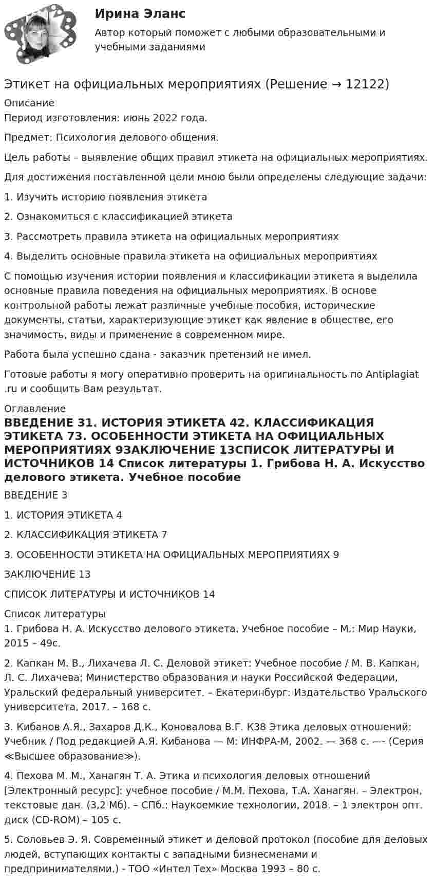      
          Описание
          Период изготовления: июнь 2022 года.Предмет: Психология делового общения.	Цель работы – выявление общих правил этикета на официальных мероприятиях.	Для достижения поставленной цели мною были определены следующие задачи:	1.                Изучить историю появления этикета	2.                Ознакомиться с классификацией этикета	3.                Рассмотреть правила этикета на официальных мероприятиях	4.                Выделить основные правила этикета на официальных мероприятиях	С помощью изучения истории появления и классификации этикета я выделила основные правила поведения на официальных мероприятиях. В основе контрольной работы лежат различные учебные пособия, исторические документы, статьи, характеризующие этикет как явление в обществе, его значимость, виды и применение в современном мире. Работа была успешно сдана - заказчик претензий не имел.Готовые работы я могу оперативно проверить на оригинальность по Antiplagiat .ru и сообщить Вам результат. 
          Оглавление
          ВВЕДЕНИЕ	31. ИСТОРИЯ ЭТИКЕТА	42. КЛАССИФИКАЦИЯ ЭТИКЕТА	73. ОСОБЕННОСТИ ЭТИКЕТА НА ОФИЦИАЛЬНЫХ МЕРОПРИЯТИЯХ	9ЗАКЛЮЧЕНИЕ	13СПИСОК ЛИТЕРАТУРЫ И ИСТОЧНИКОВ	14 
          Список литературы
          1.	Грибова Н. А. Искусство делового этикета. Учебное пособие – М.: Мир Науки, 2015 – 49с.2.	Капкан М. В., Лихачева Л. С. Деловой этикет: Учебное пособие / М. В. Капкан, Л. С. Лихачева; Министерство образования и науки Российской Федерации, Уральский федеральный университет. – Екатеринбург: Издательство Уральского университета, 2017. – 168 с.3.	Кибанов А.Я., Захаров Д.К., Коновалова В.Г. К38 Этика деловых отношений: Учебник / Под редакцией А.Я. Кибанова — М: ИНФРА-М, 2002. — 368 с. —- (Серия ≪Высшее образование≫).4.	Пехова М. М., Ханагян Т. А. Этика и психология деловых отношений [Электронный ресурс]: учебное пособие / М.М. Пехова, Т.А. Ханагян. – Электрон, текстовые дан. (3,2 Мб). – СПб.: Наукоемкие технологии, 2018. – 1 электрон опт. диск (CD-ROM) – 105 с.5.	Соловьев Э. Я. Современный этикет и деловой протокол (пособие для деловых людей, вступающих контакты с западными бизнесменами и предпринимателями.) - ТОО «Интел Тех» Москва 1993 – 80 с.
            
            
            Этикет деловых отношений в государственной службеЭтикет на официальных мероприятияхЭтикетные технологии в гостиничной деятельности ИТОГОВЫЙ ТЕСТ  Этические аспекты нравственного развития личности психолога. Деонтологические вопросы психологической работы Задание 4Этические вопросы психодиагностической и научной деятельностиЭтические:... поведения представляют собой эталонный вариант поведения в этически неоднозначной ситуацииЭтические принципы психодиагностического обследования и проведения научных исследований Задание 5Этика профессиональной деятельности» (120 вопросов)Этика профессиональной деятельности/Итоговый тест с ответами 93%ЭТИКА ПСИХОЛОГИЧЕСКОЙ РАБОТЫ💯 Этика психологической работы.фпдг_БАК (ответы на тест Синергия / МОИ / МТИ / МосАП, декабрь 2023)💯 Этика психологической работы.фпдг_БАК (ответы на тест Синергия / МОИ / МТИ / МосАП, ноябрь 2023)💯 Этика психологической работы.фпдг_БАК (ответы на тест Синергия / МОИ / МТИ / МосАП, сентябрь 2023)Этика психологической работы.фпдг_БАК. Синергия. Ответы на ИТОГОВЫЙ ТЕСТ. На отлично!