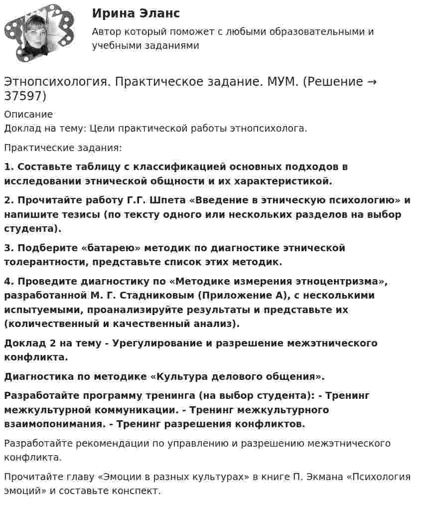      
          Описание
          Доклад на тему: Цели практической работы этнопсихолога.Практические задания:1. Составьте таблицу с классификацией основных подходов в исследовании этнической общности и их характеристикой.2. Прочитайте работу Г.Г. Шпета «Введение в этническую психологию»  и напишите тезисы (по тексту одного или нескольких разделов на выбор студента).3. Подберите «батарею» методик по диагностике этнической толерантности, представьте список этих методик.4. Проведите диагностику по «Методике измерения этноцентризма», разработанной М. Г. Стадниковым (Приложение А), с несколькими испытуемыми, проанализируйте результаты и представьте их (количественный и качественный анализ).Доклад 2 на тему - Урегулирование и разрешение межэтнического конфликта.Диагностика по методике «Культура делового общения».Разработайте программу тренинга (на выбор студента): - Тренинг межкультурной коммуникации. - Тренинг межкультурного взаимопонимания. - Тренинг разрешения конфликтов.Разработайте рекомендации по управлению и разрешению межэтнического конфликта.Прочитайте главу «Эмоции в разных культурах» в книге П. Экмана «Психология эмоций» и составьте конспект.  
            
            
            💯 Этнопсихология (ответы на тест Синергия / МТИ / МосАП, март 2023)Этнопсихология. Практическое задание. МУМ.Этнопсихология. Синергия. 5 семестр 2022г (ответы на тест 85-90б )Этнопсихология. Синергия. ✅ Ответы на ИТОГОВЫЙ ТЕСТ. На отлично!Этнопсихология (тест с ответами Синергия/МОИ/МТИ/МосАП)Этнопсихология (тест с ответами Синергия/МОИ/МТИ/МосАП)Этнопсихология (тест с ответами Синергия/МОИ/ МТИ /МОСАП)Этические проблемы экономического развитияЭтический кодекс медицинской сестры [Ответы]Этическую линию лидера правильнее всего выстраивать от ...Этнопсихология⭐ Этнопсихология (ответы на тест Синергия / МОИ / МосАП, декабрь 2022)💯 Этнопсихология (ответы на тест Синергия / МОИ / МТИ / МосАП, декабрь 2023)💯 Этнопсихология (ответы на тест Синергия / МОИ / МТИ / МосАП, октябрь 2023)