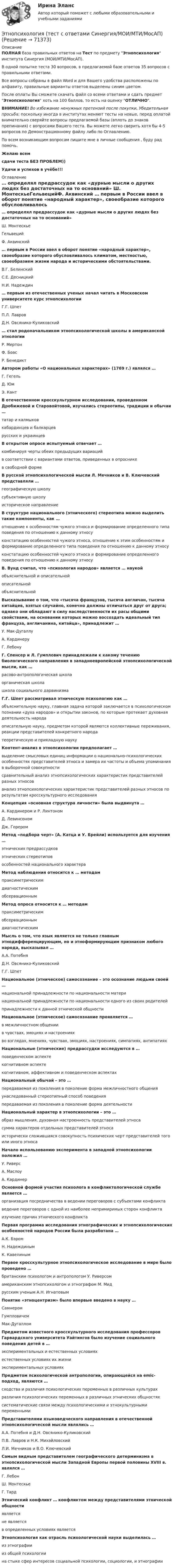     
            Описание
            ПОЛНАЯ база правильных ответов на Тест по предмету Этнопсихология института Синергия (МОИ/МТИ/МосАП).В одной попытке теста 30 вопросов, в предлагаемой базе ответов 35 вопросов с правильными ответами.Все вопросы собраны в файл Word и для Вашего удобства расположены по алфавиту, правильные варианты ответов выделены синим цветом.После оплаты Вы сможете скачать файл со всеми ответами и сдать предмет Этнопсихология хоть на 100 баллов, то есть на оценку ОТЛИЧНО.ВНИМАНИЕ! Во избежание ненужных претензий после покупки, Убедительная просьба: поскольку иногда в институтах меняют тесты на новые, перед оплатой внимательно сверяйте вопросы предлагаемой базы (вплоть до знаков препинания) с вопросами Вашего теста. Вы можете легко сверить хотя бы 4-5 вопросов по Демонстрационному файлу либо по Оглавлению.По всем возникающим вопросам пишите мне в личные сообщения , буду рад помочь.Желаю всемсдачи теста БЕЗ ПРОБЛЕМ))Удачи и успехов в учёбе!!! 
            Оглавление
             … определял предрассудок как «дурные мысли о других людях без достаточных на то оснований» Ш. МонтескьеГельвецийФ. Аквинский … первым в России ввел в оборот понятие «народный характер», своеобразие которого обусловливалось климатом, местностью, своеобразием жизни народа и историческими обстоятельствами. В.Г. БелинскийС.Е. ДесницкийН.И. Надеждин … первым из отечественных ученых начал читать в Московском университете курс этнопсихологии Г.Г. ШпетП.Л. ЛавровД.Н. Овсянико-Куликовский … стал родоначальником этнопсихологической школы в американской этнологии Р. МертонФ. БоасР. Бенедикт Автором работы «О национальных характерах» (1769 г.) являлся … Г. ГегельД. ЮмЭ. Кант В отечественном кросскультурном исследовании, проведенном Дробижевой и Старовойтовой, изучались стереотипы, традиции и обычаи … татар и калмыковкабардинцев и балкарцеврусских и украинцев В открытом опросе испытуемый отвечает … комбинируя черты обеих предыдущих вариацийв соответствии с вариантами ответов, приведенных в опросникев свободной форме В русской этнопсихологической мысли Л. Мечников и В. Ключевский представляли … географическую школусубъективную школуисторическое направление В структуре национального (этнического) стереотипа можно выделить такие компоненты, как … отношение к особенностям чужого этноса и формирование определенного типа поведения по отношению к данному этносуконстатацию особенностей чужого этноса, отношение к этим особенностям и формирование определенного типа поведения по отношению к данному этносуконстатацию особенностей чужого этноса и формирование определенного поведения по отношению к данному этносу В. Вунд считал, что «психология народов» является … наукой объяснительной и описательнойописательнойобъяснительной Высказывание о том, что «тысяча французов, тысяча англичан, тысяча китайцев, взятых случайно, конечно должны отличаться друг от друга; однако они обладают в силу наследственности их расы общими свойствами, на основании которых можно воссоздать идеальный тип француза, англичанина, китайца», принадлежит … У. Мак-ДугаллуА. КардинеруГ. Лебону Г. Спенсер и Л. Гумплович принадлежали к какому течению биологического направления в западноевропейской этнопсихологической мысли, как … расово-антропологическая школаорганическая школашкола социального дарвинизма Г.Г. Шпет рассматривал этническую психологию как … объяснительную науку, главная задача которой заключается в психологическом познании «духа народов» и открытии законов, по которым протекает духовная деятельность народаописательную науку, предметом которой являются коллективные переживания, реакции представителей конкретного народатеоретическую и прикладную науку Контент-анализ в этнопсихологии предполагает … выделение смысловых единиц информации о национально-психологических особенностях представителей этноса и замера их частоты и объема упоминания в выборочной совокупностисравнительный анализ этнопсихологических характеристик представителей разных этносованализ этнопсихологических характеристик представителей разных этносов по результатам кросскультурного исследования Концепция «основная структура личности» была выдвинута … А. Кардинером и Р. ЛинтономД. ЛевинсономДж. Горером Метод «подбора черт» (А. Катца и У. Брейли) используется для изучения … этнических предрассудковэтнических стереотиповособенностей национального характера Метод наблюдения относится к … методам праксиметрическимдиагностическимобсервационным Метод опроса относится к … методам праксиметрическимобсервационнымдиагностическим Мысль о том, что язык является не только главным этнодифференцирующим, но и этноформирующим признаком любого народа, высказывал … А.А. ПотебняД.Н. Овсянико-КуликовскийГ.Г. Шпет Национальное (этническое) самосознание – это осознание людьми своей … национальной принадлежности по национальности материнациональной принадлежности по национальности одного из своих родителейпринадлежности к данной этнической общности Национальное (этническое) самосознание проявляется … в межличностном общениив чувствах, эмоциях и настроенияхво взглядах, мнениях, чувствах, эмоциях, настроениях, симпатиях, антипатиях Национальные (этнические) предрассудки исследуются в … поведенческом аспектекогнитивном аспектекогнитивном, аффективном и поведенческом аспектах Национальный обычай – это … передаваемая из поколения в поколение форма межличностного общенияунаследованный стереотипный способ поведенияпередаваемая из поколения в поколение форма деятельности Национальный характер в этнопсихологии – это … образ мышления, духовная настроенность представителей этносасумма характеров отдельных представителей этносаисторически сложившаяся совокупность психических черт представителей того или иного этноса Начало использованию эксперимента в западной этнопсихологии положил … У. РиверсА. МаслоуА. Кардинер Основной формой участия психолога в конфликтологической службе является … организация посредничества в ведении переговоров с субъектами конфликтаведение переговоров с одной из наиболее непримиримых сторон конфликтаизучение причин этнического конфликта Первая программа исследования этнографических и этнопсихологических особенностей народов России была разработана … А.К. БэромН. НадеждинымК. Кавелиным Первое кросскультурное этнопсихологическое исследование в мире было проведено … британским психологом и антропологом У. Риверсомамериканским этнопсихологом и этнографом М. Мидрусским ученым А.Н. Игнатовым Понятие «этноцентризм» было впервые введено в науку … СамнеромГумпловичемМак-Дугаллом Предметом известного кросскультурного исследования профессоров Гарвардского университета Уайтингов было изучение социального поведения детей в … экспериментальных и естественных условияхестественных условиях их жизниэкспериментальных условиях Предметом психологической антропологии, опирающейся на emic-подход, являются … сходства и различия психологических переменных в различных культурахразличия психологических переменных в различных этнических общностяхсистематические связи между психологическими и этнокультурными переменными Представителями языковедческого направления в отечественной этнопсихологической мысли являлись … А.А. Потебня и Д.Н. Овсянико-КуликовскийП.В. Лавров и Н.К. МихайловскийЛ.И. Мечников и В.О. Ключевский Самым видным представителем географического детерминизма в этнопсихологической мысли Западной Европы первой половины XVIII в. являлся … Г. ЛебонШ. МонтескьеГ. Тард Этнический конфликт … конфликтом между представителями этнической общности являетсяне являетсяв определенных условиях является Этнопсихология как отрасль психологической науки выделилась … из этнографиииз общей психологиина стыке сфер интересов социальной психологии, социологии, и этнографии  
            
            
            Этнопсихология (тест с ответами Синергия/МОИ/МТИ/МосАП)Этнопсихология (тест с ответами Синергия/МОИ/МТИ/МосАП)Этнопсихология (тест с ответами Синергия/МОИ/ МТИ /МОСАП)… – это адаптация продукта под нужды конкретного сегмента... - это активный целенаправленный метод изучения явлений в точно фиксированных условиях их протекания, которые могут воссоздаваться и контролироваться самим исследователем... - это английская аббревиатура ключевых показателей эффективности... - это атмосфера согласия и взаимовыручки, сопровождающая совместную работу нескольких человек, объединенных одной общей целью⭐ Этнопсихология (ответы на тест Синергия / МОИ / МосАП, декабрь 2022)💯 Этнопсихология (ответы на тест Синергия / МОИ / МТИ / МосАП, декабрь 2023)💯 Этнопсихология (ответы на тест Синергия / МОИ / МТИ / МосАП, октябрь 2023)💯 Этнопсихология (ответы на тест Синергия / МОИ / МТИ / МосАП, сентябрь 2023)💯 Этнопсихология (ответы на тест Синергия / МТИ / МосАП, март 2023)Этнопсихология. Практическое задание. МУМ.Этнопсихология. Синергия. 5 семестр 2022г (ответы на тест 85-90б )