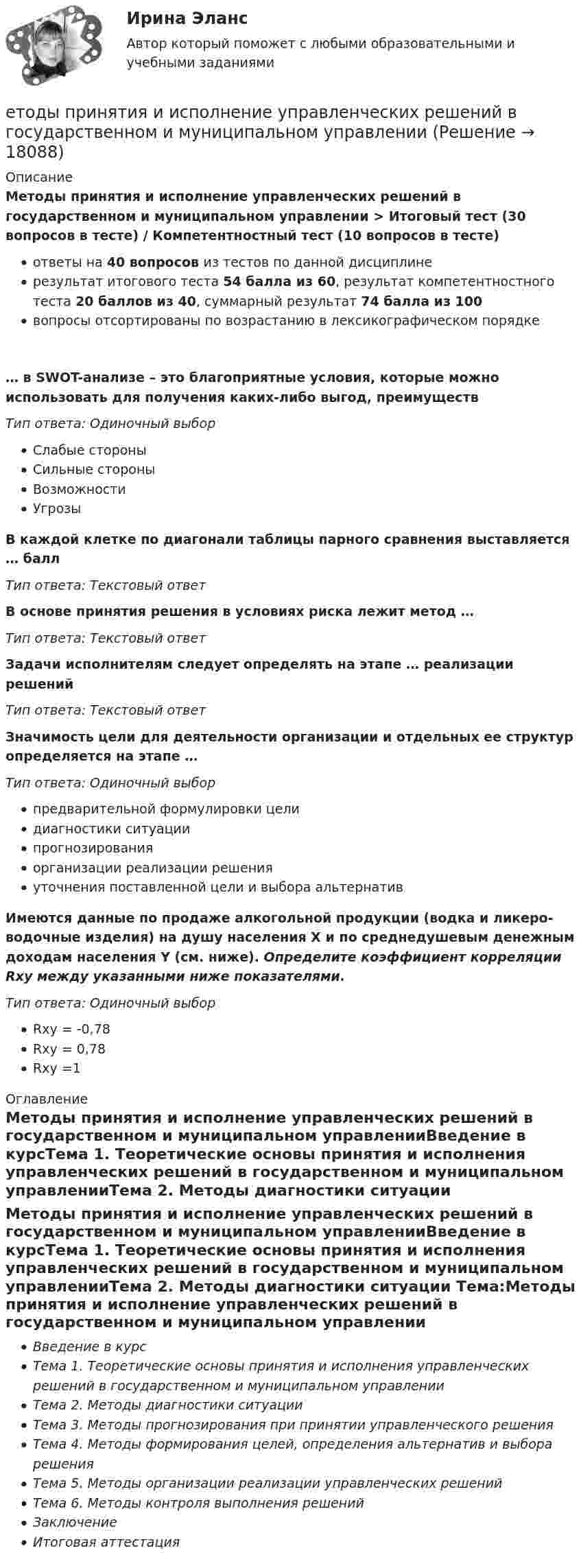      
          Описание
          Методы принятия и исполнение управленческих решений в государственном и муниципальном управлении > Итоговый тест (30 вопросов в тесте) / Компетентностный тест (10 вопросов в тесте)ответы на 40 вопросов из тестов по данной дисциплинерезультат итогового теста 54 балла из 60, результат компетентностного теста 20 баллов из 40, суммарный результат 74 балла из 100вопросы отсортированы по возрастанию в лексикографическом порядке… в SWOT-анализе – это благоприятные условия, которые можно использовать для получения каких-либо выгод, преимуществТип ответа: Одиночный выборСлабые стороныСильные стороныВозможностиУгрозыВ каждой клетке по диагонали таблицы парного сравнения выставляется … баллТип ответа: Текcтовый ответВ основе принятия решения в условиях риска лежит метод …Тип ответа: Текcтовый ответЗадачи исполнителям следует определять на этапе … реализации решенийТип ответа: Текcтовый ответЗначимость цели для деятельности организации и отдельных ее структур определяется на этапе …Тип ответа: Одиночный выборпредварительной формулировки целидиагностики ситуациипрогнозированияорганизации реализации решенияуточнения поставленной цели и выбора альтернативИмеются данные по продаже алкогольной продукции (водка и ликеро-водочные изделия) на душу населения X и по среднедушевым денежным доходам населения Y (см. ниже). Определите коэффициент корреляции Rxy между указанными ниже показателями.Тип ответа: Одиночный выборRxy = -0,78Rxy = 0,78Rxy =1 
          Оглавление
          Мeтоды принятия и исполнeние управлeнчeских решений в государственном и муниципальном управленииВведение в курсТема 1. Теоретические основы принятия и исполнения управленческих решений в государственном и муниципальном управленииТема 2. Методы диагностики ситуации Тема:Методы принятия и исполнение управленческих решений в государственном и муниципальном управленииВведение в курсТема 1. Теоретические основы принятия и исполнения управленческих решений в государственном и муниципальном управленииТема 2. Методы диагностики ситуацииТема 3. Методы прогнозирования при принятии управленческого решенияТема 4. Методы формирования целей, определения альтернатив и выбора решенияТема 5. Методы организации реализации управленческих решенийТема 6. Методы контроля выполнения решенийЗаключениеИтоговая аттестация 
            
            
            Есть ли  перечень того, что не подлежит дарению?етоды принятия и исполнение управленческих решений в государственном и муниципальном управлении Еще один вариант. Необходимо разработать план проекта по созданию бизнеса (в любой интересной вам сфере) + реферат+диаграммаЕще одна КР 1. Выбрать объект описания имиджа (организация или достаточно обособленное подразделение внутри нее); 2. Определиться со своей позицией в отношении этой организации, т.е. от лица какой контактной аудитории будет проводитьсяЖалоба гражданина должна быть подана уполномоченному по правам человека в Российской Федерации не позднее ... месяцев со дня нарушения прав и свобод заявителя или с того дня, когда заявителю стало известно об их нарушении.Жан Жак Руссо о теории общественного договора✔️Жан Робер продал Аллену Ле Пате за 2 тысячи евро антикварные карманные часы. Спустя 3 дня покупатель потребовал передачи ему золотой цепочки, к которой крепились часы. Свое требование А.Ле Естествознание Тест 2 НСПК 1 курс после 9 классаЕстествознание Тест 3 НСПК 1 курс после 9 классаЕстествознание Тест 4 НСПК 1 курс после 9Естествознание Тест 5 НСПК 1 курс после 9 классаЕстествознание Тест 6 НСПК 1 курс после 9 классаЕстествознание Учение о биосфере и экологии Тест №5Естествознание Физика как основа естествознания Тест №6 
