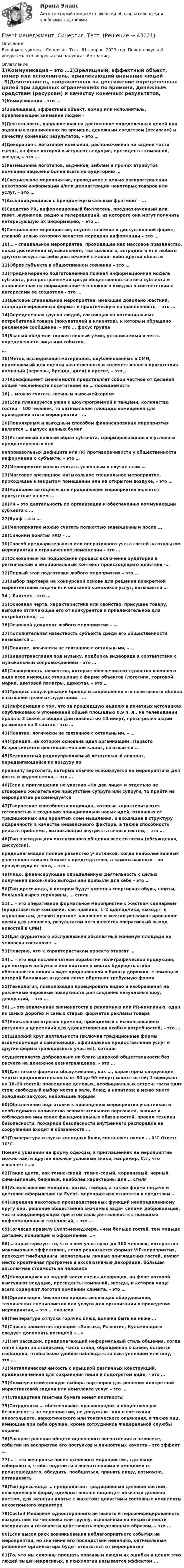      
          Описание
          Event-менеджмент. Синергия. Тест. 81 вопрос. 2023 год. Перед покупкой убедитесь что вопросы вам подходят. 6 страниц. 
          Оглавление
          1)Коммуникация – это …2)Зрелищный, эффектный объект, номер или исполнитель, привлекающий внимание людей –3)Деятельность, направленная на достижение определенных целей при заданных ограничениях по времени, денежным средствам (ресурсам) и качеству конечных результатов, – это …4)Декорация с логотипом компании, расположенная на задней части сцены, на фоне которой выступают ведущие, президенты компаний, звезды, – это …5)Размещение логотипов, задников, эмблем и прочих атрибутов компании нацелено более всего на аудиторию …6)Специальное мероприятие, проводимое с целью распространения некоторой информации и/или демонстрации некоторых товаров или услуг, – это …7)Ассоциирующийся с брендом музыкальный фрагмент – … 8)Cредство PR, информационный бюллетень, предназначенный для газет, журналов, радио и телередакций, из которого они могут получить интересующую их информацию, – это …9)Специальное мероприятие, осуществляемое в дискуссионной форме, главной целью которого является передача информации – это …10)… – специальное мероприятие, проходящее как массовое празднество, показ достижений музыкального, театрального, эстрадного или любого другого искусства либо достижений в какой- либо другой области11)Образ субъекта в общественном сознании – это … 12)Преднамеренно подготовленная ложная информационная модель субъекта, распространяемая среди общественности этого субъекта и направленная на формирование его ложного имиджа в соответствии с интересами ее создателя – это …13)Деловое специальное мероприятие, имеющее довольно жесткий, стандартизированный формат и практическую направленность, – это …14)Определенная группа людей, состоящая из потенциальных потребителей товара (покупателей и клиентов), к которым обращено рекламное сообщение, – это … фокус группа15)Званый обед или торжественный ужин, устраиваемый в честь определенного лица или события, –…16)Метод исследования материалов, опубликованных в СМИ, применяемый для оценки качественного и количественного присутствия компании (персоны, бренда, идеи) в прессе, – это …17)Коэффициент сменяемости представляет собой частное от деления общей численности посетителей на … посещаемость18)… можно считать «вечным ньюс-мейкером» 19)Если планируется ужин с шоу-программой и танцами, количество гостей – 100 человек, то оптимальная площадь помещения для проведения этого мероприятия – …20)Популярным и выгодным способом финансирования мероприятия является … выпуск ценных бумаг21)Устойчивый ложный образ субъекта, сформировавшийся в условиях преднамеренных илинепроизвольных дефицита или (и) противоречивости у общественности информации о субъекте, – это …22)Мероприятие можно считать успешным в случае если … 23)Массовое зрелищное музыкальное специальное мероприятие, проходящее в закрытом помещении или на открытом воздухе, – это …24)Наиболее выгодным для продвижения мероприятия является присутствие на нем … 26)PR – это деятельность по организации и обеспечению коммуникации субъекта с … 27)Бриф – это …28)Мероприятие можно считать полностью завершенным после … 29)Синоним понятия FAQ – …30)Способ предварительного или оперативного учета гостей на открытом мероприятии в ограниченном помещении – это …31)Основанный на подражании процесс включения аудитории в ритмический и эмоциональный контекст происходящего действия -… 32)Первый этап подготовки любого мероприятия – это … 33)Выбор партнера на конкурсной основе для решения конкретной маркетинговой задачи или оказания комплекса услуг, называется …34     )     Лайтчек – это …35)Основная черта, характеристика или свойство, присущее товару, выгодно отличающее его от конкурентов и привлекательное для потребителей,- ...36)Основной документ любого мероприятия – … 37)Положительная известность субъекта среди его общественности называется …38)Понятие, логически не связанное с остальными, – … 39)Видеотрансляция под музыку, подборка видеоряда в соответствии с музыкальным сопровождением – это …40)Совокупность элементов, которые обеспечивают единство внешнего вида всех имеющих отношение к фирме объектов (логотипа, торговой марки, цветовой палитры, шрифта), – это …41)Процесс популяризации бренда и закрепления его позитивного облика в сознании целевых аудиторий – …42)Информация о том, что за прошедшую неделю в печатных источниках опубликовано 9 упоминаний общей площадью 0,9 п. л., на телевидении прошло 3 сюжета общей длительностью 10 минут, пресс-релиз акции размещен на 5 сайтах – это …43)Понятие, логически не связанное с остальными, – … 44)Принцип, на котором основана идея организации «Первого Всероссийского фестиваля манной каши», называется …45)Беспилотный радиоуправляемый летательный аппарат, передвигающийся по воздуху попринципу вертолета, который обычно используется на мероприятиях для фото- и видеосъемки, – это …46)Если в приглашении не указано «На два лица» и отдельно не оговорено желательное присутствие супруга или супруги, то прийти на мероприятие рекомендуется47)Творческие способности индивида, которые характеризуются готовностью к созданию принципиально новых идей, отличных от традиционных или принятых схем мышления, и входящие в структуру одаренности в качестве независимого фактора, а также способность решать проблемы, возникающие внутри статичных систем, – это …48)Тип рассадки для интенсивного общения всех со всеми (обсуждения, дискуссии),предполагающий полное равенство участников, когда наиболее важных участников сажают ближе к председателю, а самого важного – по правую руку от него, – это …49)Лицо, финансирующее определенную деятельность с целью получения какой-либо выгоды или прибыли для себя – это …50)Тип дресс-кода, в котором будут уместны спортивная обувь, шорты, большой вырез горловины, … стиль51)… – это оперативное формальное мероприятие с жестким сценарием (представители компании, как правило, 1–2 докладчика, выходят к журналистам, делают краткое заявление и жестко регламентированное время для вопросов, результатом чего является оперативный выход новостей в СМИ)52)Для фуршетного обслуживания абсолютный минимум площади на человека составляет … 53)Неверно, что к характеристикам проекта относят … 54)… – это вид послепечатной обработки полиграфической продукции, при котором на бумаге или картоне в местах будущего сгиба обозначается линия в виде продавленной в бумагу дорожки, с помощью которой бумажные изделия легче обретают требуемую форму55)Технология, позволяющая проецировать видео и изображения на различные неровные поверхности для создания визуальных шоу, декораций, – это …56)…– это вовлечение знаменитости в рекламную или PR-кампанию, один из самых дорогих и самых старых форматов рекламы товара57)Уникальный отрезок времени, проводимый с использованием ритуалов и церемоний для удовлетворения особых потребностей, – это …58)Широкий круг деятельности (включая традиционные формы взаимопомощи и самопомощи, официальное предоставление услуг и другие формы гражданского участия), котораяосуществляется добровольно на благо широкой общественности без расчета на денежное вознаграждение, – это …59)Для такого формата обслуживания, как …, характерны следующие черты: продолжительность от 30 до 90 минут; много гостей; 1 официант на 18–20 гостей; проведение деловых, неофициальных встреч; гости едят стоя; свободный выбор места в зале, блюд и напитков; в меню много холодных закусок, небольшие порции60)Обеспечение подготовки к проведению мероприятия участников и необходимого количества вспомогательного персонала, знание и соблюдение ими своих функциональных обязанностей, правил техники безопасности, пожарной безопасности внутреннего распорядка на сооружении входит в обязанности …61)Температура отпуска холодных блюд составляет около … 0°С Ответ: 10°СПомимо указаний на форму одежды, в приглашениях на мероприятие можно найти другие важные условные знаки, например, C.t., что означает «…»62)Такие цвета, как темно-синий, темно-серый, коричневый, черный, сине-зеленый, бежевый, наиболее характерны для … стиля63)Использование мелодии, ритма, тембра, а также форма подачи и цветовое оформление на Event- мероприятиях относятся к средствам …64)Передача некоторых производственных функций неопределенному кругу лиц, решение общественно значимых задач силами добровольцев, часто координирующих при этом свою деятельность с помощью информационных технологий, – это …65)Согласно правилу Event-менеджера, «чем больше гостей, тем меньше деталей, концепция и оформление …»66)… характеризует то, что в нем участвуют до 100 человек, интерактив максимально эффективен, легко реализуется формат VIP-мероприятия, проходят тимбилдинги, желательны личные приглашения гостей, имеют место креативная программа и эксклюзивные декорации, бóльшая абсолютная стоимость на человека67)Находящаяся на задней части сцены декорация, на фоне которой выступают ведущие, президенты компаний, звезды, и которая чаще всего содержит логотип компании клиента, – это …68)Организация, бесплатно предоставляющая оборудование, технических специалистов или услуги для организации и проведения мероприятия, – это … спонсор69)Температура отпуска горячих блюд должна быть не ниже … 70)Список элементов сценария «Завязка, Развитие, Кульминация» следует дополнить позицией «…» 71)Тип рассадки, предполагающий неформальный стиль общения, когда гости сидят за столиками, часть стола, обращенная к сцене, остается свободной, чтобы было удобно наблюдать за выступлением или шоу, – это … 72)Металлическая емкость с крышкой различных конструкций, предназначенная для сохранения пищи в подогретом виде, – это …73)Коммерческий конкурс выбора партнеров для решения конкретной маркетинговой задачи или комплекса услуг – это …74)Стандартная газетная бумага имеет плотность:75)Сотрудники … обеспечивают правопорядок и общественную безопасность на мероприятии, не допускают лиц в состоянии алкогольного, наркотического или токсического опьянения, а также лиц, имеющие при себе оружие, кроме сотрудников Федеральной службы охраны76)Распространение общего оценочного впечатления о человеке, событии на восприятие его поступков и личностных качеств – это эффект …77)… – это вечеринка после основного мероприятия, где люди собираются, чтобы поделиться впечатлениями и эмоциями от произошедшего, обсудить, пообщаться, принять пищу, возможно, потанцевать78)Тип дресс-кода … предполагает традиционный деловой костюм, повседневную форму одежды: вполне подойдет обычный деловой костюм, для женщин платье с жакетом; допустимы составные комплекты некостюмного характера79)Coctail Механизм одностороннего активного и персонифицированного воздействия на человека или группу, основанный на некритичности восприятия и готовности действовать определенным образом, – это …80)Если высок риск возникновения неблагоприятного события на мероприятии, но значение его последствий невелико, оптимальным решением организатора будет отказаться от мероприятия 81)То, что мы склонны прощать красивым людям их ошибки и ценим этих людей выше некрасивых, в психологии называется эффектом …  
            
            
            💯 Event-менеджмент (правильные ответы на тест Синергия / МОИ / МТИ / МосАП, август 2023)Event-менеджмент. Синергия. Тест.Event-менеджмент (тест с ответами Синергия/МОИ/ МТИ)Every term parents go to … school to meet the teachers.Excel задачи о назначении, транспортная задачаexel И. А. Клюева, И. П. Мединцева ПРАКТИКУМ ПО РЕШЕНИЮ ЭКОНОМИЧЕСКИХ ЗАДАЧ В MS EXCEExercise 1. Fill in “say” or “tell” in the correct form. 1) Jack _______ me that he was enjoying his new job. 2) Tom _______ it was a nice restaurant but I didn’t like it much. 3) The doctor _______ that I would have to rest for at least a week. 4) Ann _______ Tom that she was going away. 5) Our teacher _______ he was pleased with our work.ERP и CRM-системы в индустрии гостеприимства Университет СИНЕРГИЯ  2 курс 4 семестрERP-система – это …ERP-системы предназначены для планирования ресурсов, ускорения процессов, которые ведутся в бизнесе. С их помощью можно снизить негативное влияние человеческого фактора и оптимизировать функционирование компании, внутри которой много отделов,ERP-системы предназначены для планирования ресурсов, ускорения процессов, которые ведутся в бизнесе. С их помощью можно снизить негативное влияние человеческого фактора и оптимизировать функционирование компании, внутри которой много отделов, ERP-системы предназначены для планирования ресурсов, ускорения процессов, которые ведутся в бизнесе. С их помощью можно снизить негативное влияние человеческого фактора и оптимизировать функционирование компании, внутри которой много отделов, подразд Event-менеджмент в индустрии гостеприимства.кс_СПО. Синергия. Ответы на ИТОГОВЫЙ ТЕСТ. На отлично!💯 Event-менеджмент.ои(dor_БАК) (ответы на тест Синергия / МОИ / МТИ / МосАП, октябрь 2023)