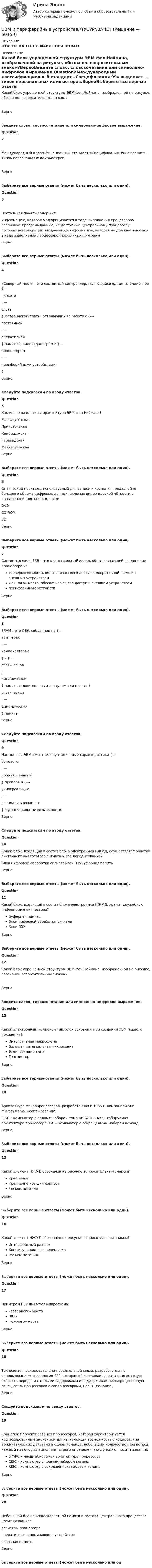     
            Описание
            ОТВЕТЫ НА ТЕСТ В ФАЙЛЕ ПРИ ОПЛАТЕ 
            Оглавление
            Какой блок упрощенной структуры ЭВМ фон Неймана, изображенной на рисунке, обозначен вопросительным знаком?ВерноВведите слово, словосочетание или символьно-цифровое выражение.Question2Международный классификационный стандарт «Спецификация 99» выделяет … типов персональных компьютеров.ВерноВыберите все верные ответы (может быть несколько или один).Question3Постоянная память содержит:информацию, которая модифицируется в ходе выполнения процессором различных программданные, не доступные центральному процессору посредством операции ввода-выводаинформацию, которая не должна меняться в ходе выполнения процессором различных программВерноВыберите все верные ответы (может быть несколько или один).Question4«Северный мост» – это системный контроллер, являющийся одним из элементов {---чипсета; ---слота} материнской платы, отвечающий за работу с {---постоянной; ---оперативной} памятью, видеоадаптером и {---процессором; ---периферийными устройствами}.ВерноСледуйте подсказкам по вводу ответов.Question5Как иначе называется архитектура ЭВМ фон Неймана?МассачусетскаяПринстонскаяКембриджскаяГарвардскаяМанчестерскаяВерноВыберите все верные ответы (может быть несколько или один).Question6Оптический носитель, используемый для записи и хранения чрезвычайно большого объема цифровых данных, включая видео высокой чёткости с повышенной плотностью, – это:DVDCD-ROMBDВерноВыберите все верные ответы (может быть несколько или один).Question7Системная шина FSB – это магистральный канал, обеспечивающий соединение процессора и:«северного» моста, обеспечивающего доступ к оперативной памяти и внешним устройствам«южного» моста, обеспечивающего доступ к внешним устройствампериферийных устройствВерноВыберите все верные ответы (может быть несколько или один).Question8SRAM – это ОЗУ, собранное на {---триггерах; ---конденсаторах} – {---статическая; ---динамическая} память с произвольным доступом или просто {---статическая; ---динамическая} память.ВерноСледуйте подсказкам по вводу ответов.Question9Настольная ЭВМ имеет эксплуатационные характеристики {---бытового; ---промышленного} прибора и {---универсальные; ---специализированные} функциональные возможности.ВерноСледуйте подсказкам по вводу ответов.Question10Какой блок, входящий в состав блока электроники НЖМД, осуществляет очистку считанного аналогового сигнала и его декодирование?Блок цифровой обработки сигналаБлок ПЗУБуферная памятьВерноВыберите все верные ответы (может быть несколько или один).Question11Какой блок, входящий в состав блока электроники НЖМД, хранит служебную информацию винчестера?Буферная памятьБлок цифровой обработки сигналаБлок ПЗУВерноВыберите все верные ответы (может быть несколько или один).Question12Какой блок упрощенной структуры ЭВМ фон Неймана, изображенной на рисунке, обозначен вопросительным знаком?ВерноВведите слово, словосочетание или символьно-цифровое выражение.Question13Какой электронный компонент являлся основным при создании ЭВМ первого поколения?Интегральная микросхемаБольшая интегральная микросхемаЭлектронная лампаТранзисторВерноВыберите все верные ответы (может быть несколько или один).Question14Архитектура микропроцессоров, разработанная в 1985 г. компанией Sun Microsystems, носит название:CISC – компьютер с полным набором командSPARC – масштабируемая архитектура процессораRISC – компьютер с сокращённым набором командВерноВыберите все верные ответы (может быть несколько или один).Question15Какой элемент НЖМД обозначен на рисунке вопросительным знаком?КреплениеКрепление крышки корпусаРазъем питанияВерноВыберите все верные ответы (может быть несколько или один).Question16Какой элемент НЖМД обозначен на рисунке вопросительным знаком?Интерфейсный разъемКонфигурационные перемычкиРазъем питанияВерноВыберите все верные ответы (может быть несколько или один).Question17Примером ПЗУ является микросхема:«северного» мостаBIOS«южного» мостаВерноВыберите все верные ответы (может быть несколько или один).Question18Технология последовательно-параллельной связи, разработанная с использованием технологии P2P, которая обеспечивает достаточно высокую скорость передачи с малыми задержками и поддерживает межпроцессорную связь, связь процессоров с сопроцессорами, носит название  .ВерноСледуйте подсказкам по вводу ответов.Question19Концепция проектирования процессоров, которая характеризуется нефиксированным значением длины команды, возможностью кодирования арифметических действий в одной команде, небольшим количеством регистров, каждый из которых выполняет строго определённую функцию, носит название:SPARC – масштабируемая архитектура процессораCISC – компьютер с полным набором командRISC – компьютер с сокращённым набором командВерноВыберите все верные ответы (может быть несколько или один).Question20Небольшой блок высокоскоростной памяти в составе центрального процессора носит название:регистры процессораоперативное запоминающее устройствоосновная памятьВерноВыберите все верные ответы (может быть несколько или од 
            
            
            ЭВМ и периферийные устройства (Контрольная работа 2)ЭВМ и периферийные устройства//ТУСУР//ЗАЧЕТЭволюционный подход в системе научных знаний. Эволюционная теория Р.Нельсона и С.УинтераЭволюция международных экономических отношений в эпоху глобализации мирового хозяйстваЭволюция понятия стоимости в различных экономических теориях. Эвристика ... связана с теорией вероятности, когда вероятность события кажется соответствующей имеющейся информацииЭвристика - это совокупность методов, направленных на ...Штатное расписание утверждается ... организацииШтифты бывают: ТулГУШтрафы и пени за нарушение российскими организациями, государственными органами и (или) исполнительными органами местного самоуправления договорных обязательств, облагаются по ставке налога на прибыль, равной ...Шумахер приобрел в г. Владивостоке подержанный японский автомобиль. Для доставки автомобиля в Приполярный Урал Шумахер заключил договор с ООО «Пит-стоп»Шум на улице достигает уровня 80 дБ. Такой шум приводит к ухудшению физиологического состояния коров и, в частности, к падению их молочной продуктивности. Во сколько раз нужно уменьшить интенсивность шума в коровникеь контрольную работу по предмету предпринимательство опираясь на шаблон в прикрепленном документеЭбонитовый шар (e = 3) радиусом 6 см несет заряд, равномерно распределенный с объемной плотностью 5 нКл/м3. Определить напряженность поля на расстоянии 2 см от центра шара
