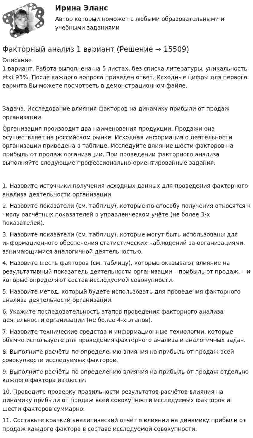     
          Описание
          1 вариант. Работа выполнена на 5 листах, без списка литературы, уникальность etxt 93%. После каждого вопроса приведен ответ. Исходные цифры для первого варинта Вы можете посмотреть в демонстрационном файле.Задача. Исследование влияния факторов на динамику прибыли от продаж организации.	Организация производит два наименования продукции. Продажи она осуществляет на российском рынке. Исходная информация о деятельности организации приведена в таблице. Исследуйте влияние шести факторов на прибыль от продаж организации. При проведении факторного анализа выполняйте следующие профессионально-ориентированные задания:1.	Назовите источники получения исходных данных для проведения факторного анализа деятельности организации.2.	Назовите показатели (см. таблицу), которые по способу получения относятся к числу расчётных показателей в управленческом учёте (не более 3-х показателей).3.	Назовите показатели (см. таблицу), которые могут быть использованы для информационного обеспечения статистических наблюдений за организациями, занимающимися аналогичной деятельностью.4.	Назовите шесть факторов (см. таблицу), которые оказывают влияние на результативный показатель деятельности организации – прибыль от продаж, – и которые определяют состав исследуемой совокупности.5.	Назовите метод, который будете использовать для проведения факторного анализа деятельности организации.6.	Укажите последовательность этапов проведения факторного анализа деятельности организации (не более 4-х этапов).7.	Назовите технические средства и информационные технологии, которые обычно используете для проведения факторного анализа и аналогичных задач.8.	Выполните расчёты по определению влияния на прибыль от продаж всей совокупности исследуемых факторов.9.	Выполните расчёты по определению влияния на прибыль от продаж отдельно каждого фактора из шести. 10.	Проведите проверку правильности результатов расчётов влияния на динамику прибыли от продаж всей совокупности исследуемых факторов и шести факторов суммарно.11. Составьте краткий аналитический отчёт о влиянии на динамику прибыли от продаж каждого фактора в составе исследуемой совокупности.  
            
            
            Фактическое (достигнутое) состояние экономики, социальной сферы, которое характеризуется количественными и (или) качественными показателями, представляет собой … социально-экономического развитияФакторный анализ 1 вариантФакторный анализ 2 вариантФакторный анализ 3 вариантФакторный анализ 4 вариантФакторный анализ 5 вариантФакторный  анализ рентабельности собственного капиталаУшаков, Указом Президента РФ был назначен на должность судьи областного арбитражного суда Липецкой области. В адрес председателя Ущерб при сборе нефтиУЭМКД Безопасность жизнедеятельности 38.03.02 МенеджментУют в доме - Дом – это не просто место обитания, а среда, с которой мы соприкасаемся чаще всего в жизниФаза активной деятельности соискателя при поиске новой работы начинается с …Фазный проводник L3 в электроустановках окрашивают в цвет: Выберите один ответ: a.черный b.красный c.голубойФакотусовые известняки образованы остатками