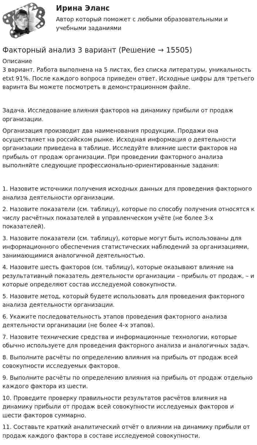     
          Описание
          3 вариант. Работа выполнена на 5 листах, без списка литературы, уникальность etxt 91%. После каждого вопроса приведен ответ. Исходные цифры для третьего варинта Вы можете посмотреть в демонстрационном файле.Задача. Исследование влияния факторов на динамику прибыли от продаж организации.Организация производит два наименования продукции. Продажи она осуществляет на российском рынке. Исходная информация о деятельности организации приведена в таблице. Исследуйте влияние шести факторов на прибыль от продаж организации. При проведении факторного анализа выполняйте следующие профессионально-ориентированные задания:1. Назовите источники получения исходных данных для проведения факторного анализа деятельности организации.2. Назовите показатели (см. таблицу), которые по способу получения относятся к числу расчётных показателей в управленческом учёте (не более 3-х показателей).3. Назовите показатели (см. таблицу), которые могут быть использованы для информационного обеспечения статистических наблюдений за организациями, занимающимися аналогичной деятельностью.4. Назовите шесть факторов (см. таблицу), которые оказывают влияние на результативный показатель деятельности организации – прибыль от продаж, – и которые определяют состав исследуемой совокупности.5. Назовите метод, который будете использовать для проведения факторного анализа деятельности организации.6. Укажите последовательность этапов проведения факторного анализа деятельности организации (не более 4-х этапов).7. Назовите технические средства и информационные технологии, которые обычно используете для проведения факторного анализа и аналогичных задач.8. Выполните расчёты по определению влияния на прибыль от продаж всей совокупности исследуемых факторов.9. Выполните расчёты по определению влияния на прибыль от продаж отдельно каждого фактора из шести.10. Проведите проверку правильности результатов расчётов влияния на динамику прибыли от продаж всей совокупности исследуемых факторов и шести факторов суммарно.11. Составьте краткий аналитический отчёт о влиянии на динамику прибыли от продаж каждого фактора в составе исследуемой совокупности.  
            
            
            Факторный анализ 2 вариантФакторный анализ 3 вариантФакторный анализ 4 вариантФакторный анализ 5 вариантФакторный  анализ рентабельности собственного капиталаФакторный анализ финансовой устойчивости и установление границ собственного капитала организации (финунивер)Фактор формы показывает:УЭМКД Безопасность жизнедеятельности 38.03.02 МенеджментУют в доме - Дом – это не просто место обитания, а среда, с которой мы соприкасаемся чаще всего в жизниФаза активной деятельности соискателя при поиске новой работы начинается с …Фазный проводник L3 в электроустановках окрашивают в цвет: Выберите один ответ: a.черный b.красный c.голубойФакотусовые известняки образованы остаткамиФактический объем выпуска продукции промышленным предприятием в 2022 году оказался на 2% ниже планируемого объема в 4,2 млрд. руб. Фактическое (достигнутое) состояние экономики, социальной сферы, которое характеризуется количественными и (или) качественными показателями, представляет собой … социально-экономического развития