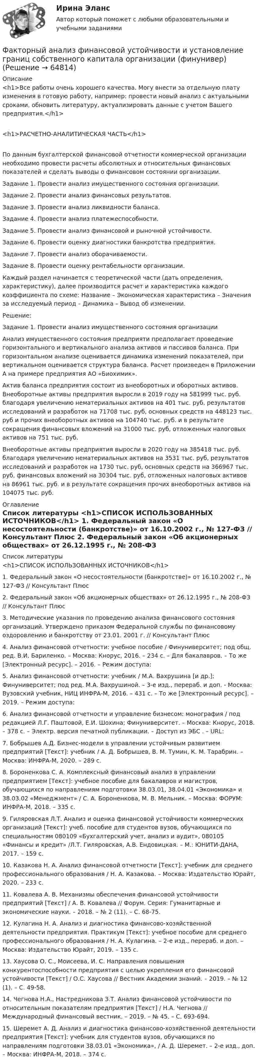     
            Описание
            <h1>Все работы очень хорошего качества. Могу внести за отдельную плату изменения в готовую работу, например: провести новый анализ с актуальными сроками, обновить литературу, актуализировать данные с учетом Вашего предприятия.</h1><h1>РАСЧЕТНО-АНАЛИТИЧЕСКАЯ ЧАСТЬ</h1>	По данным бухгалтерской финансовой отчетности коммерческой организации необходимо провести расчеты абсолютных и относительных финансовых показателей и сделать выводы о финансовом состоянии организации. 	Задание 1. Провести анализ имущественного состояния организации.	Задание 2. Провести анализ финансовых результатов.	Задание 3. Провести анализ ликвидности баланса.	Задание 4. Провести анализ платежеспособности.	Задание 5. Провести анализ финансовой и рыночной устойчивости.	Задание 6. Провести оценку диагностики банкротства предприятия.	Задание 7. Провести анализ оборачиваемости.	Задание 8. Провести оценку рентабельности организации.	Каждый раздел начинается с теоретической части (дать определения, характеристику), далее производится расчет и характеристика каждого коэффициента по схеме: Название – Экономическая характеристика – Значения за исследуемый период – Динамика – Вывод об изменении.	Решение: 	Задание 1. Провести анализ имущественного состояния организации	Анализ имущественного состояния предприяти предполагает проведение горизонтального и вертикального анализа активов и пассивов баланса. При горизонтальном анализе оценивается динамика изменений показателей, при вертикальном оценивается структура баланса. Расчет произведен в Приложении А на примере предприятия АО «Биохимик».	Актив баланса предприятия состоит из внеоборотных и оборотных активов. Внеоборотные активы предприятия выросли в 2019 году на 581999 тыс. руб. благодаря увеличению нематериальных активов на 401 тыс. руб, результатов исследований и разработок на 71708 тыс. руб, основных средств на 448123 тыс. руб и прочих внеоборотных активов на 104740 тыс. руб. и в результате сокращения финансовых вложений на 31000 тыс. руб, отложенных налоговых активов на 751 тыс. руб.	Внеоборотные активы предприятия выросли в 2020 году на 385418 тыс. руб. благодаря увеличению нематериальных активов на 3531 тыс. руб, результатов исследований и разработок на 1730 тыс. руб, основных средств на 366967 тыс. руб, финансовых вложений на 30304 тыс. руб, отложенных налоговых активов на 86961 тыс. руб. и в результате сокращения прочих внеоборотных активов на 104075 тыс. руб. 
            Оглавление
             
            Список литературы
            <h1>СПИСОК ИСПОЛЬЗОВАННЫХ ИСТОЧНИКОВ</h1> 	1.              Федеральный закон «О несостоятельности (банкротстве)» от 16.10.2002 г., № 127-ФЗ // Консультант Плюс	2.              Федеральный закон «Об акционерных обществах» от 26.12.1995 г., № 208-ФЗ // Консультант Плюс	3.              Методические указания по проведению анализа финансового состояния организаций. Утверждено приказом Федеральной службы по финансовому оздоровлению и банкротству от 23.01. 2001 г. // Консультант Плюс	4.              Анализ финансовой отчетности: учебное пособие / Финуниверситет; под общ. ред. В.И. Бариленко. – Москва: Кнорус, 2016. – 234 с. – Для бакалавров. – То же [Электронный ресурс]. – 2016. – Режим доступа:  	5.              Анализ финансовой отчетности: учебник / М.А. Вахрушина [и др.]; Финуниверситет; под ред. М.А. Вахрушиной. – 3-е изд., перераб. и доп. - Москва: Вузовский учебник, НИЦ ИНФРА-М, 2016. – 431 с. – То же [Электронный ресурс]. – 2019. – Режим доступа: 	6.              Анализ финансовой отчетности и управление бизнесом: монография / под редакцией Л.Г. Паштовой, Е.И. Шохина; Финуниверситет. – Москва: Кнорус, 2018. – 378 с. – Электр. версия печатной публикации. – Доступ из ЭБС . – URL: 	7.              Бобрышев А.Д. Бизнес-модели в управлении устойчивым развитием предприятий [Текст]: учебник / А. Д. Бобрышев, В. М. Тумин, К. М. Тарабрин. – Москва: ИНФРА-М, 2020. – 289 с.	8.              Бороненкова С. А. Комплексный финансовый анализ в управлении предприятием [Текст]: учебное пособие для бакалавров и магистров, обучающихся по направлениям подготовки 38.03.01, 38.04.01 «Экономика» и 38.03.02 «Менеджмент» / С. А. Бороненкова, М. В. Мельник. – Москва: ФОРУМ: ИНФРА-М, 2018. – 335 с.	9.              Гиляровская Л.Т. Анализ и оценка финансовой устойчивости коммерческих организаций [Текст]: учеб. пособие для студентов вузов, обучающихся по специальностям 080109 «Бухгалтерский учет, анализ и аудит», 080105 «Финансы и кредит» /Л.Т. Гиляровская, А.В. Ендовицкая. – М.: ЮНИТИ-ДАНА, 2017. – 159 с.	10.          Казакова Н. А. Анализ финансовой отчетности [Текст]: учебник для среднего профессионального образования / Н. А. Казакова. – Москва: Издательство Юрайт, 2020. – 233 с.	11.          Ковалева А. В. Механизмы обеспечения финансовой устойчивости предприятий [Текст] / А. В. Ковалева // Форум. Серия: Гуманитарные и экономические науки. – 2018. – № 2 (11). – С. 68-75.	12.          Кулагина Н. А. Анализ и диагностика финансово-хозяйственной деятельности предприятия. Практикум [Текст]: учебное пособие для среднего профессионального образования / Н. А. Кулагина. – 2-е изд., перераб. и доп. – Москва: Издательство Юрайт, 2019. – 135 с.	13.          Хаусова О. С., Моисеева, И. С. Направления повышения конкурентоспособности предприятия с целью укрепления его финансовой устойчивости [Текст] / О.С. Хаусова // Вестник Академии знаний. – 2019. – № 12 (1). – С. 49-58.	14.          Чегнова Н.А., Настредникова З.Т. Анализ финансовой устойчивости по относительным показателям предприятия [Текст] / Н.А. Чегнова // Международный финансовый вестник. – 2019. – № 45. – С. 693-694.	15.          Шеремет А. Д. Анализ и диагностика финансово-хозяйственной деятельности предприятия [Текст]: учебник для студентов вузов, обучающихся по направлениям подготовки 38.03.01 «Экономика», / А. Д. Шеремет. – 2-е изд., доп. – Москва: ИНФРА-М, 2018. – 374 с. 
            
            
            Факторный  анализ рентабельности собственного капиталаФакторный анализ финансовой устойчивости и установление границ собственного капитала организации (финунивер)Фактор формы показывает:Факторы благоприятного социально-психологического климата в коллективе:... (укажите 3 варианта ответа)Факторы, влияющие на курс рубля и их механизмыФакторы, влияющие на процесс учебной деятельности в младшем школьном возрастеФакторы, побуждающие собственников привлекать в управление профессиональных специалистов,  обуславливающие возникновение потребности в менеджерахФакотусовые известняки образованы остаткамиФактический объем выпуска продукции промышленным предприятием в 2022 году оказался на 2% ниже планируемого объема в 4,2 млрд. руб. Фактическое (достигнутое) состояние экономики, социальной сферы, которое характеризуется количественными и (или) качественными показателями, представляет собой … социально-экономического развитияФакторный анализ 1 вариантФакторный анализ 2 вариантФакторный анализ 3 вариантФакторный анализ 4 вариант