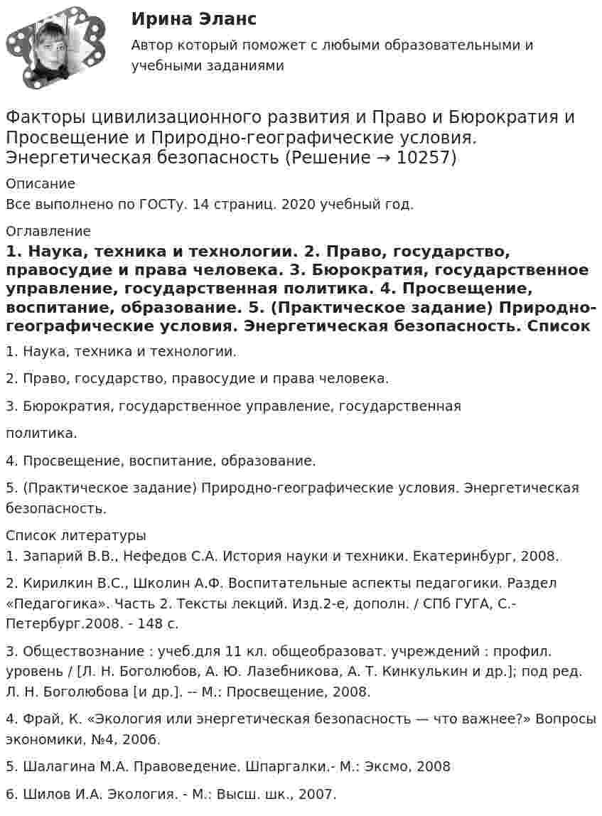      
          Описание
          Все выполнено по ГОСТу. 14 страниц. 2020 учебный год. 
          Оглавление
          	1.               Наука, техника и технологии.	2.               Право, государство, правосудие и права человека.	3.               Бюрократия, государственное управление, государственная	политика.	4.               Просвещение, воспитание, образование.	5.               (Практическое задание) Природно-географические условия. Энергетическая безопасность. 
          Список литературы
          	1.               Запарий В.В., Нефедов С.А. История науки и техники. Екатеринбург, 2008.	2.               Кирилкин В.С., Школин А.Ф. Воспитательные аспекты педагогики. Раздел «Педагогика». Часть 2. Тексты лекций. Изд.2-е, дополн. / СПб ГУГА, С.- Петербург.2008. - 148 с.	3.               Обществознание : учеб.для 11 кл. общеобразоват. учреждений : профил. уровень / [Л. Н. Боголюбов, А. Ю. Лазебникова, А. Т. Кинкулькин и др.]; под ред. Л. Н. Боголюбова [и др.]. -- М.: Просвещение, 2008.	4.               Фрай, К. «Экология или энергетическая безопасность — что важнее?» Вопросы экономики, №4, 2006.	5.               Шалагина М.А. Правоведение. Шпаргалки.- М.: Эксмо, 2008	6.               Шилов И.А. Экология. - М.: Высш. шк., 2007.
            
            
            Факторы, связанные с ухудшением экологической ситуации на земле, сокращением запасов природных ресурсов, удорожанием энергоносителей, ростом загрязнения окружающей среды, называются … факторамиФакторы цивилизационного развития и Право и Бюрократия и Просвещение и Природно-географические условия. Энергетическая безопасностьФакторы эффективности управленческих решенийФакультативно-облигаторный договор перестрахования обязует принимать предложенные доли рисков …Факультет имеет два основных отделения – экономика и менеджмент, а также два обслуживающих отдела – библиотеку и компьютерный отдел. УФамилия автора методики восприятия предприятием сильных и слабых сигналов, поступающих из внешней среды, использующейся для оценки возможностей и опасностей рынка, – … Фамилия автора пирамиды потребностей -... Факторный анализ 5 вариантФакторный  анализ рентабельности собственного капиталаФакторный анализ финансовой устойчивости и установление границ собственного капитала организации (финунивер)Фактор формы показывает:Факторы благоприятного социально-психологического климата в коллективе:... (укажите 3 варианта ответа)Факторы, влияющие на курс рубля и их механизмыФакторы, влияющие на процесс учебной деятельности в младшем школьном возрасте