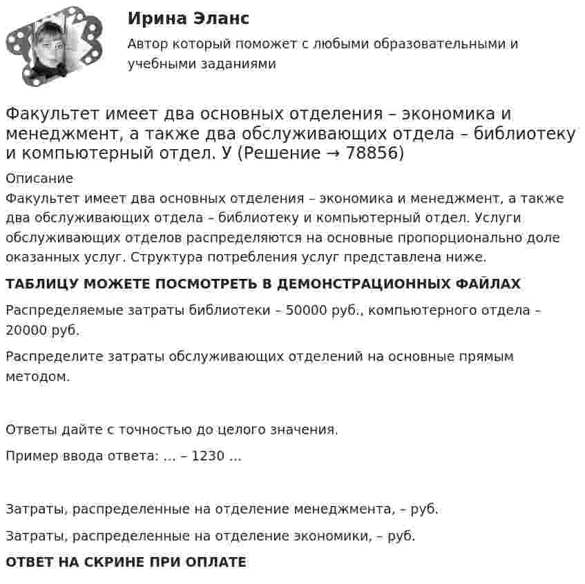     
            Описание
            Факультет имеет два основных отделения – экономика и менеджмент, а также два обслуживающих отдела – библиотеку и компьютерный отдел. Услуги обслуживающих отделов распределяются на основные пропорционально доле оказанных услуг. Структура потребления услуг представлена ниже.ТАБЛИЦУ МОЖЕТЕ ПОСМОТРЕТЬ В ДЕМОНСТРАЦИОННЫХ ФАЙЛАХРаспределяемые затраты библиотеки – 50000 руб., компьютерного отдела – 20000 руб.Распределите затраты обслуживающих отделений на основные прямым методом.Ответы дайте с точностью до целого значения.Пример ввода ответа: … – 1230 …Затраты, распределенные на отделение менеджмента, –  руб.Затраты, распределенные на отделение экономики, –  руб.ОТВЕТ НА СКРИНЕ ПРИ ОПЛАТЕ   
            
            
            Факультативно-облигаторный договор перестрахования обязует принимать предложенные доли рисков …Факультет имеет два основных отделения – экономика и менеджмент, а также два обслуживающих отдела – библиотеку и компьютерный отдел. УФамилия автора методики восприятия предприятием сильных и слабых сигналов, поступающих из внешней среды, использующейся для оценки возможностей и опасностей рынка, – … Фамилия автора пирамиды потребностей -... Фамилия американского журналиста, автора книги «Культурный код. Секреты чрезвычайно успешных групп и организаций» -... Фамилия американского профессора маркетинга, которым в 1960 году была предложена концепция комплекса маркетинга 4 Ps, – … Фамилия американского психолога, автора теории мотивации, согласно которой на поведение человека оказывают воздействие потребности достижения, соучастия и властвования, – … Фактор формы показывает:Факторы благоприятного социально-психологического климата в коллективе:... (укажите 3 варианта ответа)Факторы, влияющие на курс рубля и их механизмыФакторы, влияющие на процесс учебной деятельности в младшем школьном возрастеФакторы, побуждающие собственников привлекать в управление профессиональных специалистов,  обуславливающие возникновение потребности в менеджерахФакторы, связанные с ухудшением экологической ситуации на земле, сокращением запасов природных ресурсов, удорожанием энергоносителей, ростом загрязнения окружающей среды, называются … факторамиФакторы цивилизационного развития и Право и Бюрократия и Просвещение и Природно-географические условия. Энергетическая безопасность