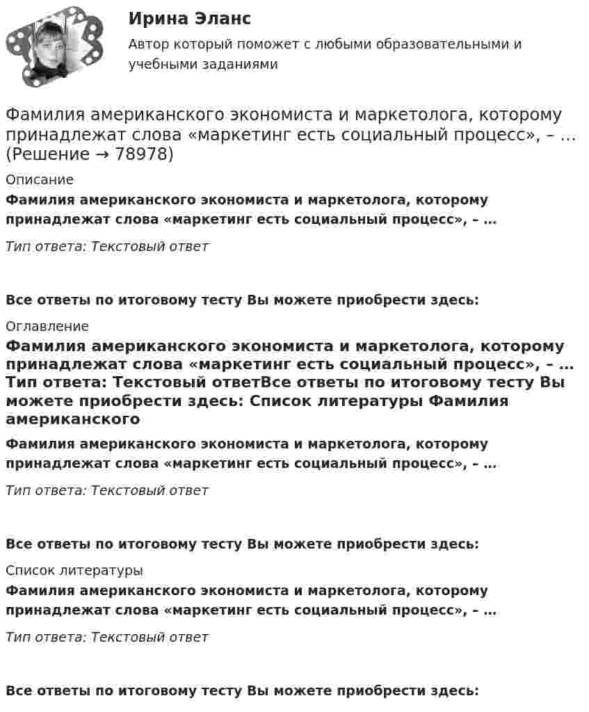      
            Описание
            Фамилия американского экономиста и маркетолога, которому принадлежат слова «маркетинг есть социальный процесс», – … Тип ответа: Текстовый ответ Все ответы по итоговому тесту Вы можете приобрести здесь:  
            Оглавление
            Фамилия американского экономиста и маркетолога, которому принадлежат слова «маркетинг есть социальный процесс», – … Тип ответа: Текстовый ответВсе ответы по итоговому тесту Вы можете приобрести здесь:  
            Список литературы
            Фамилия американского экономиста и маркетолога, которому принадлежат слова «маркетинг есть социальный процесс», – … Тип ответа: Текстовый ответВсе ответы по итоговому тесту Вы можете приобрести здесь:  
            
            
            Фамилия американского социолога, который интерпретировал лидерство с социологических позиций, -... Фамилия американского экономиста и маркетолога, которому принадлежат слова «маркетинг есть социальный процесс», – … Фамилия английского астронома, которому принадлежала идея коммуницировать на расстоянии, - ...Фамилия исследователя, кто предлагал рассматривать комплекс маркетинга с точки зрения потребителя ... ... - фамилия ученого, который предложил измерять эффект общности и безопасностиФанера – это:Фармакопея - паспорт препарата Натрия ЙодидФакторы эффективности управленческих решенийФакультативно-облигаторный договор перестрахования обязует принимать предложенные доли рисков …Факультет имеет два основных отделения – экономика и менеджмент, а также два обслуживающих отдела – библиотеку и компьютерный отдел. УФамилия автора методики восприятия предприятием сильных и слабых сигналов, поступающих из внешней среды, использующейся для оценки возможностей и опасностей рынка, – … Фамилия автора пирамиды потребностей -... Фамилия американского журналиста, автора книги «Культурный код. Секреты чрезвычайно успешных групп и организаций» -... Фамилия американского профессора маркетинга, которым в 1960 году была предложена концепция комплекса маркетинга 4 Ps, – … 