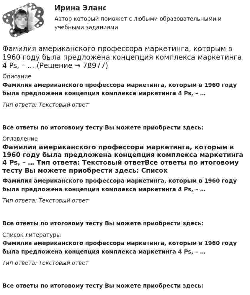      
            Описание
            Фамилия американского профессора маркетинга, которым в 1960 году была предложена концепция комплекса маркетинга 4 Ps, – … Тип ответа: Текстовый ответ Все ответы по итоговому тесту Вы можете приобрести здесь:  
            Оглавление
            Фамилия американского профессора маркетинга, которым в 1960 году была предложена концепция комплекса маркетинга 4 Ps, – … Тип ответа: Текстовый ответВсе ответы по итоговому тесту Вы можете приобрести здесь:  
            Список литературы
            Фамилия американского профессора маркетинга, которым в 1960 году была предложена концепция комплекса маркетинга 4 Ps, – … Тип ответа: Текстовый ответВсе ответы по итоговому тесту Вы можете приобрести здесь:  
            
            
            Фамилия американского журналиста, автора книги «Культурный код. Секреты чрезвычайно успешных групп и организаций» -... Фамилия американского профессора маркетинга, которым в 1960 году была предложена концепция комплекса маркетинга 4 Ps, – … Фамилия американского психолога, автора теории мотивации, согласно которой на поведение человека оказывают воздействие потребности достижения, соучастия и властвования, – … Фамилия американского социолога, который интерпретировал лидерство с социологических позиций, -... Фамилия американского экономиста и маркетолога, которому принадлежат слова «маркетинг есть социальный процесс», – … Фамилия английского астронома, которому принадлежала идея коммуницировать на расстоянии, - ...Фамилия исследователя, кто предлагал рассматривать комплекс маркетинга с точки зрения потребителя ... Факторы, побуждающие собственников привлекать в управление профессиональных специалистов,  обуславливающие возникновение потребности в менеджерахФакторы, связанные с ухудшением экологической ситуации на земле, сокращением запасов природных ресурсов, удорожанием энергоносителей, ростом загрязнения окружающей среды, называются … факторамиФакторы цивилизационного развития и Право и Бюрократия и Просвещение и Природно-географические условия. Энергетическая безопасностьФакторы эффективности управленческих решенийФакультативно-облигаторный договор перестрахования обязует принимать предложенные доли рисков …Факультет имеет два основных отделения – экономика и менеджмент, а также два обслуживающих отдела – библиотеку и компьютерный отдел. УФамилия автора методики восприятия предприятием сильных и слабых сигналов, поступающих из внешней среды, использующейся для оценки возможностей и опасностей рынка, – … 