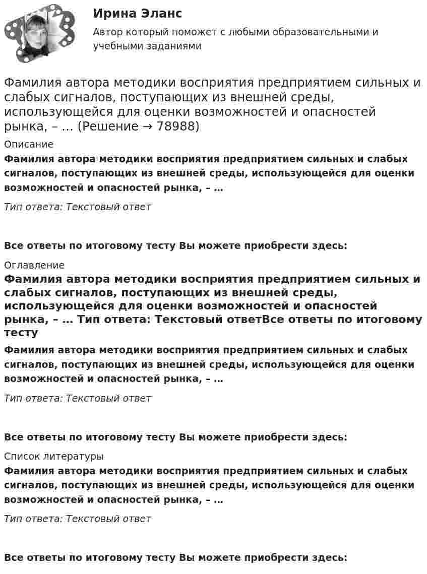      
            Описание
            Фамилия автора методики восприятия предприятием сильных и слабых сигналов, поступающих из внешней среды, использующейся для оценки возможностей и опасностей рынка, – … Тип ответа: Текстовый ответ Все ответы по итоговому тесту Вы можете приобрести здесь:  
            Оглавление
            Фамилия автора методики восприятия предприятием сильных и слабых сигналов, поступающих из внешней среды, использующейся для оценки возможностей и опасностей рынка, – … Тип ответа: Текстовый ответВсе ответы по итоговому тесту Вы можете приобрести здесь:  
            Список литературы
            Фамилия автора методики восприятия предприятием сильных и слабых сигналов, поступающих из внешней среды, использующейся для оценки возможностей и опасностей рынка, – … Тип ответа: Текстовый ответВсе ответы по итоговому тесту Вы можете приобрести здесь:  
            
            
            Факультет имеет два основных отделения – экономика и менеджмент, а также два обслуживающих отдела – библиотеку и компьютерный отдел. УФамилия автора методики восприятия предприятием сильных и слабых сигналов, поступающих из внешней среды, использующейся для оценки возможностей и опасностей рынка, – … Фамилия автора пирамиды потребностей -... Фамилия американского журналиста, автора книги «Культурный код. Секреты чрезвычайно успешных групп и организаций» -... Фамилия американского профессора маркетинга, которым в 1960 году была предложена концепция комплекса маркетинга 4 Ps, – … Фамилия американского психолога, автора теории мотивации, согласно которой на поведение человека оказывают воздействие потребности достижения, соучастия и властвования, – … Фамилия американского социолога, который интерпретировал лидерство с социологических позиций, -... Факторы благоприятного социально-психологического климата в коллективе:... (укажите 3 варианта ответа)Факторы, влияющие на курс рубля и их механизмыФакторы, влияющие на процесс учебной деятельности в младшем школьном возрастеФакторы, побуждающие собственников привлекать в управление профессиональных специалистов,  обуславливающие возникновение потребности в менеджерахФакторы, связанные с ухудшением экологической ситуации на земле, сокращением запасов природных ресурсов, удорожанием энергоносителей, ростом загрязнения окружающей среды, называются … факторамиФакторы цивилизационного развития и Право и Бюрократия и Просвещение и Природно-географические условия. Энергетическая безопасностьФакторы эффективности управленческих решений