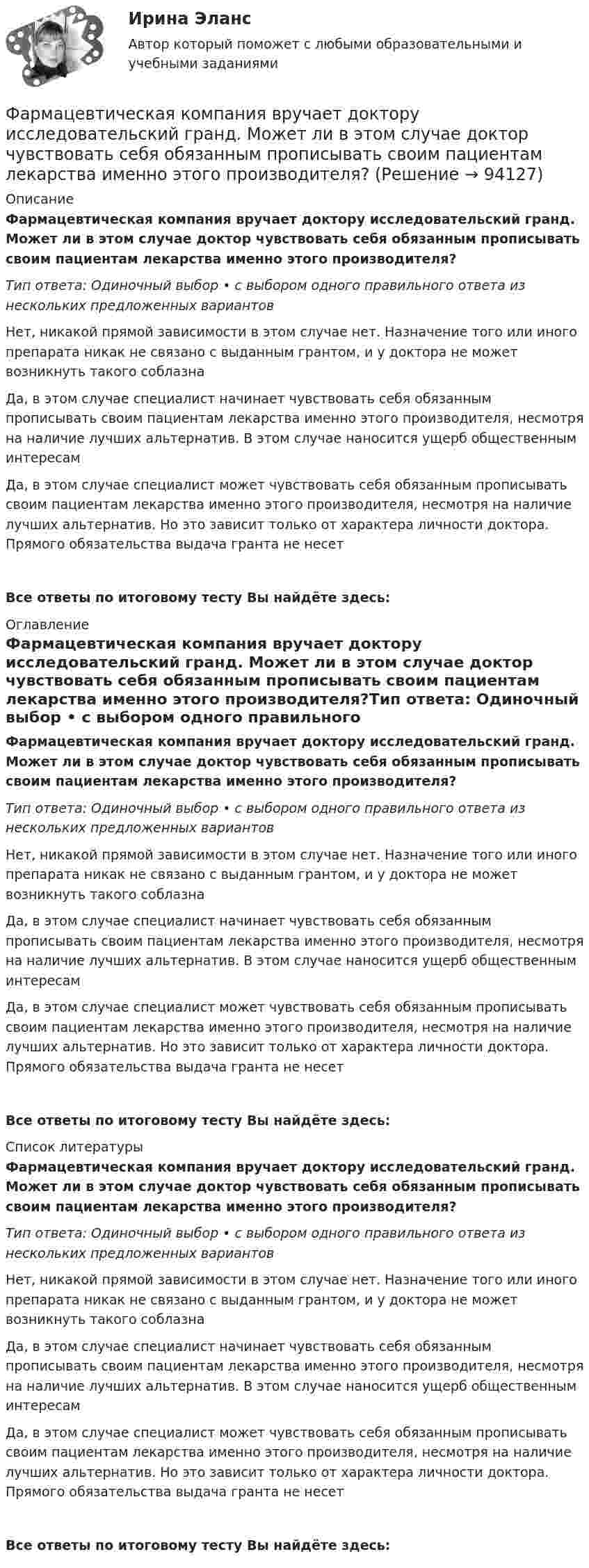      
            Описание
            Фармацевтическая компания вручает доктору исследовательский гранд. Может ли в этом случае доктор чувствовать себя обязанным прописывать своим пациентам лекарства именно этого производителя?Тип ответа: Одиночный выбор • с выбором одного правильного ответа из нескольких предложенных вариантовНет, никакой прямой зависимости в этом случае нет. Назначение того или иного препарата никак не связано с выданным грантом, и у доктора не может возникнуть такого соблазнаДа, в этом случае специалист начинает чувствовать себя обязанным прописывать своим пациентам лекарства именно этого производителя, несмотря на наличие лучших альтернатив. В этом случае наносится ущерб общественным интересамДа, в этом случае специалист может чувствовать себя обязанным прописывать своим пациентам лекарства именно этого производителя, несмотря на наличие лучших альтернатив. Но это зависит только от характера личности доктора. Прямого обязательства выдача гранта не несетВсе ответы по итоговому тесту Вы найдёте здесь:  
            Оглавление
            Фармацевтическая компания вручает доктору исследовательский гранд. Может ли в этом случае доктор чувствовать себя обязанным прописывать своим пациентам лекарства именно этого производителя?Тип ответа: Одиночный выбор • с выбором одного правильного ответа из нескольких предложенных вариантовНет, никакой прямой зависимости в этом случае нет. Назначение того или иного препарата никак не связано с выданным грантом, и у доктора не может возникнуть такого соблазнаДа, в этом случае специалист начинает чувствовать себя обязанным прописывать своим пациентам лекарства именно этого производителя, несмотря на наличие лучших альтернатив. В этом случае наносится ущерб общественным интересамДа, в этом случае специалист может чувствовать себя обязанным прописывать своим пациентам лекарства именно этого производителя, несмотря на наличие лучших альтернатив. Но это зависит только от характера личности доктора. Прямого обязательства выдача гранта не несетВсе ответы по итоговому тесту Вы найдёте здесь:  
            Список литературы
            Фармацевтическая компания вручает доктору исследовательский гранд. Может ли в этом случае доктор чувствовать себя обязанным прописывать своим пациентам лекарства именно этого производителя?Тип ответа: Одиночный выбор • с выбором одного правильного ответа из нескольких предложенных вариантовНет, никакой прямой зависимости в этом случае нет. Назначение того или иного препарата никак не связано с выданным грантом, и у доктора не может возникнуть такого соблазнаДа, в этом случае специалист начинает чувствовать себя обязанным прописывать своим пациентам лекарства именно этого производителя, несмотря на наличие лучших альтернатив. В этом случае наносится ущерб общественным интересамДа, в этом случае специалист может чувствовать себя обязанным прописывать своим пациентам лекарства именно этого производителя, несмотря на наличие лучших альтернатив. Но это зависит только от характера личности доктора. Прямого обязательства выдача гранта не несетВсе ответы по итоговому тесту Вы найдёте здесь:  
            
            
            Фармацевтическая компания вручает доктору исследовательский гранд. Может ли в этом случае доктор чувствовать себя обязанным прописывать своим пациентам лекарства именно этого производителя?Фармацевтическая компания вручает доктору исследовательский гранд. Может ли в этом случае доктор чувствовать себя обязанным прописывать своим пациентам лекарства именно этого производителя?Фармацевтическая промышленность в России , этапы становления. Современное состояние фармацевтической промышленностиФасилитация - это...ФГОС ДО (Речевое развитие). Занятие с детьми раннего или дошкольного возраста на основе принципа межпредметных связей и отношений.ФДО ТУСУР. История государства и права РоссииФДО ТУСУР. Конституционное право зарубежных стран. Вариант 9Фамилия американского социолога, который интерпретировал лидерство с социологических позиций, -... Фамилия американского экономиста и маркетолога, которому принадлежат слова «маркетинг есть социальный процесс», – … Фамилия английского астронома, которому принадлежала идея коммуницировать на расстоянии, - ...Фамилия исследователя, кто предлагал рассматривать комплекс маркетинга с точки зрения потребителя ... ... - фамилия ученого, который предложил измерять эффект общности и безопасностиФанера – это:Фармакопея - паспорт препарата Натрия Йодид