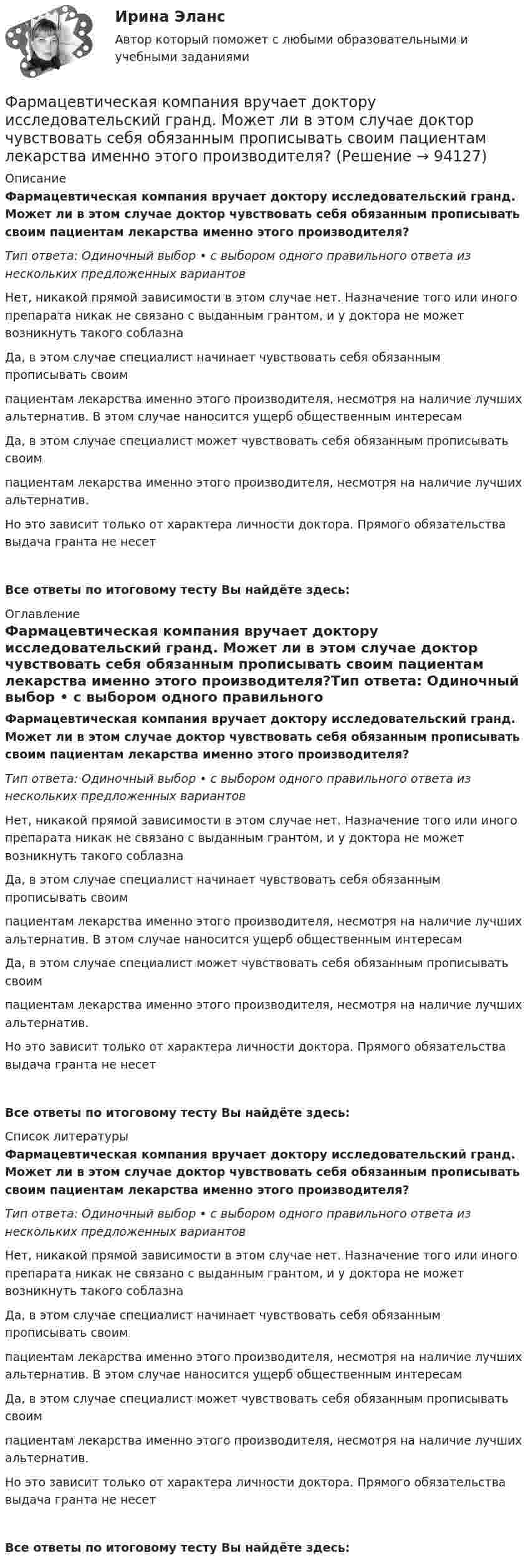      
            Описание
            Фармацевтическая компания вручает доктору исследовательский гранд. Может ли в этом случае доктор чувствовать себя обязанным прописывать своим пациентам лекарства именно этого производителя?Тип ответа: Одиночный выбор • с выбором одного правильного ответа из нескольких предложенных вариантовНет, никакой прямой зависимости в этом случае нет. Назначение того или иного препарата никак не связано с выданным грантом, и у доктора не может возникнуть такого соблазнаДа, в этом случае специалист начинает чувствовать себя обязанным прописывать своим пациентам лекарства именно этого производителя, несмотря на наличие лучших альтернатив. В этом случае наносится ущерб общественным интересам Да, в этом случае специалист может чувствовать себя обязанным прописывать своим пациентам лекарства именно этого производителя, несмотря на наличие лучших альтернатив. Но это зависит только от характера личности доктора. Прямого обязательства выдача гранта не несетВсе ответы по итоговому тесту Вы найдёте здесь:  
            Оглавление
            Фармацевтическая компания вручает доктору исследовательский гранд. Может ли в этом случае доктор чувствовать себя обязанным прописывать своим пациентам лекарства именно этого производителя?Тип ответа: Одиночный выбор • с выбором одного правильного ответа из нескольких предложенных вариантовНет, никакой прямой зависимости в этом случае нет. Назначение того или иного препарата никак не связано с выданным грантом, и у доктора не может возникнуть такого соблазнаДа, в этом случае специалист начинает чувствовать себя обязанным прописывать своим пациентам лекарства именно этого производителя, несмотря на наличие лучших альтернатив. В этом случае наносится ущерб общественным интересам Да, в этом случае специалист может чувствовать себя обязанным прописывать своим пациентам лекарства именно этого производителя, несмотря на наличие лучших альтернатив. Но это зависит только от характера личности доктора. Прямого обязательства выдача гранта не несетВсе ответы по итоговому тесту Вы найдёте здесь:  
            Список литературы
            Фармацевтическая компания вручает доктору исследовательский гранд. Может ли в этом случае доктор чувствовать себя обязанным прописывать своим пациентам лекарства именно этого производителя?Тип ответа: Одиночный выбор • с выбором одного правильного ответа из нескольких предложенных вариантовНет, никакой прямой зависимости в этом случае нет. Назначение того или иного препарата никак не связано с выданным грантом, и у доктора не может возникнуть такого соблазнаДа, в этом случае специалист начинает чувствовать себя обязанным прописывать своим пациентам лекарства именно этого производителя, несмотря на наличие лучших альтернатив. В этом случае наносится ущерб общественным интересам Да, в этом случае специалист может чувствовать себя обязанным прописывать своим пациентам лекарства именно этого производителя, несмотря на наличие лучших альтернатив. Но это зависит только от характера личности доктора. Прямого обязательства выдача гранта не несетВсе ответы по итоговому тесту Вы найдёте здесь:  
            
            
            ФАРМАЦЕВТИЦЕСКАЯ ХИМИЯ и ФАРМОКОПЕЙНЫЙ АНАЛИЗ (11 задач)Фармацевтическая компания вручает доктору исследовательский гранд. Может ли в этом случае доктор чувствовать себя обязанным прописывать своим пациентам лекарства именно этого производителя?Фармацевтическая компания вручает доктору исследовательский гранд. Может ли в этом случае доктор чувствовать себя обязанным прописывать своим пациентам лекарства именно этого производителя?Фармацевтическая промышленность в России , этапы становления. Современное состояние фармацевтической промышленностиФасилитация - это...ФГОС ДО (Речевое развитие). Занятие с детьми раннего или дошкольного возраста на основе принципа межпредметных связей и отношений.ФДО ТУСУР. История государства и права РоссииФамилия американского психолога, автора теории мотивации, согласно которой на поведение человека оказывают воздействие потребности достижения, соучастия и властвования, – … Фамилия американского социолога, который интерпретировал лидерство с социологических позиций, -... Фамилия американского экономиста и маркетолога, которому принадлежат слова «маркетинг есть социальный процесс», – … Фамилия английского астронома, которому принадлежала идея коммуницировать на расстоянии, - ...Фамилия исследователя, кто предлагал рассматривать комплекс маркетинга с точки зрения потребителя ... ... - фамилия ученого, который предложил измерять эффект общности и безопасностиФанера – это: