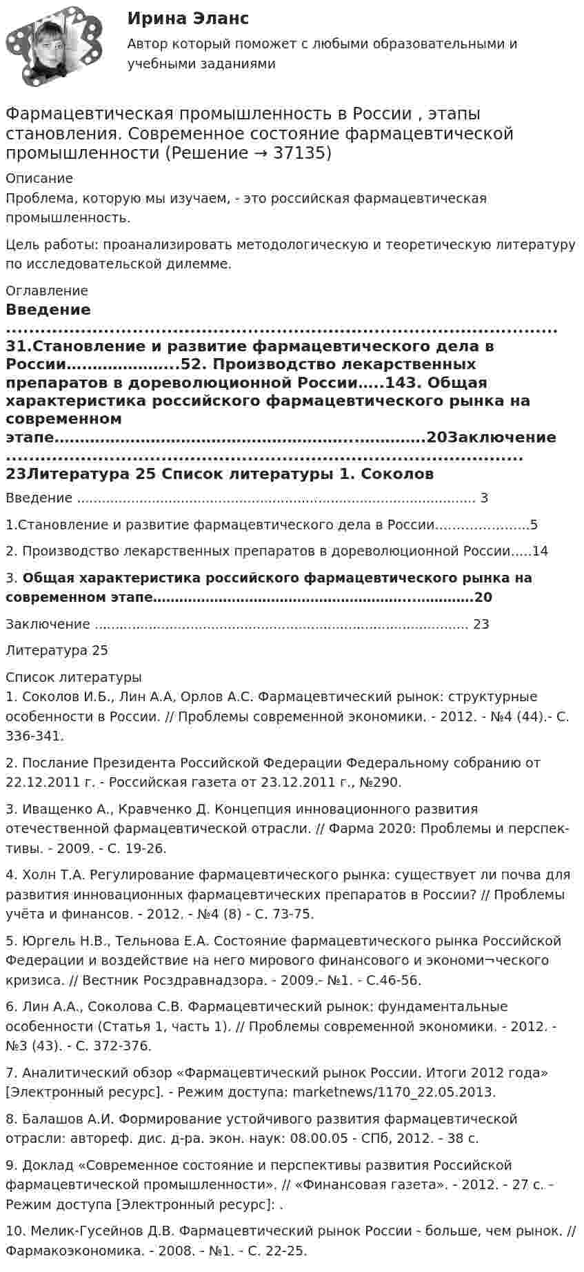      
          Описание
          	Проблема, которую мы изучаем, - это российская фармацевтическая промышленность. 	Цель работы: проанализировать методологическую и теоретическую литературу по исследовательской дилемме.  
          Оглавление
          Введение ................................................................................................ 31.Становление и развитие фармацевтического дела в России….……………...52. Производство лекарственных препаратов в дореволюционной России…..143. Общая характеристика российского фармацевтического рынка на современном этапе…………………………………………………...………….20Заключение .......................................................................................... 23Литература         25 
          Список литературы
          	1. Соколов И.Б., Лин А.А, Орлов А.С. Фармацевтический рынок: структурные особенности в России. // Проблемы современной экономики. - 2012. - №4 (44).- С. 336-341.	2. Послание Президента Российской Федерации Федеральному собранию от 22.12.2011 г. - Российская газета от 23.12.2011 г., №290.	3. Иващенко А., Кравченко Д. Концепция инновационного развития отечественной фармацевтической отрасли. // Фарма 2020: Проблемы и перспек-тивы. - 2009. - С. 19-26.	4. Холн Т.А. Регулирование фармацевтического рынка: существует ли почва для развития инновационных фармацевтических препаратов в России? // Проблемы учёта и финансов. - 2012. - №4 (8) - С. 73-75.	5. Юргель Н.В., Тельнова Е.А. Состояние фармацевтического рынка Российской Федерации и воздействие на него мирового финансового и экономи¬ческого кризиса. // Вестник Росздравнадзора. - 2009.- №1. - С.46-56.	6. Лин А.А., Соколова С.В. Фармацевтический рынок: фундаментальные особенности (Статья 1, часть 1). // Проблемы современной экономики. - 2012. - №3 (43). - С. 372-376.	7. Аналитический обзор «Фармацевтический рынок России. Итоги 2012 года» [Электронный ресурс]. - Режим доступа:  marketnews/1170_22.05.2013.	8. Балашов А.И. Формирование устойчивого развития фармацевтической отрасли: автореф. дис. д-ра. экон. наук: 08.00.05 - СПб, 2012. - 38 с.	9. Доклад «Современное состояние и перспективы развития Российской фармацевтической промышленности». // «Финансовая газета». - 2012. - 27 с. - Режим доступа [Электронный ресурс]:  .	10. Мелик-Гусейнов Д.В. Фармацевтический рынок России - больше, чем рынок. // Фармакоэкономика. - 2008. - №1. - С. 22-25.
            
            
            Фармацевтическая компания вручает доктору исследовательский гранд. Может ли в этом случае доктор чувствовать себя обязанным прописывать своим пациентам лекарства именно этого производителя?Фармацевтическая промышленность в России , этапы становления. Современное состояние фармацевтической промышленностиФасилитация - это...ФГОС ДО (Речевое развитие). Занятие с детьми раннего или дошкольного возраста на основе принципа межпредметных связей и отношений.ФДО ТУСУР. История государства и права РоссииФДО ТУСУР. Конституционное право зарубежных стран. Вариант 9ФДО ТУСУР. КР Конституционное право РФ. Вариант 14Фамилия американского экономиста и маркетолога, которому принадлежат слова «маркетинг есть социальный процесс», – … Фамилия английского астронома, которому принадлежала идея коммуницировать на расстоянии, - ...Фамилия исследователя, кто предлагал рассматривать комплекс маркетинга с точки зрения потребителя ... ... - фамилия ученого, который предложил измерять эффект общности и безопасностиФанера – это:Фармакопея - паспорт препарата Натрия ЙодидФАРМАЦЕВТИЦЕСКАЯ ХИМИЯ и ФАРМОКОПЕЙНЫЙ АНАЛИЗ (11 задач)