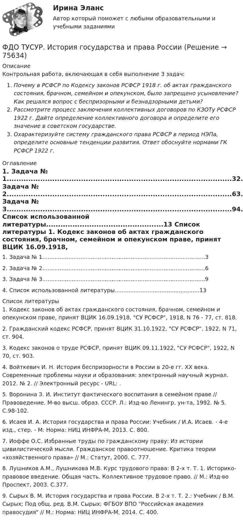     
            Описание
            Контрольная работа, включающая в себя выполнение 3 задач:Почему в РСФСР по Кодексу законов РСФСР 1918 г. об актах гражданского состояния, брачном, семейном и опекунском, было запрещено усыновление? Как решался вопрос с беспризорными и безнадзорными детьми?Рассмотрите процесс заключения коллективных договоров по КЗОТу РСФСР 1922 г. Дайте определение коллективного договора и определите его значение в советском государстве.Охарактеризуйте систему гражданского права РСФСР в период НЭПа, определите основные тенденции развития. Ответ обоснуйте нормами ГК РСФСР 1922 г. 
            Оглавление
            1.   Задача № 1..............................................................................................32.   Задача № 2..............................................................................................63.   Задача № 3..............................................................................................94.   Список использованной литературы.................................................13 
            Список литературы
            	1.                 Кодекс законов об актах гражданского состояния, брачном, семейном и опекунском праве, принят ВЦИК 16.09.1918, СУ РСФСР, 1918, N 76 - 77, ст. 818.	2.                 Гражданский кодекс РСФСР, принят ВЦИК 31.10.1922, СУ РСФСР, 1922, N 71, ст. 904.	3.                 Кодекс законов о труде РСФСР, принят ВЦИК 09.11.1922, СУ РСФСР, 1922, N 70, ст. 903.	4.                 Войткевич И. Н. История беспризорности в России в 20-е гг. ХХ века. Современные проблемы науки и образования: электронный научный журнал. 2012. № 2. // Электронный ресурс - URL: .	5.                 Воронина З. И. Институт фактического воспитания в семейном праве // Правоведение. М-во высш. образ. СССР. Л.: Изд-во Ленингр. ун-та, 1992. № 5. С.98-102.	6.                 Исаев И. А. История государства и права России: Учебник / И.А. Исаев. - 4-e изд., стер. - М: Норма: НИЦ ИНФРА-М, 2013. С. 800.	7.                 Иоффе О.С. Избранные труды по гражданскому праву: Из истории цивилистической мысли. Гражданское правоотношение. Критика теории «хозяйственного права» // М.: Статут, 2000. С. 777.	8.                 Лушников А.М., Лушникова М.В. Курс трудового права: В 2-х т. Т. 1. Историко-правовое введение. Общая часть. Коллективное трудовое право. // М.: Изд-во Проспект, 2003. С.377.	9.                 Сырых В. М. История государства и права России. В 2-х т. Т. 2.: Учебник / В.М. Сырых; Под общ. ред. В.М. Сырых; ФГБОУ ВПО Российская академия правосудия // М.: Норма: НИЦ ИНФРА-М, 2014. С. 400. 
            
            
            ФГОС ДО (Речевое развитие). Занятие с детьми раннего или дошкольного возраста на основе принципа межпредметных связей и отношений.ФДО ТУСУР. История государства и права РоссииФДО ТУСУР. Конституционное право зарубежных стран. Вариант 9ФДО ТУСУР. КР Конституционное право РФ. Вариант 14ФДО ТУСУР Основы информационных технологий КР № 2 УМП А. И. Исакова  вар 25ФДО ТУСУР Основы информационных технологий КР № 2 УМП А. И. Исакова вар 6  ТОЛЬКО ПЕРВОЕ ЗАДАНИЕФДО ТУСУР. Правоохранительные органы. 2 семестр. Вариант 17.... - фамилия ученого, который предложил измерять эффект общности и безопасностиФанера – это:Фармакопея - паспорт препарата Натрия ЙодидФАРМАЦЕВТИЦЕСКАЯ ХИМИЯ и ФАРМОКОПЕЙНЫЙ АНАЛИЗ (11 задач)Фармацевтическая компания вручает доктору исследовательский гранд. Может ли в этом случае доктор чувствовать себя обязанным прописывать своим пациентам лекарства именно этого производителя?Фармацевтическая компания вручает доктору исследовательский гранд. Может ли в этом случае доктор чувствовать себя обязанным прописывать своим пациентам лекарства именно этого производителя?Фармацевтическая промышленность в России , этапы становления. Современное состояние фармацевтической промышленности