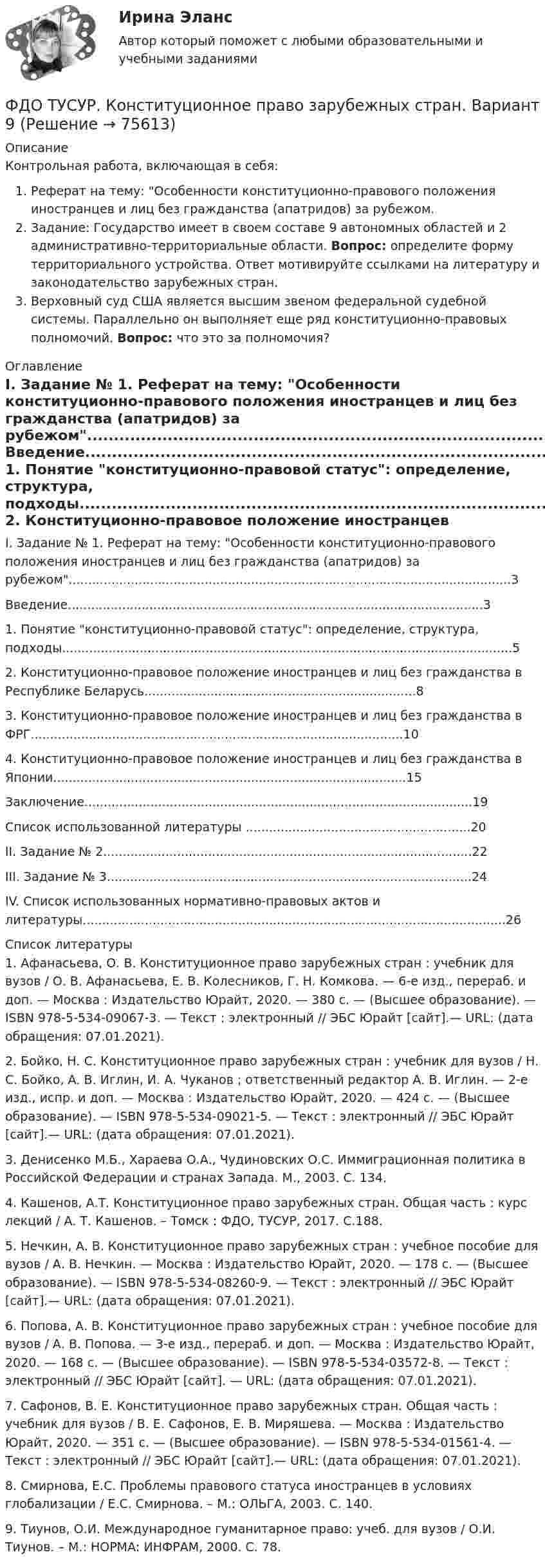     
            Описание
            Контрольная работа, включающая в себя:Реферат на тему: Особенности конституционно-правового положения иностранцев и лиц без гражданства (апатридов) за рубежом.Задание: 	Государство имеет в своем составе 9 автономных областей и 2 административно-территориальные области. 	Вопрос: определите форму территориального устройства. Ответ мотивируйте ссылками на литературу и законодательство зарубежных стран.Верховный суд США является высшим звеном федеральной судебной системы. Параллельно он выполняет еще ряд конституционно-правовых полномочий. Вопрос: что это за полномочия? 
            Оглавление
            	I. Задание № 1. Реферат на тему: Особенности конституционно-правового положения иностранцев и лиц без гражданства (апатридов) за рубежом..................................................................................................................3	Введение...........................................................................................................3	1. Понятие конституционно-правовой статус: определение, структура, подходы....................................................................................................................5	2. Конституционно-правовое положение иностранцев и лиц без гражданства в Республике Беларусь......................................................................8	3. Конституционно-правовое положение иностранцев и лиц без гражданства в ФРГ................................................................................................10	4. Конституционно-правовое положение иностранцев и лиц без гражданства в Японии...........................................................................................15	Заключение....................................................................................................19	Список использованной литературы ..........................................................20	II. Задание № 2...............................................................................................22	III. Задание № 3..............................................................................................24	IV. Список использованных нормативно-правовых актов и литературы.............................................................................................................26 
            Список литературы
            	1. Афанасьева, О. В. Конституционное право зарубежных стран : учебник для вузов / О. В. Афанасьева, Е. В. Колесников, Г. Н. Комкова. — 6-е изд., перераб. и доп. — Москва : Издательство Юрайт, 2020. — 380 с. — (Высшее образование). — ISBN 978-5-534-09067-3. — Текст : электронный // ЭБС Юрайт [сайт].— URL:  (дата обращения: 07.01.2021).	2. Бойко, Н. С. Конституционное право зарубежных стран : учебник для вузов / Н. С. Бойко, А. В. Иглин, И. А. Чуканов ; ответственный редактор А. В. Иглин. — 2-е изд., испр. и доп. — Москва : Издательство Юрайт, 2020. — 424 с. — (Высшее образование). — ISBN 978-5-534-09021-5. — Текст : электронный // ЭБС Юрайт [сайт].— URL:  (дата обращения: 07.01.2021).	3. Денисенко М.Б., Хараева О.А., Чудиновских О.С. Иммиграционная политика в Российской Федерации и странах Запада. М., 2003. С. 134.	4. Кашенов, А.Т. Конституционное право зарубежных стран. Общая часть : курс лекций / А. Т. Кашенов. – Томск : ФДО, ТУСУР, 2017. С.188.	5. Нечкин, А. В. Конституционное право зарубежных стран : учебное пособие для вузов / А. В. Нечкин. — Москва : Издательство Юрайт, 2020. — 178 с. — (Высшее образование). — ISBN 978-5-534-08260-9. — Текст : электронный // ЭБС Юрайт [сайт].— URL:  (дата обращения: 07.01.2021).	6. Попова, А. В. Конституционное право зарубежных стран : учебное пособие для вузов / А. В. Попова. — 3-е изд., перераб. и доп. — Москва : Издательство Юрайт, 2020. — 168 с. — (Высшее образование). — ISBN 978-5-534-03572-8. — Текст : электронный // ЭБС Юрайт [сайт]. — URL:  (дата обращения: 07.01.2021).	7. Сафонов, В. Е. Конституционное право зарубежных стран. Общая часть : учебник для вузов / В. Е. Сафонов, Е. В. Миряшева. — Москва : Издательство Юрайт, 2020. — 351 с. — (Высшее образование). — ISBN 978-5-534-01561-4. — Текст : электронный // ЭБС Юрайт [сайт].— URL:  (дата обращения: 07.01.2021).	8. Смирнова, Е.С. Проблемы правового статуса иностранцев в условиях глобализации / Е.С. Смирнова. – М.: ОЛЬГА, 2003. С. 140.	9. Тиунов, О.И. Международное гуманитарное право: учеб. для вузов / О.И. Тиунов. – М.: НОРМА: ИНФРАМ, 2000. С. 78. 
            
            
            ФДО ТУСУР. История государства и права РоссииФДО ТУСУР. Конституционное право зарубежных стран. Вариант 9ФДО ТУСУР. КР Конституционное право РФ. Вариант 14ФДО ТУСУР Основы информационных технологий КР № 2 УМП А. И. Исакова  вар 25ФДО ТУСУР Основы информационных технологий КР № 2 УМП А. И. Исакова вар 6  ТОЛЬКО ПЕРВОЕ ЗАДАНИЕФДО ТУСУР. Правоохранительные органы. 2 семестр. Вариант 17.ФДО ТУСУР. Профессиональная этикаФанера – это:Фармакопея - паспорт препарата Натрия ЙодидФАРМАЦЕВТИЦЕСКАЯ ХИМИЯ и ФАРМОКОПЕЙНЫЙ АНАЛИЗ (11 задач)Фармацевтическая компания вручает доктору исследовательский гранд. Может ли в этом случае доктор чувствовать себя обязанным прописывать своим пациентам лекарства именно этого производителя?Фармацевтическая компания вручает доктору исследовательский гранд. Может ли в этом случае доктор чувствовать себя обязанным прописывать своим пациентам лекарства именно этого производителя?Фармацевтическая промышленность в России , этапы становления. Современное состояние фармацевтической промышленностиФасилитация - это...