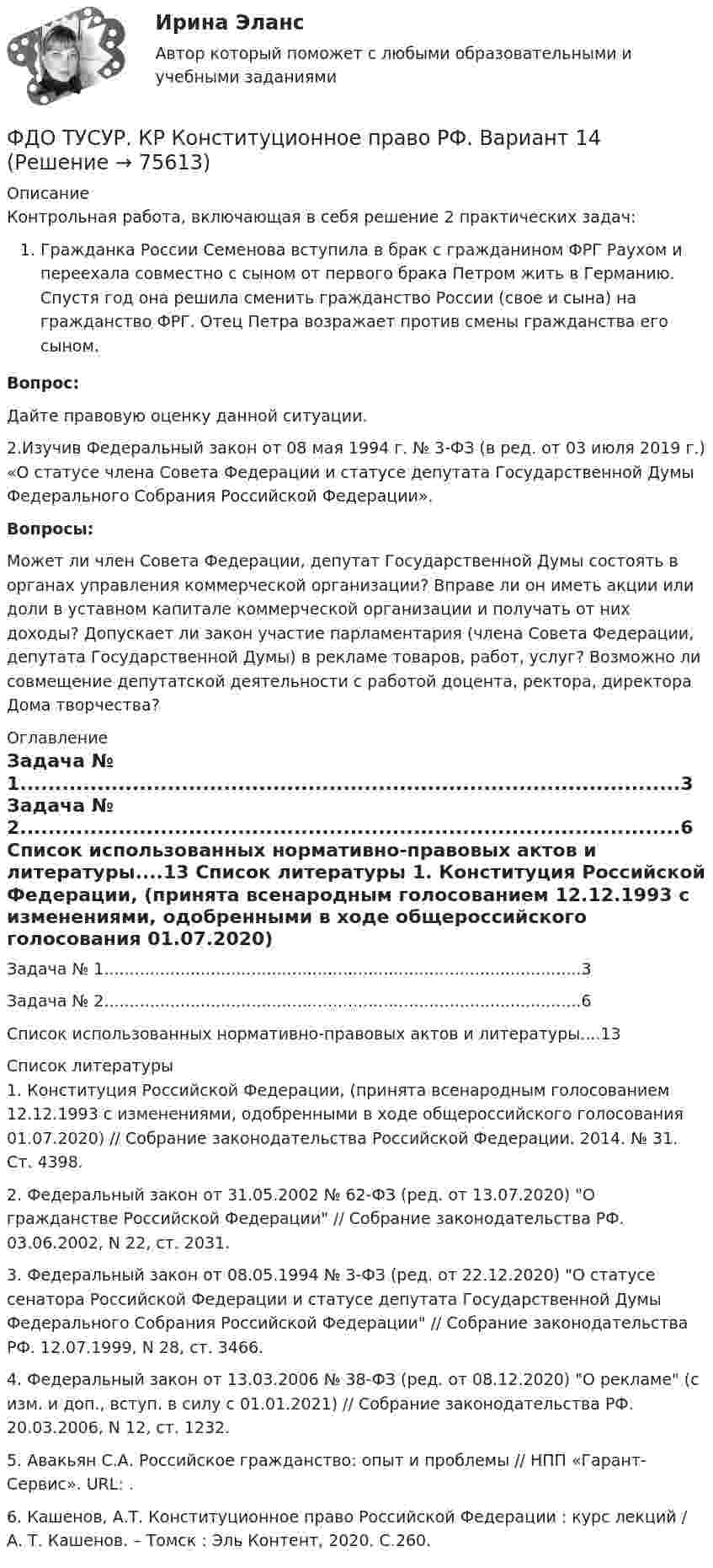     
            Описание
            Контрольная работа, включающая в себя решение 2 практических задач:Гражданка России Семенова вступила в брак с гражданином ФРГ Раухом и переехала совместно с сыном от первого брака Петром жить в Германию. Спустя год она решила сменить гражданство России (свое и сына) на гражданство ФРГ. Отец Петра возражает против смены гражданства его сыном. Вопрос: 	Дайте правовую оценку данной ситуации.2.Изучив Федеральный закон от 08 мая 1994 г. № 3-ФЗ (в ред. от 03 июля 2019 г.) «О статусе члена Совета Федерации и статусе депутата Государственной Думы Федерального Собрания Российской Федерации». Вопросы:	Может ли член Совета Федерации, депутат Государственной Думы состоять в органах управления коммерческой организации? Вправе ли он иметь акции или доли в уставном капитале коммерческой организации и получать от них доходы? Допускает ли закон участие парламентария (члена Совета Федерации, депутата Государственной Думы) в рекламе товаров, работ, услуг? Возможно ли совмещение депутатской деятельности с работой доцента, ректора, директора Дома творчества? 
            Оглавление
            	Задача № 1..............................................................................................3	Задача № 2..............................................................................................6	Список использованных нормативно-правовых актов и литературы....13 
            Список литературы
            	1. Конституция Российской Федерации, (принята всенародным голосованием 12.12.1993 с изменениями, одобренными в ходе общероссийского голосования 01.07.2020) // Собрание законодательства Российской Федерации. 2014. № 31. Ст. 4398.	2. Федеральный закон от 31.05.2002 № 62-ФЗ (ред. от 13.07.2020) О гражданстве Российской Федерации // Собрание законодательства РФ. 03.06.2002, N 22, ст. 2031.	3. Федеральный закон от 08.05.1994 № 3-ФЗ (ред. от 22.12.2020) О статусе сенатора Российской Федерации и статусе депутата Государственной Думы Федерального Собрания Российской Федерации // Собрание законодательства РФ. 12.07.1999, N 28, ст. 3466.	 4. Федеральный закон от 13.03.2006 № 38-ФЗ (ред. от 08.12.2020) О рекламе (с изм. и доп., вступ. в силу с 01.01.2021) // Собрание законодательства РФ. 20.03.2006, N 12, ст. 1232.	5. Авакьян С.А. Российское гражданство: опыт и проблемы // НПП «Гарант-Сервис». URL: .	6.   Кашенов, А.Т. Конституционное право Российской Федерации : курс лекций / А. Т. Кашенов. – Томск : Эль Контент, 2020. С.260. 
            
            
            ФДО ТУСУР. Конституционное право зарубежных стран. Вариант 9ФДО ТУСУР. КР Конституционное право РФ. Вариант 14ФДО ТУСУР Основы информационных технологий КР № 2 УМП А. И. Исакова  вар 25ФДО ТУСУР Основы информационных технологий КР № 2 УМП А. И. Исакова вар 6  ТОЛЬКО ПЕРВОЕ ЗАДАНИЕФДО ТУСУР. Правоохранительные органы. 2 семестр. Вариант 17.ФДО ТУСУР. Профессиональная этикаФДО ТУСУР тест по Твердотельная электроника: Дрейфовый ток с плотностью 0.1 A/см2 течёт через кристалл кремния n-типа с удельным сопротивлением 5 Ом*см. Определить время, за которое электроны пройдут расстояние 5 мкмФармакопея - паспорт препарата Натрия ЙодидФАРМАЦЕВТИЦЕСКАЯ ХИМИЯ и ФАРМОКОПЕЙНЫЙ АНАЛИЗ (11 задач)Фармацевтическая компания вручает доктору исследовательский гранд. Может ли в этом случае доктор чувствовать себя обязанным прописывать своим пациентам лекарства именно этого производителя?Фармацевтическая компания вручает доктору исследовательский гранд. Может ли в этом случае доктор чувствовать себя обязанным прописывать своим пациентам лекарства именно этого производителя?Фармацевтическая промышленность в России , этапы становления. Современное состояние фармацевтической промышленностиФасилитация - это...ФГОС ДО (Речевое развитие). Занятие с детьми раннего или дошкольного возраста на основе принципа межпредметных связей и отношений.