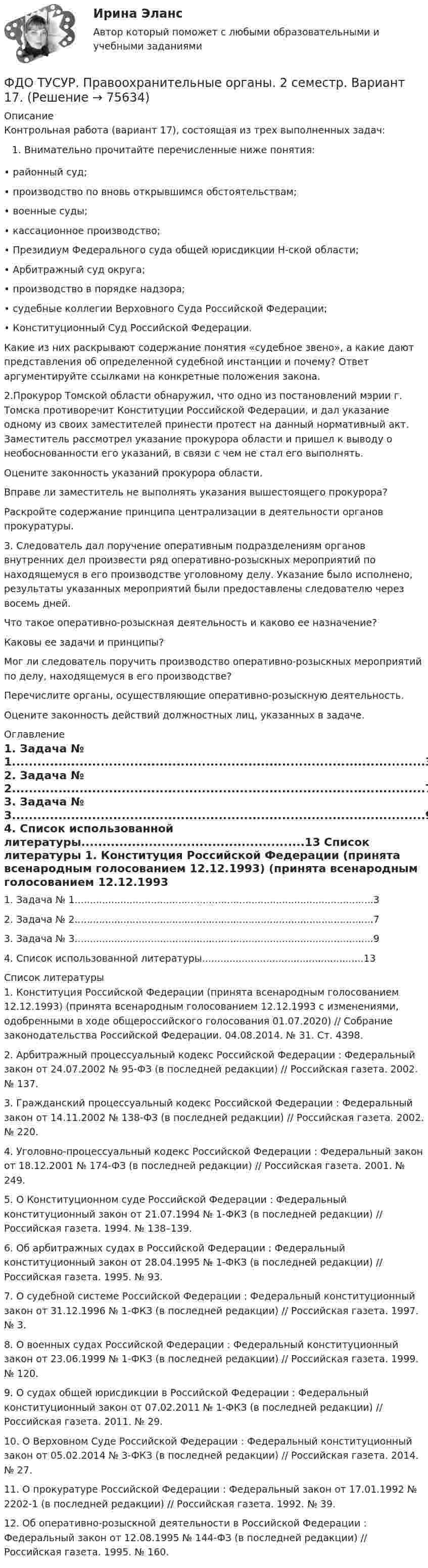     
            Описание
            Контрольная работа (вариант 17), состоящая из трех выполненных задач:Внимательно прочитайте перечисленные ниже понятия:	• районный суд;	• производство по вновь открывшимся обстоятельствам;	• военные суды;	• кассационное производство;	• Президиум Федерального суда общей юрисдикции Н-ской области;	• Арбитражный суд округа;	• производство в порядке надзора;	• судебные коллегии Верховного Суда Российской Федерации;	• Конституционный Суд Российской Федерации.	Какие из них раскрывают содержание понятия «судебное звено», а какие дают представления об определенной судебной инстанции и почему? Ответ аргументируйте ссылками на конкретные положения закона.2.Прокурор Томской области обнаружил, что одно из постановлений мэрии г. Томска противоречит Конституции Российской Федерации, и дал указание одному из своих заместителей принести протест на данный нормативный акт. Заместитель рассмотрел указание прокурора области и пришел к выводу о необоснованности его указаний, в связи с чем не стал его выполнять.	Оцените законность указаний прокурора области.	Вправе ли заместитель не выполнять указания вышестоящего прокурора?	Раскройте содержание принципа централизации в деятельности органов прокуратуры.3.	Следователь дал поручение оперативным подразделениям органов внутренних дел произвести ряд оперативно-розыскных мероприятий по находящемуся в его производстве уголовному делу. Указание было исполнено, результаты указанных мероприятий были предоставлены следователю через восемь дней.	Что такое оперативно-розыскная деятельность и каково ее назначение?	Каковы ее задачи и принципы?	Мог ли следователь поручить производство оперативно-розыскных мероприятий по делу, находящемуся в его производстве?	Перечислите органы, осуществляющие оперативно-розыскную деятельность.	Оцените законность действий должностных лиц, указанных в задаче. 
            Оглавление
            	1. Задача № 1..................................................................................................3	2. Задача № 2..................................................................................................7	3. Задача № 3..................................................................................................9	4. Список использованной литературы.....................................................13 
            Список литературы
            	1. Конституция Российской Федерации (принята всенародным голосованием 12.12.1993) (принята всенародным голосованием 12.12.1993 с изменениями, одобренными в ходе общероссийского голосования 01.07.2020) // Собрание законодательства Российской Федерации. 04.08.2014. № 31. Ст. 4398.	2. Арбитражный процессуальный кодекс Российской Федерации : Федеральный закон от 24.07.2002 № 95-ФЗ (в последней редакции) // Российская газета. 2002. № 137.	3. Гражданский процессуальный кодекс Российской Федерации : Федеральный закон от 14.11.2002 № 138-ФЗ (в последней редакции) // Российская газета. 2002. № 220.	4. Уголовно-процессуальный кодекс Российской Федерации : Федеральный закон от 18.12.2001 № 174-ФЗ (в последней редакции) // Российская газета. 2001. № 249.	5. О Конституционном суде Российской Федерации : Федеральный конституционный закон от 21.07.1994 № 1-ФКЗ (в последней редакции) // Российская газета. 1994. № 138–139.	6. Об арбитражных судах в Российской Федерации : Федеральный конституционный закон от 28.04.1995 № 1-ФКЗ (в последней редакции) // Российская газета. 1995. № 93.	7. О судебной системе Российской Федерации : Федеральный конституционный закон от 31.12.1996 № 1-ФКЗ (в последней редакции) // Российская газета. 1997. № 3.	8. О военных судах Российской Федерации : Федеральный конституционный закон от 23.06.1999 № 1-ФКЗ (в последней редакции) // Российская газета. 1999. № 120.	9. О судах общей юрисдикции в Российской Федерации : Федеральный конституционный закон от 07.02.2011 № 1-ФКЗ (в последней редакции) // Российская газета. 2011. № 29.	10. О Верховном Суде Российской Федерации : Федеральный конституционный закон от 05.02.2014 № 3-ФКЗ (в последней редакции) // Российская газета. 2014. № 27.	11. О прокуратуре Российской Федерации : Федеральный закон от 17.01.1992 № 2202-1 (в последней редакции) // Российская газета. 1992. № 39.	12. Об оперативно-розыскной деятельности в Российской Федерации : Федеральный закон от 12.08.1995 № 144-ФЗ (в последней редакции) // Российская газета. 1995. № 160. 
            
            
            ФДО ТУСУР Основы информационных технологий КР № 2 УМП А. И. Исакова вар 6  ТОЛЬКО ПЕРВОЕ ЗАДАНИЕФДО ТУСУР. Правоохранительные органы. 2 семестр. Вариант 17.ФДО ТУСУР. Профессиональная этикаФДО ТУСУР тест по Твердотельная электроника: Дрейфовый ток с плотностью 0.1 A/см2 течёт через кристалл кремния n-типа с удельным сопротивлением 5 Ом*см. Определить время, за которое электроны пройдут расстояние 5 мкмФДО ТУСУР тест по Твердотельная электроника: На сколько процентов увеличится коэффициент диффузии невырожденного полупроводника, если при увеличении температуры на 10 % подвижность носителей изменилась на 1 %.ФДО ТУСУР тест по Твердотельная электроника: Определить отношение электронного дрейфового тока к дырочному дрейфовому току при T=300 K для кремния n-типа с удельным сопротивлением 5 Ом*см.Федеральная ... труда - это государственный специализированный орган, осуществляющий контроль за соблюдением норм трудового законодательства всеми работодателями на территории РФФармацевтическая компания вручает доктору исследовательский гранд. Может ли в этом случае доктор чувствовать себя обязанным прописывать своим пациентам лекарства именно этого производителя?Фармацевтическая промышленность в России , этапы становления. Современное состояние фармацевтической промышленностиФасилитация - это...ФГОС ДО (Речевое развитие). Занятие с детьми раннего или дошкольного возраста на основе принципа межпредметных связей и отношений.ФДО ТУСУР. История государства и права РоссииФДО ТУСУР. Конституционное право зарубежных стран. Вариант 9ФДО ТУСУР. КР Конституционное право РФ. Вариант 14