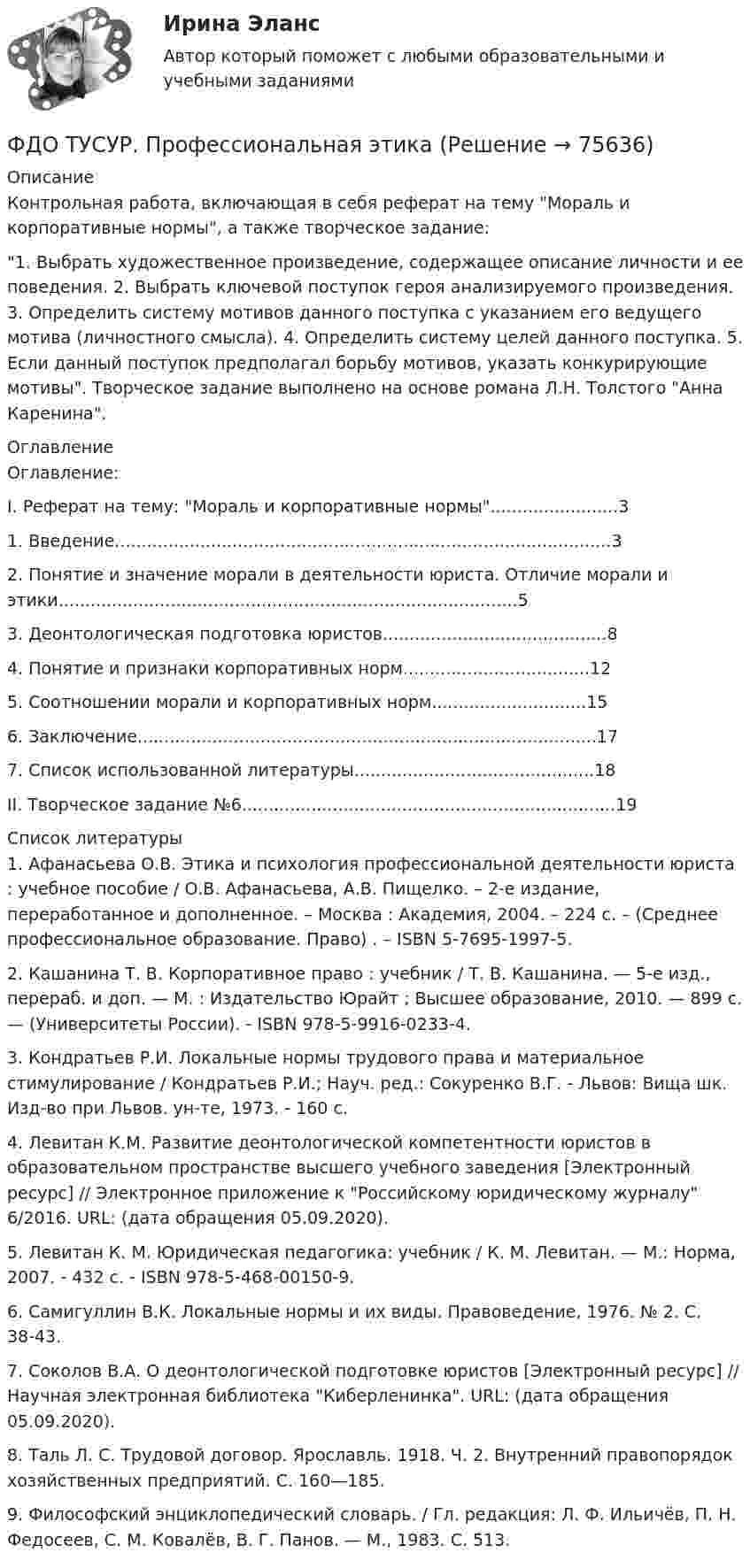     
            Описание
            Контрольная работа, включающая в себя реферат на тему Мораль и корпоративные нормы, а также творческое задание:1. Выбрать художественное произведение, содержащее описание личности и ее поведения. 2. Выбрать ключевой поступок героя анализируемого произведения. 3. Определить систему мотивов данного поступка с указанием его ведущего мотива (личностного смысла). 4. Определить систему целей данного поступка. 5. Если данный поступок предполагал борьбу мотивов, указать конкурирующие мотивы. Творческое задание выполнено на основе романа Л.Н. Толстого Анна Каренина. 
            Оглавление
            	Оглавление:                    I.         Реферат на тему: Мораль и корпоративные нормы........................31. Введение.............................................................................................32. Понятие и значение морали в деятельности юриста. Отличие морали и этики......................................................................................53. Деонтологическая подготовка юристов..........................................84. Понятие и признаки корпоративных норм...................................125. Соотношении морали и корпоративных норм.............................156. Заключение......................................................................................177. Список использованной литературы.............................................18                  II.         Творческое задание №6......................................................................19 
            Список литературы
            1.             Афанасьева О.В. Этика и психология профессиональной деятельности юриста : учебное пособие / О.В. Афанасьева, А.В. Пищелко. – 2-е издание, переработанное и дополненное. – Москва : Академия, 2004. – 224 с. – (Среднее профессиональное образование. Право) . – ISBN 5-7695-1997-5.2.             Кашанина Т. В. Корпоративное право : учебник / Т. В. Кашанина. — 5-е изд., перераб. и доп. — М. : Издательство Юрайт ; Высшее образование, 2010. — 899 с. — (Университеты России). - ISBN 978-5-9916-0233-4.3.             Кондратьев Р.И. Локальные нормы трудового права и материальное стимулирование / Кондратьев Р.И.; Науч. ред.: Сокуренко В.Г. - Львов: Вища шк. Изд-во при Львов. ун-те, 1973. - 160 c.4.             Левитан К.М. Развитие деонтологической компетентности юристов в образовательном пространстве высшего учебного заведения [Электронный ресурс] // Электронное приложение к Российскому юридическому журналу 6/2016. URL:  (дата обращения 05.09.2020).5.             Левитан К. М. Юридическая педагогика: учебник / К. М. Левитан. — М.: Норма, 2007. - 432 с. - ISBN 978-5-468-00150-9.6.             Самигуллин В.К. Локальные нормы и их виды. Правоведение, 1976. № 2. С. 38-43.7.             Соколов В.А. О деонтологической подготовке юристов [Электронный ресурс] // Научная электронная библиотека Киберленинка. URL:  (дата обращения 05.09.2020).8.             Таль Л. С. Трудовой договор. Ярославль. 1918. Ч. 2. Внутренний правопорядок хозяйственных предприятий. С. 160—185.9.             Философский энциклопедический словарь. / Гл. редакция: Л. Ф. Ильичёв, П. Н. Федосеев, С. М. Ковалёв, В. Г. Панов. — М., 1983. С. 513. 
            
            
            ФДО ТУСУР. Правоохранительные органы. 2 семестр. Вариант 17.ФДО ТУСУР. Профессиональная этикаФДО ТУСУР тест по Твердотельная электроника: Дрейфовый ток с плотностью 0.1 A/см2 течёт через кристалл кремния n-типа с удельным сопротивлением 5 Ом*см. Определить время, за которое электроны пройдут расстояние 5 мкмФДО ТУСУР тест по Твердотельная электроника: На сколько процентов увеличится коэффициент диффузии невырожденного полупроводника, если при увеличении температуры на 10 % подвижность носителей изменилась на 1 %.ФДО ТУСУР тест по Твердотельная электроника: Определить отношение электронного дрейфового тока к дырочному дрейфовому току при T=300 K для кремния n-типа с удельным сопротивлением 5 Ом*см.Федеральная ... труда - это государственный специализированный орган, осуществляющий контроль за соблюдением норм трудового законодательства всеми работодателями на территории РФФедеральное бюджетное автономное учреждение в течение года выплачивало заработную плату сотрудникам. При проведении контролирующим органом проверки во втором квартале следующего года, была выявлена ошибка, заключающаяся в переплате заработной платы вФармацевтическая промышленность в России , этапы становления. Современное состояние фармацевтической промышленностиФасилитация - это...ФГОС ДО (Речевое развитие). Занятие с детьми раннего или дошкольного возраста на основе принципа межпредметных связей и отношений.ФДО ТУСУР. История государства и права РоссииФДО ТУСУР. Конституционное право зарубежных стран. Вариант 9ФДО ТУСУР. КР Конституционное право РФ. Вариант 14ФДО ТУСУР Основы информационных технологий КР № 2 УМП А. И. Исакова  вар 25