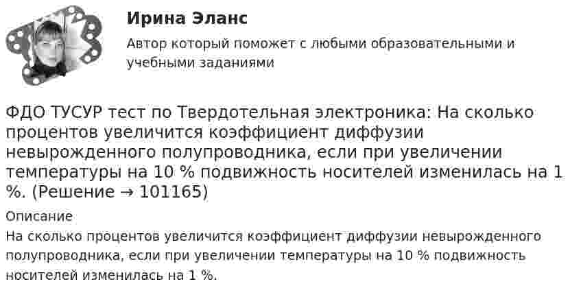     
            Описание
            	На сколько процентов увеличится коэффициент диффузии невырожденного полупроводника, если при увеличении температуры на 10 % подвижность носителей изменилась на 1 %.   
            
            
            ФДО ТУСУР тест по Твердотельная электроника: Дрейфовый ток с плотностью 0.1 A/см2 течёт через кристалл кремния n-типа с удельным сопротивлением 5 Ом*см. Определить время, за которое электроны пройдут расстояние 5 мкмФДО ТУСУР тест по Твердотельная электроника: На сколько процентов увеличится коэффициент диффузии невырожденного полупроводника, если при увеличении температуры на 10 % подвижность носителей изменилась на 1 %.ФДО ТУСУР тест по Твердотельная электроника: Определить отношение электронного дрейфового тока к дырочному дрейфовому току при T=300 K для кремния n-типа с удельным сопротивлением 5 Ом*см.Федеральная ... труда - это государственный специализированный орган, осуществляющий контроль за соблюдением норм трудового законодательства всеми работодателями на территории РФФедеральное бюджетное автономное учреждение в течение года выплачивало заработную плату сотрудникам. При проведении контролирующим органом проверки во втором квартале следующего года, была выявлена ошибка, заключающаяся в переплате заработной платы вФедеральное бюджетное учреждение осуществляло бюджетные инвестиции на основании соглашения о передаче полномочий государственного заказчика, заключенного с вышестоящей организацией. Главный бухгалтер учрежденияФедеральное казенное учреждение направило своего сотрудника в командировку на территории одного из субъектов РФ. С разрешения работодателя сотрудник потратил определенные средства на наем жилого помещения, а также определенные суточные расходы. ФГОС ДО (Речевое развитие). Занятие с детьми раннего или дошкольного возраста на основе принципа межпредметных связей и отношений.ФДО ТУСУР. История государства и права РоссииФДО ТУСУР. Конституционное право зарубежных стран. Вариант 9ФДО ТУСУР. КР Конституционное право РФ. Вариант 14ФДО ТУСУР Основы информационных технологий КР № 2 УМП А. И. Исакова  вар 25ФДО ТУСУР Основы информационных технологий КР № 2 УМП А. И. Исакова вар 6  ТОЛЬКО ПЕРВОЕ ЗАДАНИЕФДО ТУСУР. Правоохранительные органы. 2 семестр. Вариант 17.