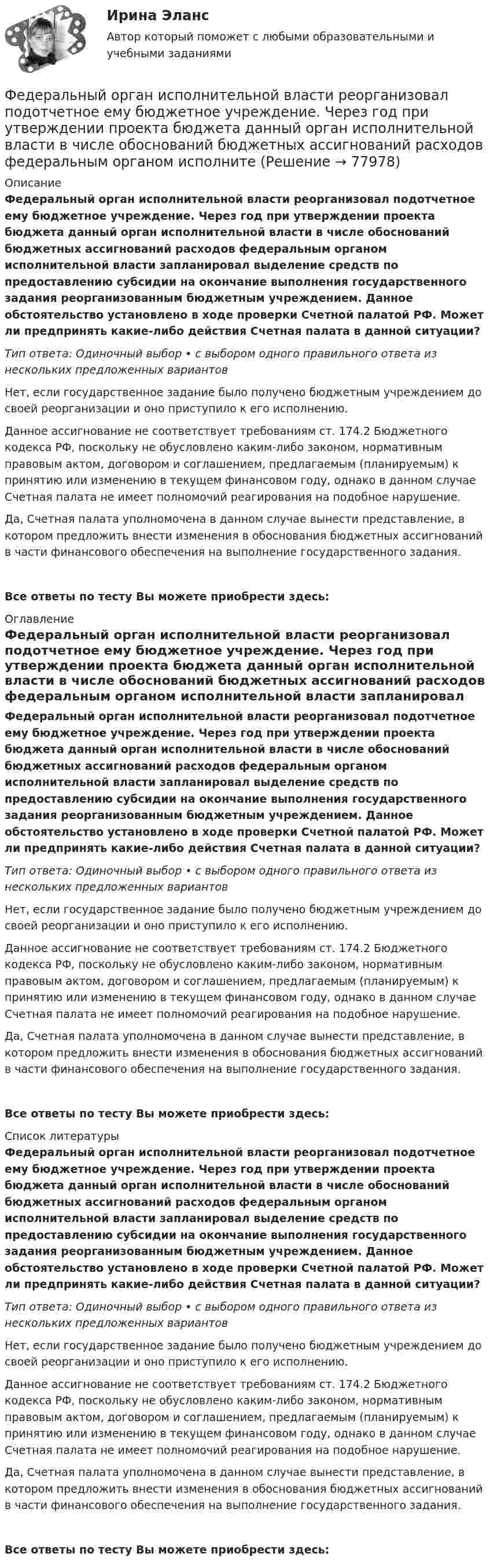     
            Описание
            Федеральный орган исполнительной власти реорганизовал подотчетное ему бюджетное учреждение. Через год при утверждении проекта бюджета данный орган исполнительной власти в числе обоснований бюджетных ассигнований расходов федеральным органом исполнительной власти запланировал выделение средств по предоставлению субсидии на окончание выполнения государственного задания реорганизованным бюджетным учреждением. Данное обстоятельство установлено в ходе проверки Счетной палатой РФ. Может ли предпринять какие-либо действия Счетная палата в данной ситуации?Тип ответа: Одиночный выбор • с выбором одного правильного ответа из нескольких предложенных вариантовНет, если государственное задание было получено бюджетным учреждением до своей реорганизации и оно приступило к его исполнению.Данное ассигнование не соответствует требованиям ст. 174.2 Бюджетного кодекса РФ, поскольку не обусловлено каким-либо законом, нормативным правовым актом, договором и соглашением, предлагаемым (планируемым) к принятию или изменению в текущем финансовом году, однако в данном случае Счетная палата не имеет полномочий реагирования на подобное нарушение.Да, Счетная палата уполномочена в данном случае вынести представление, в котором предложить внести изменения в обоснования бюджетных ассигнований в части финансового обеспечения на выполнение государственного задания.Все ответы по тесту Вы можете приобрести здесь:  
            Оглавление
            Федеральный орган исполнительной власти реорганизовал подотчетное ему бюджетное учреждение. Через год при утверждении проекта бюджета данный орган исполнительной власти в числе обоснований бюджетных ассигнований расходов федеральным органом исполнительной власти запланировал выделение средств по предоставлению субсидии на окончание выполнения государственного задания реорганизованным бюджетным учреждением. Данное обстоятельство установлено в ходе проверки Счетной палатой РФ. Может ли предпринять какие-либо действия Счетная палата в данной ситуации?Тип ответа: Одиночный выбор • с выбором одного правильного ответа из нескольких предложенных вариантовНет, если государственное задание было получено бюджетным учреждением до своей реорганизации и оно приступило к его исполнению.Данное ассигнование не соответствует требованиям ст. 174.2 Бюджетного кодекса РФ, поскольку не обусловлено каким-либо законом, нормативным правовым актом, договором и соглашением, предлагаемым (планируемым) к принятию или изменению в текущем финансовом году, однако в данном случае Счетная палата не имеет полномочий реагирования на подобное нарушение.Да, Счетная палата уполномочена в данном случае вынести представление, в котором предложить внести изменения в обоснования бюджетных ассигнований в части финансового обеспечения на выполнение государственного задания.Все ответы по тесту Вы можете приобрести здесь:  
            Список литературы
            Федеральный орган исполнительной власти реорганизовал подотчетное ему бюджетное учреждение. Через год при утверждении проекта бюджета данный орган исполнительной власти в числе обоснований бюджетных ассигнований расходов федеральным органом исполнительной власти запланировал выделение средств по предоставлению субсидии на окончание выполнения государственного задания реорганизованным бюджетным учреждением. Данное обстоятельство установлено в ходе проверки Счетной палатой РФ. Может ли предпринять какие-либо действия Счетная палата в данной ситуации?Тип ответа: Одиночный выбор • с выбором одного правильного ответа из нескольких предложенных вариантовНет, если государственное задание было получено бюджетным учреждением до своей реорганизации и оно приступило к его исполнению.Данное ассигнование не соответствует требованиям ст. 174.2 Бюджетного кодекса РФ, поскольку не обусловлено каким-либо законом, нормативным правовым актом, договором и соглашением, предлагаемым (планируемым) к принятию или изменению в текущем финансовом году, однако в данном случае Счетная палата не имеет полномочий реагирования на подобное нарушение.Да, Счетная палата уполномочена в данном случае вынести представление, в котором предложить внести изменения в обоснования бюджетных ассигнований в части финансового обеспечения на выполнение государственного задания.Все ответы по тесту Вы можете приобрести здесь:  
            
            
            Федеральный орган исполнительной власти (исполнительный орган государственной власти субъекта РФ), уполномоченный Правительством РФ (высшим исполнительным органом государственной власти субъекта РФ) подготавливать и осуществлять меры по восстановлениФедеральный орган исполнительной власти реорганизовал подотчетное ему бюджетное учреждение. Через год при утверждении проекта бюджета данный орган исполнительной власти в числе обоснований бюджетных ассигнований расходов федеральным органом исполнитеФедеральный стандарт внутреннего государственного (муниципального) финансового контроля «Правила составления отчетности о результатах контрольной деятельности» утвержден …Федеральный стандарт внутреннего финансового аудита «Планирование и проведение внутреннего финансового аудита» утвержден решением ... РФФедеральный фонд обязательного медицинского страхования представил реестр расходных обязательств бюджета фонда на согласование в Министерство здравоохранения РФ. Реестр получил согласование со стороны Министерства здравоохранения РФ, после чего фондоФедеральный фонд обязательного медицинского страхования РФ (ФФОМС РФ) предназначен для финансирования …Федерация тяжелой атлетики//ТЕСТ ДЛЯ ПОЛУЧЕНИЯ СЕРТИФИКА//АНТИДОПИНГ//2023Федеральное бюджетное учреждение осуществляло бюджетные инвестиции на основании соглашения о передаче полномочий государственного заказчика, заключенного с вышестоящей организацией. Главный бухгалтер учрежденияФедеральное казенное учреждение направило своего сотрудника в командировку на территории одного из субъектов РФ. С разрешения работодателя сотрудник потратил определенные средства на наем жилого помещения, а также определенные суточные расходы. Федеральное казначейство ...Федеральное казначейство находится в ведении ... РФФедеральный государственный образовательный стандарт начального общего образования особое внимание уделяет внеурочной деятельности обучающихся, определяет её важное место в образовательном процессе. Федеральный закон «Об информации, информатизации и защите информации» направлен на:Федеральный закон от 26 октября 2002 г. № 127-ФЗ «О несостоятельности (банкротстве)» предусматривает ... банкротства