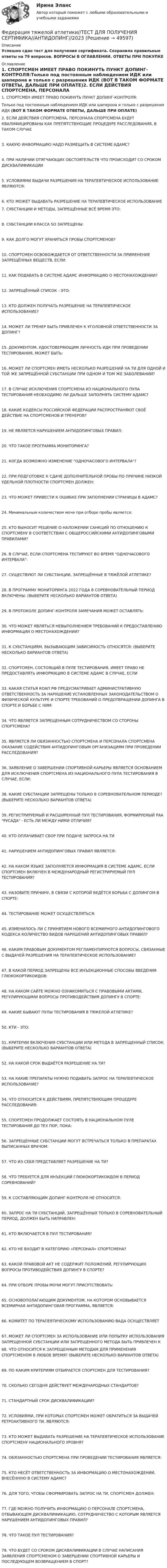     
            Описание
            Успешно сдан тест для получения сертификата. Сохранила правильные ответы на 79 вопросов. ВОПРОСЫ В ОГЛАВЛЕНИИ. ОТВЕТЫ ПРИ ПОКУПКЕ 
            Оглавление
            1.    СПОРТСМЕН ИМЕЕТ ПРАВО ПОКИНУТЬ ПУНКТ ДОПИНГ-КОНТРОЛЯ:Только под постоянным наблюдением ИДК или шаперона и только с разрешения ИДК (ВОТ В ТАКОМ ФОРМАТЕ ОТВЕТЫ, ДАЛЬШЕ ПРИ ОПЛАТЕ)2.    ЕСЛИ ДЕЙСТВИЯ СПОРТСМЕНА, ПЕРСОНАЛА СПОРТСМЕНА БУДУТ КВАЛИФИЦИРОВАНЫ КАК ПРЕПЯТСТВУЮЩИЕ ПРОЦЕДУРЕ РАССЛЕДОВАНИЯ, В ТАКОМ СЛУЧАЕ3.     КАКУЮ ИНФОРМАЦИЮ НАДО РАЗМЕЩАТЬ В СИСТЕМЕ АДАМС?4.     ПРИ НАЛИЧИИ ОТЯГЧАЮЩИХ ОБСТОЯТЕЛЬСТВ ЧТО ПРОИСХОДИТ СО СРОКОМ ДИСКВАЛИФИКАЦИИ5.     УСЛОВИЯМИ ВЫДАЧИ РАЗРЕШЕНИЯ НА ТЕРАПЕВТИЧЕСКОЕ ИСПОЛЬЗОВАНИЕ ЯВЛЯЮТСЯ:6.     КТО МОЖЕТ ВЫДАВАТЬ РАЗРЕШЕНИЕ НА ТЕРАПЕВТИЧЕСКОЕ ИСПОЛЬЗОВАНИЕ 7.     СУБСТАНЦИИ И МЕТОДЫ, ЗАПРЕЩЁННЫЕ ВСЁ ВРЕМЯ ЭТО:8.     СУБСТАНЦИИ КЛАССА SO ЗАПРЕЩЕНЫ:9.     КАК ДОЛГО МОГУТ ХРАНИТЬСЯ ПРОБЫ СПОРТСМЕНОВ?10.  СПОРТСМЕН ОСВОБОЖДАЕТСЯ ОТ ОТВЕТСТВЕННОСТИ ЗА ПРИМЕНЕНИЕ ЗАПРЕЩЁННЫХ ВЕЩЕСТВ, ЕСЛИ:11.  КАК ПОДАВАТЬ В СИСТЕМЕ АДАМС ИНФОРМАЦИЮ О МЕСТОНАХОЖДЕНИИ?12.  ЗАПРЕЩЁННЫЙ СПИСОК - ЭТО:13.  КТО ДОЛЖЕН ПОЛУЧАТЬ РАЗРЕШЕНИЕ НА ТЕРАПЕВТИЧЕСКОЕ ИСПОЛЬЗОВАНИЕ?14.  МОЖЕТ ЛИ ТРЕНЕР БЫТЬ ПРИВЛЕЧЕН К УГОЛОВНОЙ ОТВЕТСТВЕННОСТИ ЗА ДОПИНГ?15.  ДОКУМЕНТОМ, УДОСТОВЕРЯЮЩИМ ЛИЧНОСТЬ ИДК ПРИ ПРОВЕДЕНИИ ТЕСТИРОВАНИЯ, МОЖЕТ БЫТЬ:16.  МОЖЕТ ЛИ СПОРТСМЕН ИМЕТЬ НЕСКОЛЬКО РАЗРЕШЕНИЙ НА ТИ ДЛЯ ОДНОЙ И ТОЙ ЖЕ ЗАПРЕЩЁННОЙ СУБСТАНЦИИ ПРИ ОДНОМ И ТОМ ЖЕ ЗАБОЛЕВАНИИ?17.  В СЛУЧАЕ ИСКЛЮЧЕНИЯ СПОРТСМЕНА ИЗ НАЦИОНАЛЬНОГО ПУЛА ТЕСТИРОВАНИЯ НЕОБХОДИМО ЛИ ДАЛЬШЕ ЗАПОЛНЯТЬ СИСТЕМУ АДАМС?18.  КАКИЕ КОДЕКСЫ РОССИЙСКОЙ ФЕДЕРАЦИИ РАСПРОСТРАНЯЮТ СВОЁ ДЕЙСТВИЕ НА СПОРТСМЕНОВ И ТРЕНЕРОВ?19.  НЕ ЯВЛЯЕТСЯ НАРУШЕНИЕМ АНТИДОПИНГОВЫХ ПРАВИЛ:20.  ЧТО ТАКОЕ ПРОГРАММА МОНИТОРИНГА?21.  КОГДА ВОЗМОЖНО ИЗМЕНЕНИЕ ОДНОЧАСОВОГО ИНТЕРВАЛА?22.  ПРИ ПОДГОТОВКЕ К СДАЧЕ ДОПОЛНИТЕЛЬНОЙ ПРОБЫ ПО ПРИЧИНЕ НИЗКОЙ УДЕЛЬНОЙ ПЛОТНОСТИ СПОРТСМЕН ДОЛЖЕН:23.  ЧТО МОЖЕТ ПРИВЕСТИ К ОШИБКЕ ПРИ ЗАПОЛНЕНИИ СТРАНИЦЫ В АДАМС?24.  Минимальным количеством мочи при отборе пробы является:25.  КТО ВЫНОСИТ РЕШЕНИЕ О НАЛОЖЕНИИ САНКЦИЙ ПО ОТНОШЕНИЮ К СПОРТСМЕНУ В СООТВЕТСТВИИ С ОБЩЕРОССИЙСКИМИ АНТИДОПИНГОВЫМИ ПРАВИЛАМИ?26.  В СЛУЧАЕ, ЕСЛИ СПОРТСМЕНА ТЕСТИРУЮТ ВО ВРЕМЯ ОДНОЧАСОВОГО ИНТЕРВАЛА:27.  СУЩЕСТВУЮТ ЛИ СУБСТАНЦИИ, ЗАПРЕЩЁННЫЕ В ТЯЖЁЛОЙ АТЛЕТИКЕ?28.  В ПРОГРАММУ МОНИТОРИНГА 2022 ГОДА В СОРЕВНОВАТЕЛЬНЫЙ ПЕРИОД ВКЛЮЧЕНЫ: (ВЫБЕРИТЕ НЕСКОЛЬКО ВАРИАНТОВ ОТВЕТА)29.  В ПРОТОКОЛЕ ДОПИНГ-КОНТРОЛЯ ЗАМЕЧАНИЯ МОЖЕТ ОСТАВЛЯТЬ:30.  ЧТО МОЖЕТ ЯВЛЯТЬСЯ НЕВЫПОЛНЕНИЕМ ТРЕБОВАНИЙ К ПРЕДОСТАВЛЕНИЮ ИНФОРМАЦИИ О МЕСТОНАХОЖДЕНИИ?31.  К СУБСТАНЦИЯМ, ВЫЗЫВАЮЩИМ ЗАВИСИМОСТЬ ОТНОСЯТСЯ: (ВЫБЕРИТЕ НЕСКОЛЬКО ВАРИАНТОВ ОТВЕТА)32.  СПОРТСМЕН, СОСТОЯЩИЙ В ПУЛЕ ТЕСТИРОВАНИЯ, ИМЕЕТ ПРАВО НЕ ПРЕДОСТАВЛЯТЬ ИНФОРМАЦИЮ В СИСТЕМЕ АДАМС В СЛУЧАЕ, ЕСЛИ33.  КАКАЯ СТАТЬЯ КОАП РФ ПРЕДУСМАТРИВАЕТ АДМИНИСТРАТИВНУЮ ОТВЕТСТВЕННОСТЬ ЗА НАРУШЕНИЕ УСТАНОВЛЕННЫХ ЗАКОНОДАТЕЛЬСТВОМ О ФИЗИЧЕСКОЙ КУЛЬТУРЕ И СПОРТЕ ТРЕБОВАНИЙ О ПРЕДОТВРАЩЕНИИ ДОПИНГА В СПОРТЕ И БОРЬБЕ С НИМ:34.  ЧТО ЯВЛЯЕТСЯ ЗАПРЕЩЕННЫМ СОТРУДНИЧЕСТВОМ СО СТОРОНЫ СПОРТСМЕНА?35.  ЯВЛЯЕТСЯ ЛИ ОБЯЗАННОСТЬЮ СПОРТСМЕНА И ПЕРСОНАЛА СПОРТСМЕНА ОКАЗАНИЕ СОДЕЙСТВИЯ АНТИДОПИНГОВЫМ ОРГАНИЗАЦИЯМ ПРИ ПРОВЕДЕНИИ РАССЛЕДОВАНИЯ? 36.  ЗАЯВЛЕНИЕ О ЗАВЕРШЕНИИ СПОРТИВНОЙ КАРЬЕРЫ ЯВЛЯЕТСЯ ОСНОВАНИЕМ ДЛЯ ИСКЛЮЧЕНИЯ СПОРТСМЕНА ИЗ НАЦИОНАЛЬНОГО ПУЛА ТЕСТИРОВАНИЯ В СЛУЧАЕ, ЕСЛИ:38.  КАКИЕ СУБСТАНЦИИ ЗАПРЕЩЕНЫ ТОЛЬКО В СОРЕВНОВАТЕЛЬНОМ ПЕРИОДЕ? (ВЫБЕРИТЕ НЕСКОЛЬКО ВАРИАНТОВ ОТВЕТА)39.  РЕГИСТРИРУЕМЫЙ И РАСШИРЕННЫЙ ПУЛ ТЕСТИРОВАНИЯ, ФОРМИРУЕМЫЙ РАА РУСАДА - ЕСТЬ ЛИ МЕЖДУ НИМИ ОТЛИЧИЯ?40.  КТО ОПЛАЧИВАЕТ СБОР ПРИ ПОДАЧЕ ЗАПРОСА НА ТИ41.  НАРУШЕНИЕМ АНТИДОПИНГОВЫХ ПРАВИЛ ЯВЛЯЕТСЯ:42.  НА КАКОМ ЯЗЫКЕ ЗАПОЛНЯЕТСЯ ИНФОРМАЦИЯ В СИСТЕМЕ АДАМС, ЕСЛИ СПОРТСМЕН ВКЛЮЧЕН В МЕЖДУНАРОДНЫЙ РЕГИСТРИРУЕМЫЙ ПУЛ ТЕСТИРОВАНИЯ?43. НАЗОВИТЕ ПРИЧИНУ, В СВЯЗИ С КОТОРОЙ ВЕДЁТСЯ БОРЬБА С ДОПИНГОМ В СПОРТЕ:44.  ТЕСТИРОВАНИЕ МОЖЕТ ОСУЩЕСТВЛЯТЬСЯ:45.  ИЗМЕНИЛОСЬ ЛИ С ПРИНЯТИЕМ НОВОГО ВСЕМИРНОГО АНТИДОПИНГОВОГО КОДЕКСА КОЛИЧЕСТВО ВИДОВ НАРУШЕНИЙ АНТИДОПИНГОВЫХ ПРАВИЛ?46.  КАКИМ ПРАВОВЫМ ДОКУМЕНТОМ РЕГЛАМЕНТИРУЮТСЯ ВОПРОСЫ, СВЯЗАННЫЕ С ВЫДАЧЕЙ РАЗРЕШЕНИЯ НА ТЕРАПЕВТИЧЕСКОЕ ИСПОЛЬЗОВАНИЕ?47.  В КАКОЙ ПЕРИОД ЗАПРЕЩЕНЫ ВСЕ ИНЪЕКЦИОННЫЕ СПОСОБЫ ВВЕДЕНИЯ ГЛЮКОКОРТИКОИДОВ:48.  НА КАКОМ САЙТЕ МОЖНО ОЗНАКОМИТЬСЯ С ПРАВОВЫМИ АКТАМИ, РЕГУЛИРУЮЩИМИ ВОПРОСЫ ПРОТИВОДЕЙСТВИЯ ДОПИНГУ В СПОРТЕ:49.  КАКИЕ БЫВАЮТ ПУЛЫ ТЕСТИРОВАНИЯ В ТЯЖЕЛОЙ АТЛЕТИКЕ?50.  КТИ - ЭТО:51.  КРИТЕРИИ ВКЛЮЧЕНИЯ СУБСТАНЦИИ ИЛИ МЕТОДА В ЗАПРЕЩЕННЫЙ СПИСОК: (ВЫБЕРИТЕ НЕСКОЛЬКО ВАРИАНТОВ ОТВЕТА)52.  НА КАКОЙ СРОК ВЫДАЁТСЯ РАЗРЕШЕНИЕ НА ТИ?53.  НА КАКИЕ ПРЕПАРАТЫ НУЖНО ПОДАВАТЬ ЗАПРОС НА ТЕРАПЕВТИЧЕСКОЕ ИСПОЛЬЗОВАНИЕ?54. ЧТО ОТНОСИТСЯ К ДЕЙСТВИЯМ, ПРЕПЯТСТВУЮЩИМ ПРОЦЕДУРЕ РАССЛЕДОВАНИЯ:55.  СПОРТСМЕН ПРОДОЛЖАЕТ СОСТОЯТЬ В НАЦИОНАЛЬНОМ ПУЛЕ ТЕСТИРОВАНИЯ ДО ТЕХ ПОР, ПОКА:56.  ЗАПРЕЩЕННЫЕ СУБСТАНЦИИ МОГУТ ВСТРЕЧАТЬСЯ ТОЛЬКО В ПРЕПАРАТАХ ВЫПИСАННЫХ ВРАЧОМ:57.  ЧТО ИЗ СЕБЯ ПРЕДСТАВЛЯЕТ РАЗРЕШЕНИЕ НА ТИ?58.  ЧТО ТРЕБУЕТСЯ ДЛЯ ИНЪЕКЦИЙ ГЛЮКОКОРТИКОИДОМ В ПЕРИОД СОРЕВНОВАНИЙ?59.  К СОСТАВЛЯЮЩИМ ДОПИНГ-КОНТРОЛЯ НЕ ОТНОСИТСЯ:60.  ЗАПРОС НА ТИ СУБСТАНЦИЙ, ЗАПРЕЩЁННЫХ ТОЛЬКО В СОРЕВНОВАТЕЛЬНЫЙ ПЕРИОД, ДОЛЖЕН БЫТЬ НАПРАВЛЕН:61.  КТО ВКЛЮЧАЕТСЯ В ПУЛ ТЕСТИРОВАНИЯ? 62.  КТО НЕ ВХОДИТ В КАТЕГОРИЮ «ПЕРСОНАЛ» СПОРТСМЕНА?63.  КАКОЙ ПРАВОВОЙ АКТ НЕ СОДЕРЖИТ ПОЛОЖЕНИЙ, РЕГУЛИРУЮЩИХ ВОПРОСЫ ПРОТИВОДЕЙСТВИЯ ДОПИНГУ В СПОРТЕ?64.  ПРИ ОТБОРЕ ПРОБЫ МОЧИ МОГУТ ПРИСУТСТВОВАТЬ:65.  ОСНОВОПОЛАГАЮЩИМ ДОКУМЕНТОМ, НА КОТОРОМ ОСНОВЫВАЕТСЯ ВСЕМИРНАЯ АНТИДОПИНГОВАЯ ПРОГРАММА, ЯВЛЯЕТСЯ:66.  КОМИТЕТ ПО ТЕРАПЕВТИЧЕСКОМУ ИСПОЛЬЗОВАНИЮ ВАДА ОСУЩЕСТВЛЯЕТ67.  МОЖЕТ ЛИ СПОРТСМЕН ЗА ИСПОЛЬЗОВАНИЕ ИЛИ ПОПЫТКУ ИСПОЛЬЗОВАНИЯ ЗАПРЕЩЕННОЙ СУБСТАНЦИИ ИЛИ ЗАПРЕЩЕННОГО МЕТОДА БЫТЬ ПРИВЛЕЧЕН К 68.  ЧТО ОТНОСИТСЯ К ЗАПРЕЩЕННЫМ МЕТОДАМ ДЛЯ ПРИМЕНЕНИЯ СПОРТСМЕНОМ В ЛЮБОЕ ВРЕМЯ? (ВЫБЕРИТЕ НЕСКОЛЬКО ВАРИАНТОВ ОТВЕТА) 69.  ПО КАКИМ КРИТЕРИЯМ ОТБИРАЕТСЯ СПОРТСМЕН ДЛЯ ТЕСТИРОВАНИЯ?70.  СКОЛЬКО СЕГОДНЯ ДЕЙСТВУЕТ МЕЖДУНАРОДНЫХ СТАНДАРТОВ?71.  СТАНДАРТНЫЙ СРОК ДИСКВАЛИФИКАЦИИ?72.  УСЛОВИЯМИ, ПРИ КОТОРЫХ СПОРТСМЕН МОЖЕТ ОБРАТИТЬСЯ ЗА ВЫДАЧЕЙ РЕТРОАКТИВНОГО ТИ, ЯВЛЯЮТСЯ:73.  КТО МОЖЕТ ВЫДАВАТЬ РАЗРЕШЕНИЕ НА ТЕРАПЕВТИЧЕСКОЕ ИСПОЛЬЗОВАНИЕ СПОРТСМЕНУ НАЦИОНАЛЬНОГО УРОВНЯ?74.  ОБЯЗАННОСТЬЮ СПОРТСМЕНА ПРИ ПРОВЕДЕНИИ ТЕСТИРОВАНИЯ ЯВЛЯЕТСЯ:75.  КТО НЕСЁТ ОТВЕТСТВЕННОСТЬ ЗА ИНФОРМАЦИЮ О МЕСТОНАХОЖДЕНИИ, ВНЕСЁННУЮ В СИСТЕМУ АДАМС?76.  ДЛЯ ТОГО, ЧТОБЫ СФОРМИРОВАТЬ ЗАПРОС НА ТИ, СПОРТСМЕН ДОЛЖЕН:77.  ГДЕ МОЖНО ПОЛУЧИТЬ ИНФОРМАЦИЮ О ПЕРСОНАЛЕ СПОРТСМЕНА, ОТБЫВАЮЩЕМ ДИСКВАЛИФИКАЦИЮ, СОТРУДНИЧЕСТВО С КОТОРЫМ ЯВЛЯЕТСЯ НАРУШЕНИЕМ АНТИДОПИНГОВЫХ ПРАВИЛ?78.  ЧТО ТАКОЕ ПУЛ ТЕСТИРОВАНИЯ?79.  ЧТО БУДЕТ СО СРОКОМ ДИСКВАЛИФИКАЦИИ В СЛУЧАЕ НАПИСАНИЯ ЗАЯВЛЕНИЯ СПОРТСМЕНОМ О ЗАВЕРШЕНИИ СПОРТИВНОЙ КАРЬЕРЫ И ПОСЛЕДУЮЩЕМ ВОЗВРАЩЕНИЕМ В СПОРТ? 
            
            
            Федеральный фонд обязательного медицинского страхования РФ (ФФОМС РФ) предназначен для финансирования …Федерация тяжелой атлетики//ТЕСТ ДЛЯ ПОЛУЧЕНИЯ СЕРТИФИКА//АНТИДОПИНГ//2023Федунов указанный в завещании Грибова в качестве исполнителя завещания и давший в момент совершения завещания согласие на это, потребовал от должника наследодателя возврата долга.Феномен группового давления получил в социальной психологии наименование:Фермер Иванов совмещает основную деятельность с тем, что дает уроки игры на гитаре. Цена одного урока – 20 руб. в час. В один прекрасный день фермер Иванов провел на ферме 10 часов, высаживая семена, за которые заплатил 100 руб.Фермер на своем участке может выращивать для продажи морковь и свеклу. Он использует труд 10 сезонных рабочих. Каждый из рабочих может вырастить либо 100 кг свеклы, либо 80 кг моркови. Постройте график производственных возможностей фермерского хозяйства и объясните, почему он имеет такую форму.Фигурист массой m = 70 кг начинает вращение с частотой n1 = 1 об/c, держа руки горизонтально. С какой частотой он будет вращаться, если поднимет руки вертикально? Тело фигуриста считать однородным цилиндром радиуса 15 см,Федеральный закон «Об информации, информатизации и защите информации» направлен на:Федеральный закон от 26 октября 2002 г. № 127-ФЗ «О несостоятельности (банкротстве)» предусматривает ... банкротстваФедеральный закон «О физической культуре и спорте в Российской Федерации» регламентирует ... (укажите 3 варианта ответа)Федеральный орган исполнительной власти (исполнительный орган государственной власти субъекта РФ), уполномоченный Правительством РФ (высшим исполнительным органом государственной власти субъекта РФ) подготавливать и осуществлять меры по восстановлениФедеральный орган исполнительной власти реорганизовал подотчетное ему бюджетное учреждение. Через год при утверждении проекта бюджета данный орган исполнительной власти в числе обоснований бюджетных ассигнований расходов федеральным органом исполнитеФедеральный стандарт внутреннего государственного (муниципального) финансового контроля «Правила составления отчетности о результатах контрольной деятельности» утвержден …Федеральный стандарт внутреннего финансового аудита «Планирование и проведение внутреннего финансового аудита» утвержден решением ... РФ