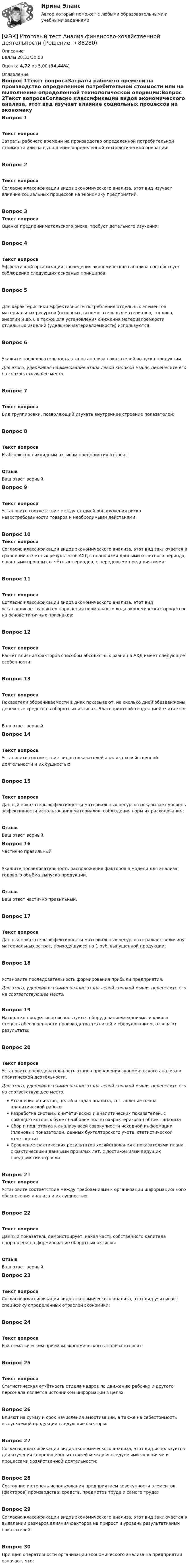      
            Описание
            Баллы 28,33/30,00Оценка 4,72 из 5,00 (94,44%) 
            Оглавление
            Вопрос 1Текст вопросаЗатраты рабочего времени на производство определенной потребительной стоимости или на выполнение определенной технологической операции:Вопрос 2Текст вопросаСогласно классификации видов экономического анализа, этот вид изучает влияние социальных процессов на экономику предприятий:Вопрос 3Текст вопросаОценка предпринимательского риска, требует детального изучения:Вопрос 4Текст вопросаЭффективной организации проведения экономического анализа способствует соблюдение следующих основных принципов:Вопрос 5Для характеристики эффективности потребления отдельных элементов материальных ресурсов (основных, вспомогательных материалов, топлива, энергии и др.), а также для установления снижения материалоемкости отдельных изделий (удельной материалоемкости) используются:Вопрос 6Укажите последовательность этапов анализа показателей выпуска продукции.Для этого, удерживая наименование этапа левой кнопкой мыши, перенесите его на соответствующее место:Вопрос 7Текст вопросаВид группировки, позволяющий изучать внутреннее строение показателей:Вопрос 8Текст вопросаК абсолютно ликвидным активам предприятия относят:ОтзывВаш ответ верный.Вопрос 9Текст вопросаУстановите соответствие между стадией обнаружения риска невостребованности товаров и необходимыми действиями:Вопрос 10Текст вопросаСогласно классификации видов экономического анализа, этот вид заключается в сравнении отчётных результатов АХД с плановыми данными отчётного периода, с данными прошлых отчётных периодов, с передовыми предприятиями:Вопрос 11Текст вопросаСогласно классификации видов экономического анализа, этот вид устанавливает характер нарушения нормального хода экономических процессов на основе типичных признаков:Вопрос 12Текст вопросаРасчёт влияния факторов способом абсолютных разниц в АХД имеет следующие особенности:Вопрос 13Текст вопросаПоказатели оборачиваемости в днях показывают, на сколько дней обездвижены денежные средства в оборотных активах. Благоприятной тенденцией считается:Ваш ответ верный.Вопрос 14Текст вопросаУстановите соответствие видов показателей анализа хозяйственной деятельности и их сущностью:Вопрос 15Текст вопросаДанный показатель эффективности материальных ресурсов показывает уровень эффективности использования материалов, соблюдения норм их расходования:ОтзывВаш ответ верный.Вопрос 16Частично правильныйУкажите последовательность расположения факторов в модели для анализа годового объёма выпуска продукции.ОтзывВаш ответ частично правильный.Вопрос 17Текст вопросаДанный показатель эффективности материальных ресурсов отражает величину материальных затрат, приходящуюся на 1 руб. выпущенной продукции:Вопрос 18Установите последовательность формирования прибыли предприятия.Для этого, удерживая наименование этапа левой кнопкой мыши, перенесите его на соответствующее место:Вопрос 19Насколько продуктивно используется оборудование/механизмы и какова степень обеспеченности производства техникой и оборудованием, отвечают результаты:Вопрос 20Текст вопросаУстановите последовательность этапов проведения экономического анализа в практической деятельности.Для этого, удерживая наименование этапа левой кнопкой мыши, перенесите его на соответствующее место:Уточнение объектов, целей и задач анализа, составление плана аналитической работыРазработка системы синтетических и аналитических показателей, с помощью которых будет наиболее полно охарактеризован объект анализаСбор и подготовка к анализу всей совокупности исходной информации (плановых показателей, данных бухгалтерского учета, статистической отчетности)Сравнение фактических результатов хозяйствования с показателями плана, с фактическими данными прошлых лет, с достижениями ведущих предприятий отраслиВопрос 21Текст вопросаУстановите соответствие между требованиями к организации информационного обеспечения анализа и их сущностью:Вопрос 22Текст вопросаДанный показатель демонстрирует, какая часть собственного капитала направлена на формирование оборотных активов:ОтзывВаш ответ верный.Вопрос 23Текст вопросаСогласно классификации видов экономического анализа, этот вид учитывает специфику определенных отраслей экономики:Вопрос 24Текст вопросаК математическим приемам экономического анализа относят:Вопрос 25Текст вопросаСтатистическая отчётность отдела кадров по движению рабочих и другого персонала является источником информации в целях:Вопрос 26Влияют на сумму и срок начисления амортизации, а также на себестоимость выпускаемой продукции следующие факторы:Вопрос 27Согласно классификации видов экономического анализа, этот вид используется для изучения корреляционных связей между исследуемыми явлениями и процессами хозяйственной деятельности:Вопрос 28Состояние и степень использования предприятием совокупности элементов (факторов) производства: средств, предметов труда и самого труда:Вопрос 29Согласно классификации видов экономического анализа, этот вид заключается в выявлении размеров влияния факторов на прирост и уровень результативных показателей:Вопрос 30Принцип оперативности организации экономического анализа на предприятии означает, что:  
            
            
            ФЭК Итоговый тес по дисциплине  МЕЖДИСЦИПЛИНАРНЫЙ КУРС - МДК 01.01 «Организация коммерческой деятельности»[ФЭК] Итоговый тест Анализ финансово-хозяйственной деятельности[ФЭК] Итоговый тест по дисциплине Английский язык[ФЭК] Итоговый тест по дисциплине Бухгалтерский учетФЭК, Итоговый тест по дисциплине Бухгалтерский учет[ФЭК] Итоговый тест по дисциплине Документационное обеспечение управления[ФЭК] Итоговый тест по дисциплине ИсторияФУ (филиал в г. Орел) Финансовая математика Вариант 4 (4 задания) ФУ (филиал в г. Орел) Финансовая математика Вариант 9 (4 задания) ФУ Финансовая математика Вариант 1 (10 задач) Вкладчик положил в банк 20 000 руб. Банк выплачивает 9% годовых. Проценты сложные. Какая сумма будет на счете у вкладчика через два года.ФУ Финансовая математика Вариант 5 (6 задач) Найти величину вклада, размещенного в банке на срок 8 лет под 2% годовых, если начальная величина вклада равна 200000 рублей и проценты начисляются раз в полгодаФУ Финансовая математика Экзаменационный билет №12 (6 задач) Ссуда 1900000 руб. выдана на квартал по простой ставке процентов 13% годовых. Определить наращенную сумму. ФУ Эконометрика Вариант 10 (2 задания) Задача 1. Эконометрическое моделирование объема годовой прибыли в кредитных учрежденияхФУ Эконометрика Вариант 14 (2 задания) Задача 1. Эконометрическое моделирование объема годовой прибыли в кредитных учреждениях