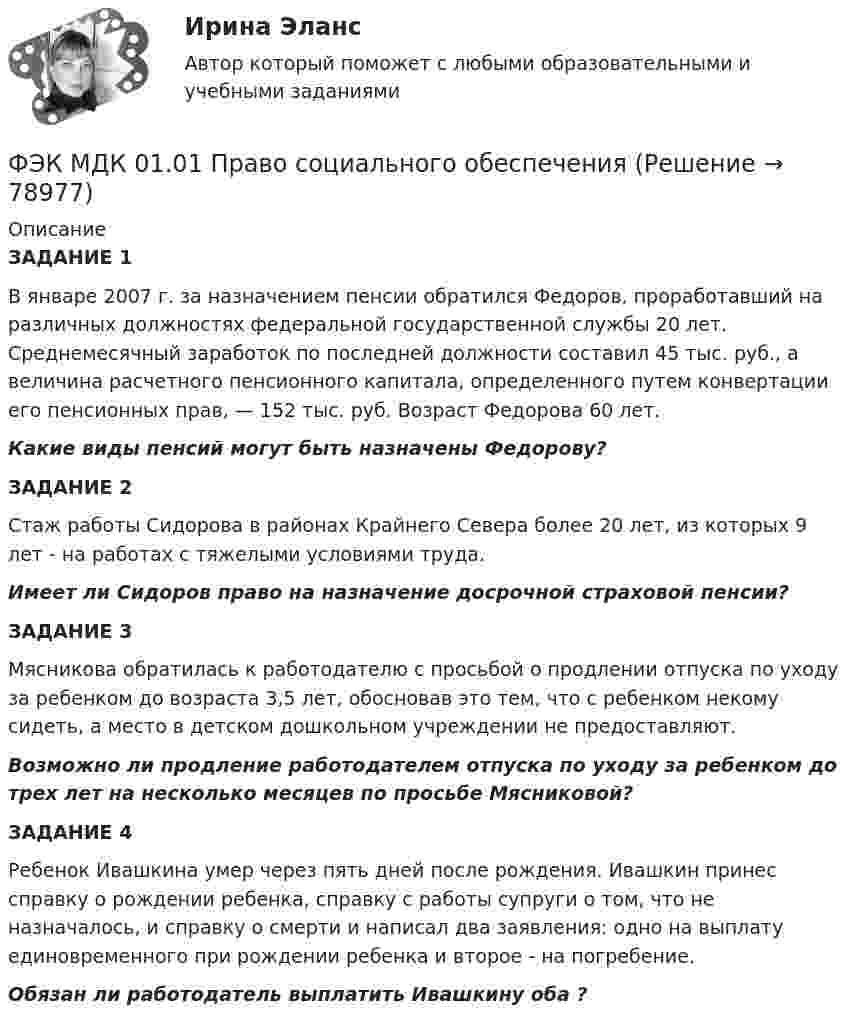      
            Описание
            ЗАДАНИЕ 1В январе 2007 г. за назначением пенсии обратился Федоров, проработавший на различных должностях федеральной государ­ственной службы 20 лет. Среднемесячный заработок по последней должности составил 45 тыс. руб., а величина расчетного пенсион­ного капитала, определенного путем конвертации его пенсионных прав, — 152 тыс. руб. Возраст Федорова 60 лет.Какие виды пенсий могут быть назначены Федорову? ЗАДАНИЕ 2Стаж работы Сидорова в районах Крайнего Севера более 20 лет, из которых 9 лет - на работах с тяжелыми условиями труда.Имеет ли Сидоров право на назначение досрочной страховой пенсии? ЗАДАНИЕ 3Мясникова обратилась к работодателю с просьбой о продлении отпуска по уходу за ребенком до возраста 3,5 лет, обосновав это тем, что с ребенком некому сидеть, а место в детском дошкольном учреждении не предоставляют.Возможно ли продление работодателем отпуска по уходу за ребенком до трех лет на несколько месяцев по просьбе Мясниковой? ЗАДАНИЕ 4Ребенок Ивашкина умер через пять дней после рождения. Ивашкин принес справку о рождении ребенка, справку с работы супруги о том, что  не назначалось, и справку о смерти и написал два заявления: одно на выплату единовременного  при рождении ребенка и второе -  на погребение.Обязан ли работодатель выплатить Ивашкину оба ?   
            
            
            [ФЭК] Итоговый тест по дисциплине Финансовая математикаФЭК МДК 01.01 Право социального обеспеченияФЭК МДК. 02.02 «Государственные, муниципальные архивы и архивы организаций»[ФЭК] Менеджмент (итоговый тест, вопросы, ответы)ФЭК ПРАВОВОЕ ОБЕСПЕЧЕНИЕ ПРОФЕССИОНАЛЬНОЙ ДЕЯТЕЛЬНОСТИФЭК практиеская работа по информатикеФЭК, Практическая работа «Логистика»[ФЭК] Итоговый тест по дисциплине Документационное обеспечение управления[ФЭК] Итоговый тест по дисциплине История[ФЭК] Итоговый тест по дисциплине Менеджмент[ФЭК] Итоговый тест по дисциплине «Основы предпринимательской деятельности»[ФЭК] Итоговый тест по дисциплине Основы философии[ФЭК] ИТОГОВЫЙ ТЕСТ ПО ДИСЦИПЛИНЕ «РУССКИЙ ЯЗЫК И КУЛЬТУРА РЕЧИ»ФЭК, Итоговый тест по дисциплине «Стандартизация, метрология и подтверждение соответствия»