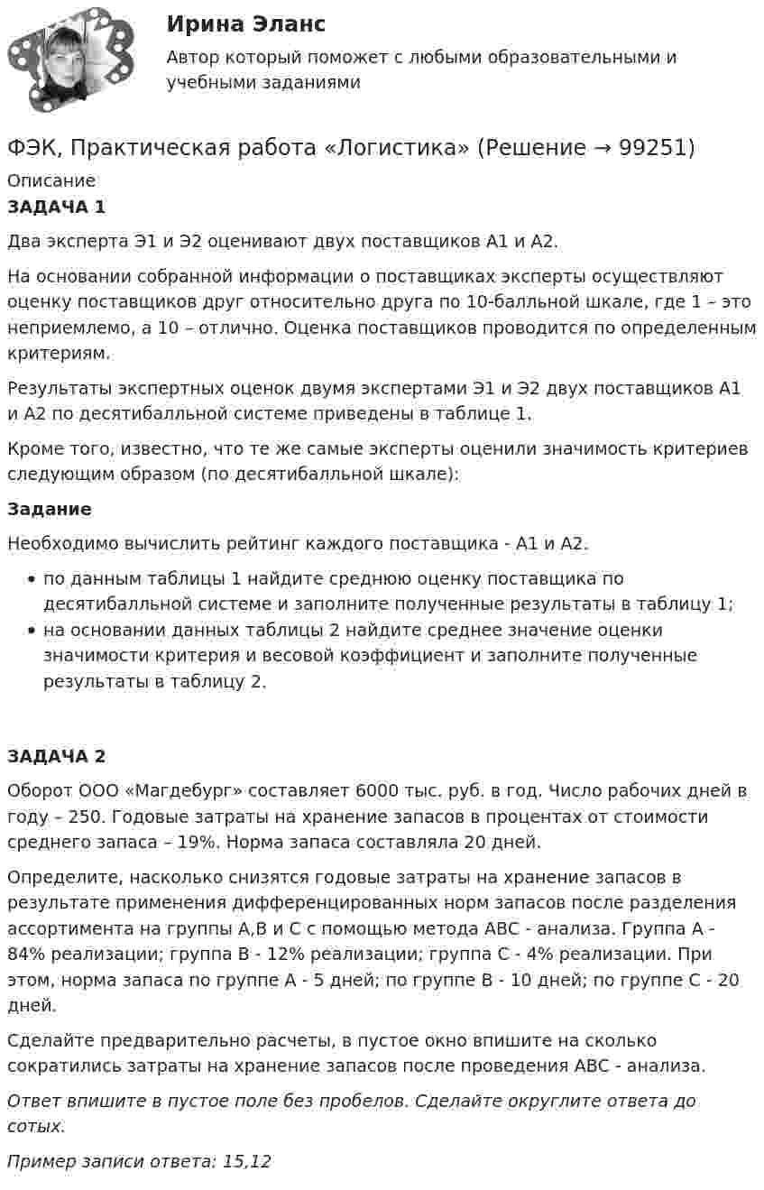      
            Описание
            ЗАДАЧА 1		 Два эксперта Э1 и Э2 оценивают двух поставщиков А1 и А2. 						На основании собранной информации о поставщиках эксперты осуществляют оценку поставщиков друг относительно друга по 10-балльной шкале, где 1 – это неприемлемо, а 10 – отлично. Оценка поставщиков проводится по определенным критериям.						Результаты экспертных оценок двумя экспертами Э1 и Э2 двух поставщиков А1 и А2 по десятибалльной системе приведены в таблице 1.						Кроме того, известно, что те же самые эксперты оценили значимость критериев следующим образом (по десятибалльной шкале): 						Задание	 Необходимо вычислить рейтинг каждого поставщика - А1 и А2.						 по данным таблицы 1 найдите среднюю оценку поставщика по десятибалльной системе и заполните полученные результаты в таблицу 1;						на основании данных таблицы 2 найдите среднее значение оценки значимости критерия и весовой коэффициент и заполните полученные результаты в таблицу 2.						ЗАДАЧА 2	 Оборот ООО «Магдебург» составляет 6000 тыс. руб. в год. Число рабочих дней в году – 250. Годовые затраты на хранение запасов в процентах от стоимости среднего запаса – 19%. Норма запаса составляла 20 дней.						Определите, насколько снизятся годовые затраты на хранение запасов в результате применения дифференцированных норм запасов после разделения ассортимента на группы А,В и С с помощью метода АВС - анализа. Группа А - 84% реализации; группа В - 12% реализации; группа С - 4% реализации. При этом, норма запаса по группе А - 5 дней; по группе В - 10 дней; по группе С - 20 дней. 						Сделайте предварительно расчеты, в пустое окно впишите на сколько сократились затраты на хранение запасов после проведения АВС - анализа.						Ответ впишите в пустое поле без пробелов. Сделайте округлите ответа до сотых. 						Пример записи ответа: 15,12	    
            
            
            ФЭК практиеская работа по информатикеФЭК, Практическая работа «Логистика»ФЭК, Практическая работа по дисциплине «Математике»[ФЭК] Практическая работа по дисциплине «Экологические основы природопользования»(ФЭК) Практические задания по Информационные технологии в профессиональной деятельности ФЭК Предпринимательское правоФэк ПРОФЕССИОНАЛЬНЫЙ МОДУЛЬ - ПМ.01 МЕЖДИСЦИПЛИНАРНЫЙ КУРС - МДК 01.04 «Основы сервиса»[ФЭК] ИТОГОВЫЙ ТЕСТ ПО ДИСЦИПЛИНЕ «РУССКИЙ ЯЗЫК И КУЛЬТУРА РЕЧИ»ФЭК, Итоговый тест по дисциплине «Стандартизация, метрология и подтверждение соответствия»[ФЭК] Итоговый тест по дисциплине Физическая культура[ФЭК] Итоговый тест по дисциплине Финансовая математикаФЭК МДК 01.01 Право социального обеспеченияФЭК МДК. 02.02 «Государственные, муниципальные архивы и архивы организаций»[ФЭК] Менеджмент (итоговый тест, вопросы, ответы)