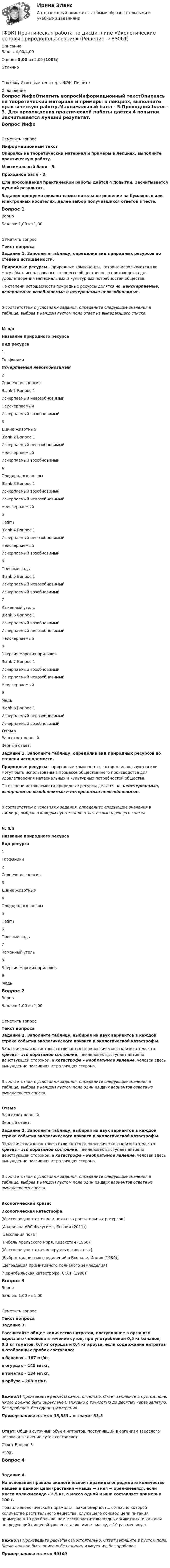      
            Описание
            Баллы 4,00/4,00Оценка 5,00 из 5,00 (100%)ОтличноПрохожу Итоговые тесты для ФЭК. Пишите 
            Оглавление
            Вопрос ИнфоОтметить вопросИнформационный текстОпираясь на теоретический материал и примеры в лекциях, выполните практическую работу.Максимальный балл - 5.Проходной балл - 3. Для прохождения практической работы даётся 4 попытки. Засчитывается лучший результат. Задания предусматривают самостоятельное решение на бумажных или электронных носителях, далее выбор получившихся ответов в тесте. Вопрос 1ВерноБаллов: 1,00 из 1,00Отметить вопросТекст вопросаЗадание 1. Заполните таблицу, определив вид природных ресурсов по степени истощаемости.Природные ресурсы – природные компоненты, которые используются или могут быть использованы в процессе общественного производства для удовлетворения материальных и культурных потребностей общества.По степени истощаемости природные ресурсы делятся на: неисчерпаемые, исчерпаемые возобновимые и исчерпаемые невозобновимые.В соответствии с условиями задания, определите следующие значения в таблице, выбрав в каждом пустом поле ответ из выпадающего списка.№ п/пНазвание природного ресурсаВид ресурса1ТорфяникиИсчерпаемый невозобновимый2Солнечная энергияBlank 1 Вопрос 1 Исчерпаемый невозобновимыйНеисчерпаемыйИсчерпаемый возобновимый 3Дикие животныеBlank 2 Вопрос 1 Исчерпаемый невозобновимыйНеисчерпаемыйИсчерпаемый возобновимый 4Плодородные почвыBlank 3 Вопрос 1 Исчерпаемый возобновимыйИсчерпаемый невозобновимыйНеисчерпаемый 5НефтьBlank 4 Вопрос 1 Исчерпаемый невозобновимыйНеисчерпаемыйИсчерпаемый возобновимый 6Пресные водыBlank 5 Вопрос 1 Исчерпаемый невозобновимыйИсчерпаемый возобновимый 7Каменный угольBlank 6 Вопрос 1 Исчерпаемый возобновимыйИсчерпаемый невозобновимыйНеисчерпаемый 8Энергия морских приливовBlank 7 Вопрос 1 Исчерпаемый возобновимыйИсчерпаемый невозобновимыйНеисчерпаемый 9МедьBlank 8 Вопрос 1 Исчерпаемый невозобновимыйИсчерпаемый возобновимый ОтзывВаш ответ верный.Верный ответ:Задание 1. Заполните таблицу, определив вид природных ресурсов по степени истощаемости.Природные ресурсы – природные компоненты, которые используются или могут быть использованы в процессе общественного производства для удовлетворения материальных и культурных потребностей общества.По степени истощаемости природные ресурсы делятся на: неисчерпаемые, исчерпаемые возобновимые и исчерпаемые невозобновимые.В соответствии с условиями задания, определите следующие значения в таблице, выбрав в каждом пустом поле ответ из выпадающего списка.№ п/пНазвание природного ресурсаВид ресурса1Торфяники2Солнечная энергия3Дикие животные4Плодородные почвы5Нефть6Пресные воды7Каменный уголь8Энергия морских приливов9МедьВопрос 2ВерноБаллов: 1,00 из 1,00Отметить вопросТекст вопросаЗадание 2.  Заполните таблицу, выбирая из двух вариантов в каждой строке события экологического кризиса и экологической катастрофы.Экологическая катастрофа отличается от экологического кризиса тем, что кризис – это обратимое состояние, где человек выступает активно действующей стороной, а катастрофа – необратимое явление, человек здесь вынужденно пассивная, страдающая сторона.В соответствии с условиями задания, определите следующие значения в таблице, выбрав в каждом пустом поле один из двух вариантов ответа из выпадающего списка.ОтзывВаш ответ верный.Верный ответ:Задание 2.  Заполните таблицу, выбирая из двух вариантов в каждой строке события экологического кризиса и экологической катастрофы.Экологическая катастрофа отличается от экологического кризиса тем, что кризис – это обратимое состояние, где человек выступает активно действующей стороной, а катастрофа – необратимое явление, человек здесь вынужденно пассивная, страдающая сторона.В соответствии с условиями задания, определите следующие значения в таблице, выбрав в каждом пустом поле один из двух вариантов ответа из выпадающего списка.Экологический кризисЭкологическая катастрофа[Массовое уничтожение и нехватка растительных ресурсов][Авария на АЭС Фукусима, Япония (2011)][Засоления почв][Гибель Аральского моря, Казахстан (1960)][Массовое уничтожение крупных животных][Выброс цианистых соединений в Бхопале, Индия (1984)][Деградация примитивного поливного земледелия][Чернобыльская катастрофа, СССР (1986)]Вопрос 3ВерноБаллов: 1,00 из 1,00Отметить вопросТекст вопросаЗадание 3. Рассчитайте общее количество нитратов, поступившее в организм взрослого человека в течение суток, при употреблении 0,5 кг бананов, 0,3 кг томатов, 0,7 кг огурцов и 0,4 кг арбуза, если содержание нитратов в отобранных пробах составило:в бананах – 187 мг/кг,в огурцах – 145 мг/кг,в томатах – 134 мг/кг,в арбузе – 208 мг/кг.Важно!!! Произведите расчёты самостоятельно. Ответ запишите в пустом поле. Число должно быть округлено и вписано с точностью до десятых через запятую. Без пробелов. без единиц измерения. Пример записи ответа: 33,333.. = значит 33,3Ответ: Общий суточный объем нитратов, поступивший в организм взрослого человека в течение суток составляет  Ответ Вопрос 3 мг/кг,. Вопрос 4Задание 4.На основании правила экологической пирамиды определите количество мышей в данной цепи (растения →мышь → змея → орел-змееяд), если масса орла-змееяда - 2,5 кг, а масса одной мыши составляет примерно 100 г.Правило экологической пирамиды – закономерность, согласно которой количество растительного вещества, служащего основой цепи питания, примерно в 10 раз больше, чем масса растительноядных животных, и каждый последующий пищевой уровень также имеет массу, в 10 раз меньшую.Важно!!! Произведите расчёты самостоятельно. Ответ запишите в пустом поле. Число должно быть вписано без единиц измерения, без пробелов.Пример записи ответа: 50100  
            
            
            ФЭК, Практическая работа по дисциплине «Математике»[ФЭК] Практическая работа по дисциплине «Экологические основы природопользования»(ФЭК) Практические задания по Информационные технологии в профессиональной деятельности ФЭК Предпринимательское правоФэк ПРОФЕССИОНАЛЬНЫЙ МОДУЛЬ - ПМ.01 МЕЖДИСЦИПЛИНАРНЫЙ КУРС - МДК 01.04 «Основы сервиса»ФЭК.РФ Право и организация социального обеспечения Индивидуальный Проект для 1 курсаФЭК.РФ Право и организация социального обеспечения Информатика [ФЭК] Итоговый тест по дисциплине Физическая культура[ФЭК] Итоговый тест по дисциплине Финансовая математикаФЭК МДК 01.01 Право социального обеспеченияФЭК МДК. 02.02 «Государственные, муниципальные архивы и архивы организаций»[ФЭК] Менеджмент (итоговый тест, вопросы, ответы)ФЭК ПРАВОВОЕ ОБЕСПЕЧЕНИЕ ПРОФЕССИОНАЛЬНОЙ ДЕЯТЕЛЬНОСТИФЭК практиеская работа по информатике