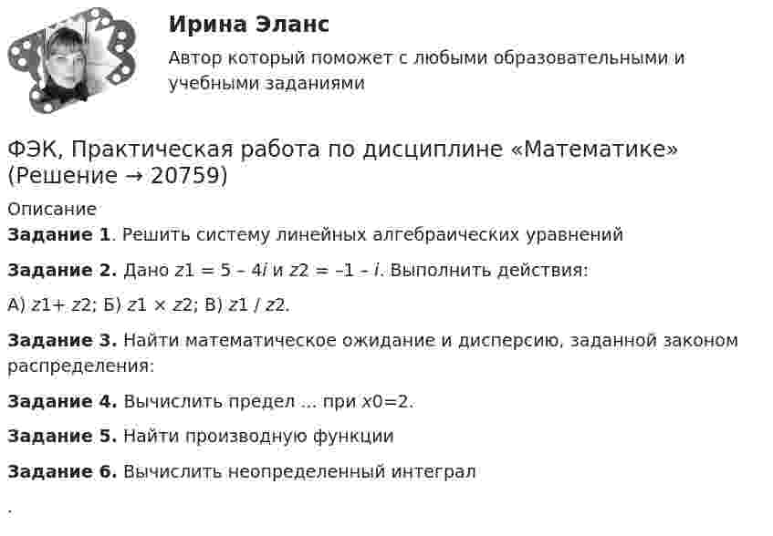     
          Описание
          Задание 1. Решить систему линейных алгебраических уравненийЗадание 2. Дано z1 = 5 – 4i   и  z2 = –1 – i. Выполнить действия:А) z1+ z2; Б) z1 × z2; В) z1 / z2.Задание 3. Найти математическое ожидание и дисперсию, заданной законом распределения:Задание 4.  Вычислить предел  ...  при x0=2.Задание 5. Найти производную функции  Задание 6. Вычислить неопределенный интеграл  .  
            
            
            ФЭК, Практическая работа «Логистика»ФЭК, Практическая работа по дисциплине «Математике»[ФЭК] Практическая работа по дисциплине «Экологические основы природопользования»(ФЭК) Практические задания по Информационные технологии в профессиональной деятельности ФЭК Предпринимательское правоФэк ПРОФЕССИОНАЛЬНЫЙ МОДУЛЬ - ПМ.01 МЕЖДИСЦИПЛИНАРНЫЙ КУРС - МДК 01.04 «Основы сервиса»ФЭК.РФ Право и организация социального обеспечения Индивидуальный Проект для 1 курсаФЭК, Итоговый тест по дисциплине «Стандартизация, метрология и подтверждение соответствия»[ФЭК] Итоговый тест по дисциплине Физическая культура[ФЭК] Итоговый тест по дисциплине Финансовая математикаФЭК МДК 01.01 Право социального обеспеченияФЭК МДК. 02.02 «Государственные, муниципальные архивы и архивы организаций»[ФЭК] Менеджмент (итоговый тест, вопросы, ответы)ФЭК ПРАВОВОЕ ОБЕСПЕЧЕНИЕ ПРОФЕССИОНАЛЬНОЙ ДЕЯТЕЛЬНОСТИ