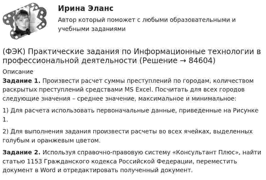     
            Описание
            Задание 1. Произвести расчет суммы преступлений по городам, количеством раскрытых преступлений средствами MS Excel. Посчитать для всех городов следующие значения – среднее значение, максимальное и минимальное:1)   Для расчета использовать первоначальные данные, приведенные на Рисунке 1.2)   Для выполнения задания произвести расчеты во всех ячейках, выделенных голубым и оранжевым цветом.Задание 2. Используя справочно-правовую систему «Консультант Плюс», найти статью 1153 Гражданского кодекса Российской Федерации, переместить документ в Word и отредактировать полученный документ.   
            
            
            [ФЭК] Практическая работа по дисциплине «Экологические основы природопользования»(ФЭК) Практические задания по Информационные технологии в профессиональной деятельности ФЭК Предпринимательское правоФэк ПРОФЕССИОНАЛЬНЫЙ МОДУЛЬ - ПМ.01 МЕЖДИСЦИПЛИНАРНЫЙ КУРС - МДК 01.04 «Основы сервиса»ФЭК.РФ Право и организация социального обеспечения Индивидуальный Проект для 1 курсаФЭК.РФ Право и организация социального обеспечения Информатика ФЭК.РФ Право и организация социального обеспечения Информатика 1 курс[ФЭК] Итоговый тест по дисциплине Финансовая математикаФЭК МДК 01.01 Право социального обеспеченияФЭК МДК. 02.02 «Государственные, муниципальные архивы и архивы организаций»[ФЭК] Менеджмент (итоговый тест, вопросы, ответы)ФЭК ПРАВОВОЕ ОБЕСПЕЧЕНИЕ ПРОФЕССИОНАЛЬНОЙ ДЕЯТЕЛЬНОСТИФЭК практиеская работа по информатикеФЭК, Практическая работа «Логистика»