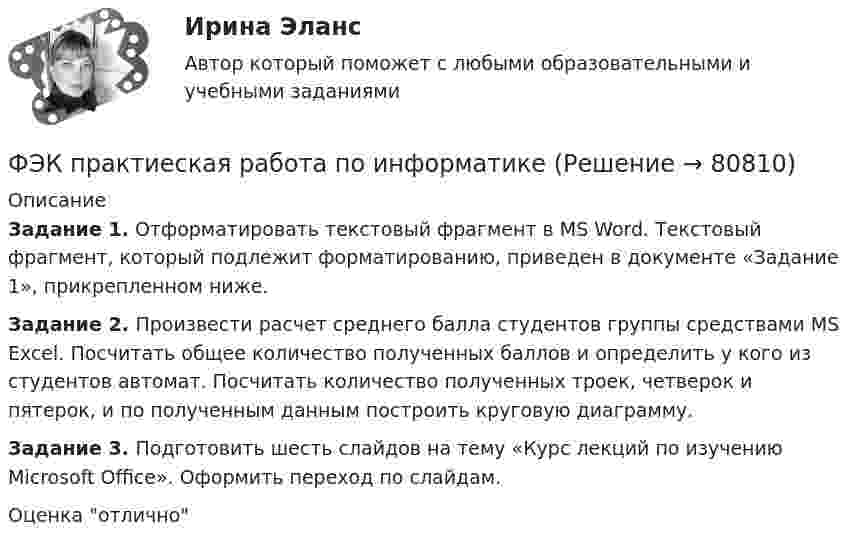     
            Описание
            Задание 1. Отформатировать текстовый фрагмент в MS Word. Текстовый фрагмент, который подлежит форматированию, приведен в документе «Задание 1», прикрепленном ниже.Задание 2. Произвести расчет среднего балла студентов группы средствами MS Excel. Посчитать общее количество полученных баллов и определить у кого из студентов автомат. Посчитать количество полученных троек, четверок и пятерок, и по полученным данным построить круговую диаграмму.Задание 3. Подготовить шесть слайдов на тему «Курс лекций по изучению Microsoft Office». Оформить переход по слайдам. Оценка отлично   
            
            
            ФЭК ПРАВОВОЕ ОБЕСПЕЧЕНИЕ ПРОФЕССИОНАЛЬНОЙ ДЕЯТЕЛЬНОСТИФЭК практиеская работа по информатикеФЭК, Практическая работа «Логистика»ФЭК, Практическая работа по дисциплине «Математике»[ФЭК] Практическая работа по дисциплине «Экологические основы природопользования»(ФЭК) Практические задания по Информационные технологии в профессиональной деятельности ФЭК Предпринимательское право[ФЭК] Итоговый тест по дисциплине Основы философии[ФЭК] ИТОГОВЫЙ ТЕСТ ПО ДИСЦИПЛИНЕ «РУССКИЙ ЯЗЫК И КУЛЬТУРА РЕЧИ»ФЭК, Итоговый тест по дисциплине «Стандартизация, метрология и подтверждение соответствия»[ФЭК] Итоговый тест по дисциплине Физическая культура[ФЭК] Итоговый тест по дисциплине Финансовая математикаФЭК МДК 01.01 Право социального обеспеченияФЭК МДК. 02.02 «Государственные, муниципальные архивы и архивы организаций»