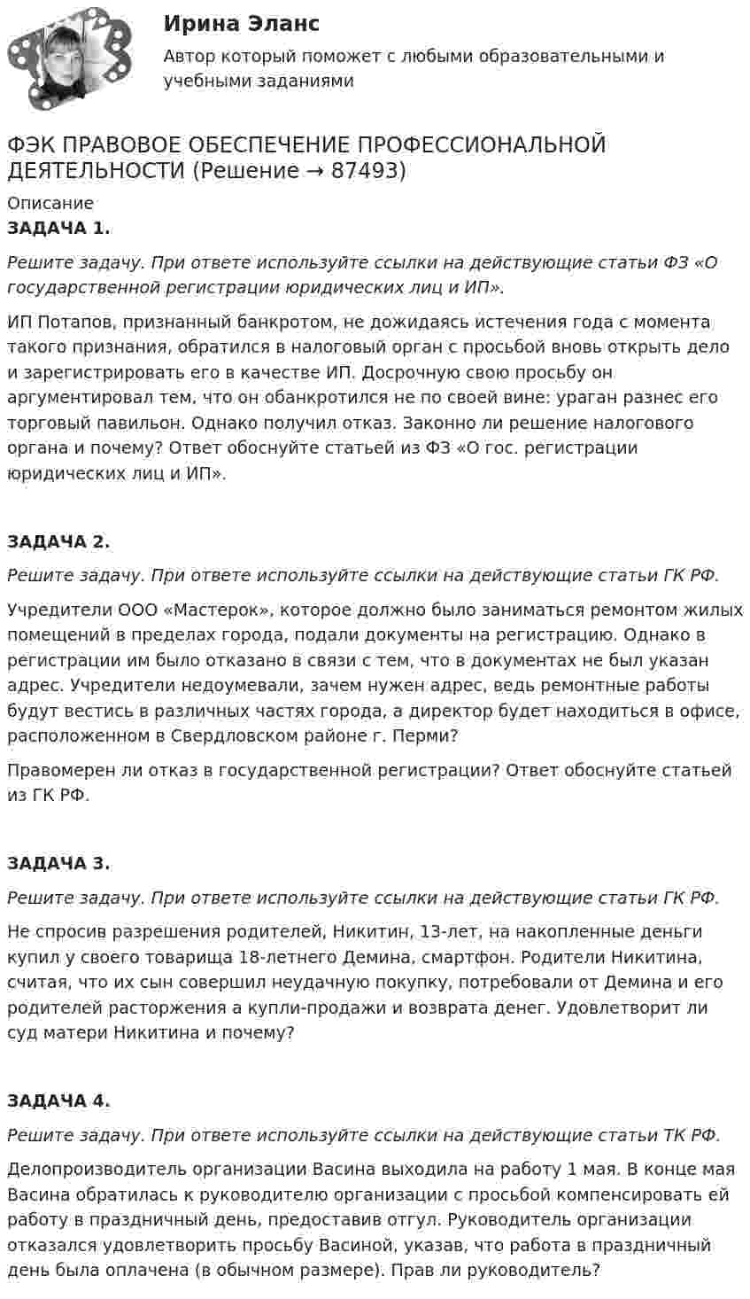      
            Описание
            ЗАДАЧА 1. Решите задачу. При ответе используйте ссылки на действующие статьи ФЗ «О государственной регистрации юридических лиц и ИП».ИП Потапов, признанный банкротом, не дожидаясь истечения года с момента такого признания, обратился в налоговый орган с просьбой вновь открыть дело и зарегистрировать его в качестве ИП. Досрочную свою просьбу он аргументировал тем, что он обанкротился не по своей вине: ураган разнес его торговый павильон. Однако получил отказ. Законно ли решение налогового органа и почему? Ответ обоснуйте статьей из ФЗ «О гос. регистрации юридических лиц и ИП».ЗАДАЧА 2. Решите задачу. При ответе используйте ссылки на действующие статьи ГК РФ.Учредители ООО «Мастерок», которое должно было заниматься ремонтом жилых помещений в пределах города, подали документы на регистрацию. Однако в регистрации им было отказано в связи с тем, что в документах не был указан адрес. Учредители недоумевали, зачем нужен адрес, ведь ремонтные работы будут вестись в различных частях города, а директор будет находиться в офисе, расположенном в Свердловском районе г. Перми?Правомерен ли отказ в государственной регистрации? Ответ обоснуйте статьей из ГК РФ.ЗАДАЧА 3. Решите задачу. При ответе используйте ссылки на действующие статьи ГК РФ.Не спросив разрешения родителей, Никитин, 13-лет, на накопленные деньги купил у своего товарища 18-летнего Демина, смартфон. Родители Никитина, считая, что их сын совершил неудачную покупку, потребовали от Демина и его родителей расторжения а купли-продажи и возврата денег. Удовлетворит ли суд  матери Никитина и почему?ЗАДАЧА 4. Решите задачу. При ответе используйте ссылки на действующие статьи ТК РФ.Делопроизводитель организации Васина выходила на работу 1 мая. В конце мая Васина обратилась к руководителю организации с просьбой компенсировать ей работу в праздничный день, предоставив отгул. Руководитель организации отказался удовлетворить просьбу Васиной, указав, что работа в праздничный день была оплачена (в обычном размере). Прав ли руководитель?   
            
            
            [ФЭК] Менеджмент (итоговый тест, вопросы, ответы)ФЭК ПРАВОВОЕ ОБЕСПЕЧЕНИЕ ПРОФЕССИОНАЛЬНОЙ ДЕЯТЕЛЬНОСТИФЭК практиеская работа по информатикеФЭК, Практическая работа «Логистика»ФЭК, Практическая работа по дисциплине «Математике»[ФЭК] Практическая работа по дисциплине «Экологические основы природопользования»(ФЭК) Практические задания по Информационные технологии в профессиональной деятельности [ФЭК] Итоговый тест по дисциплине «Основы предпринимательской деятельности»[ФЭК] Итоговый тест по дисциплине Основы философии[ФЭК] ИТОГОВЫЙ ТЕСТ ПО ДИСЦИПЛИНЕ «РУССКИЙ ЯЗЫК И КУЛЬТУРА РЕЧИ»ФЭК, Итоговый тест по дисциплине «Стандартизация, метрология и подтверждение соответствия»[ФЭК] Итоговый тест по дисциплине Физическая культура[ФЭК] Итоговый тест по дисциплине Финансовая математикаФЭК МДК 01.01 Право социального обеспечения