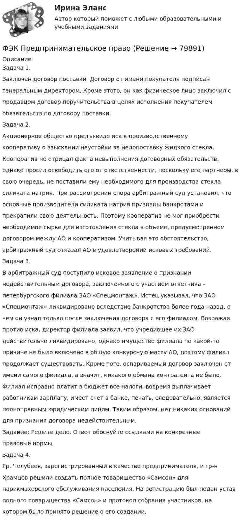      
            Описание
            Задача 1.Заключен договор поставки. Договор от имени покупателя подписан генеральным директором. Кроме этого, он как физическое лицо заключил с продавцом договор поручительства в целях исполнения покупателем обязательств по договору поставки.Задача 2.Акционерное общество предъявило иск к производственному кооперативу о взыскании неустойки за недопоставку жидкого стекла. Кооператив не отрицал факта невыполнения договорных обязательств, однако просил освободить его от ответственности, поскольку его партнеры, в свою очередь, не поставили ему необходимого для производства стекла силиката натрия. При рассмотрении спора арбитражный суд установил, что основные производители силиката натрия признаны банкротами и прекратили свою деятельность. Поэтому кооператив не мог приобрести необходимое сырье для изготовления стекла в объеме, предусмотренном договором между АО и кооперативом. Учитывая это обстоятельство, арбитражный суд отказал АО в удовлетворении исковых требований.Задача 3.В арбитражный суд поступило исковое заявление о признании недействительным договора, заключенного с участием ответчика – петербургского филиала ЗАО «Спецмонтаж». Истец указывал, что ЗАО «Спецмонтаж» ликвидировано вследствие банкротства более года назад, о чем он узнал только после заключения договора с его филиалом. Возражая против иска, директор филиала заявил, что учредившее их ЗАО действительно ликвидировано, однако имущество филиала по какой-то причине не было включено в общую конкурсную массу АО, поэтому филиал продолжает существовать. Кроме того, оспариваемый договор заключен от имени самого филиала, а значит, никакого обмана контрагента не было. Филиал исправно платит в бюджет все налоги, вовремя выплачивает работникам зарплату, имеет счет в банке, печать, следовательно, является полноправным юридическим лицом. Таким образом, нет никаких оснований для признания договора недействительным.Задание: Решите дело. Ответ обоснуйте ссылками на конкретные правовые нормы.Задача 4.Гр. Челубеев, зарегистрированный в качестве предпринимателя, и гр-н Храмцов решили создать полное товарищество «Самсон» для парикмахерского обслуживания населения. На регистрацию был подан устав полного товарищества «Самсон» и протокол собрания участников, на котором было принято решение о его создании.   
            
            
            (ФЭК) Практические задания по Информационные технологии в профессиональной деятельности ФЭК Предпринимательское правоФэк ПРОФЕССИОНАЛЬНЫЙ МОДУЛЬ - ПМ.01 МЕЖДИСЦИПЛИНАРНЫЙ КУРС - МДК 01.04 «Основы сервиса»ФЭК.РФ Право и организация социального обеспечения Индивидуальный Проект для 1 курсаФЭК.РФ Право и организация социального обеспечения Информатика ФЭК.РФ Право и организация социального обеспечения Информатика 1 курсФЭК.РФ Право и организация социального обеспечения Практическая работа Административное правоФЭК МДК 01.01 Право социального обеспеченияФЭК МДК. 02.02 «Государственные, муниципальные архивы и архивы организаций»[ФЭК] Менеджмент (итоговый тест, вопросы, ответы)ФЭК ПРАВОВОЕ ОБЕСПЕЧЕНИЕ ПРОФЕССИОНАЛЬНОЙ ДЕЯТЕЛЬНОСТИФЭК практиеская работа по информатикеФЭК, Практическая работа «Логистика»ФЭК, Практическая работа по дисциплине «Математике»