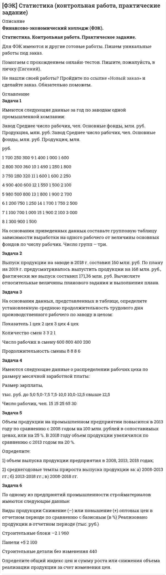 




Описание


Задача 1
Имеются следующие данные по двум группам рабочих:
Группы рабочих Число рабочих, чел. Средняя часовая выработка одного рабочего, шт. Дисперсия выработки
Квалифицированные 15 5,5 0,23
Малоквалифицированные 5 3,5 0,38
Определить тесноту связи между квалификацией и средней выработкой рабочих, вычислив коэффициент детерминации и эмпирическое корреляционное отношение. Пояснить полученные результаты.
 
Задача 2
Имеются следующие данные о себестоимости и выпуске однородной продукции на двух предприятиях.
Номер предприятия Выпуск продукции, тыс. шт. Себестоимость единицы продукции, руб.
базисный период отчетный период базисный период отчетный период
1 390 780 27,5 25
2 780 390 35 32,5
Исчислить индексы себестоимости по каждому предприятию в отдельности и сводный индекс себестоимости по двум предприятиям.
Исчислить для двух предприятий:
- индекс собственно снижения себестоимости (индекс себестоимости постоянного состава);
- индекс себестоимости переменного состава;
- индекс влияния изменения удельных весов выпуска продукции предприятий с разным уровнем себестоимости (индекс структурных сдвигов) на динамику средней себестоимости.
Объяснить, почему снижение себестоимости в среднем по обоим предприятиям превысило снижение себестоимости на каждом отдельном предприятии.
 
Задача 3
Имеются следующие показатели по предприятиям отрасли за отчетный период.
Номер предприятия Произведено продукции, тыс.шт. Общая сумма затрат, тыс. руб. Номер предприятия Произведено продукции, тыс.шт. Общая сумма затрат, тыс. руб.
1 9 4,05 13 4,8 2,15
2 1,7 0,8 14 2,6 1,2
3 4,6 2 15 4 1,8
4 11,5 4,3 16 11 4,3
5 2,1 0,85 17 7,8 3,25
6 10,6 4,1 18 2 0,85
7 6 2,55 19 5,9 2,55
8 8,5 3,5 20 7 2,9
9 11,6 4,35 21 3,1 1,4
10 1,6 0,75 22 9,8 3,9
11 4,2 2 23 3,8 1,65
12 7,4 3,05
Применяя метод аналитической группировки, выявить характер зависимости между размером выпуска продукции и себестоимостью единицы продукции (себестоимость рассчитать самостоятельно). При группировке по факторному признаку образовать пять групп предприятий с равными интервалами. Результаты представить в табличной форме.
По данным аналитической группировки измерить тесноту связи между выпуском продукции на одном предприятии и себестоимостью единицы продукции, исчислив коэффициент детерминации и эмпирическое корреляционное отношение.
 
Задача 4
Имеются следующие данные о производстве продукции промышленным предприятием за 1994-1999 гг. (в сопоставимых ценах, тыс. р.).
Год 1994 1995 1996 1997 1998 1999
Объем выпуска, тыс. руб. 46,8 50,9 55,3 58,7 62,4 66,2
Для анализа ряда динамики определить для каждого года: цепные и базисные (по отношению к 1994 г.) абсолютные приросты; цепные и базисные темпы роста; цепные и базисные темпы прироста; абсолютные значения одного процента прироста.
Рассчитать: среднюю хронологическую ряда динамики; средний абсолютный прирост; средний темп роста; средний темп прироста; среднее значение одного процента прироста.
Представить полученные данные в табличной форме, сделать выводы.
 
Задача 5
Имеются данные по 10 предприятиям.
Выпуск продукции x, тыс. руб. 1 0,5 0,07 0,3 0,25 0,34 0,13 0,08 0,22
Расходы материала на единицу продукции у, руб. 160 100 850 500 440 200 600 750 380
Найти уравнение корреляционной связи (уравнение регрессии) между стажем работы и выработкой продукции (связь гиперболическая). Исходные данные и теоретическую зависимость представить на графике. Определить среднюю ошибку аппроксимации. Рассчитать индексы детерминации и корреляции. Сделать вывод.
 
Задача 6
Для определения срока службы металлорежущих станков было проведено 10%-е выборочное обследование по методу случайного бесповторного отбора, в результате которого получены следующие данные.
Срок службы, лет До 4 4-6 6-8 8-10 Свыше 10
Число станков, шт. 6 20 40 28 6
Определить: - с вероятностью 0,954 предельную ошибку и границы, в которых находится средний срок службы металлорежущих станков; - с вероятностью 0,997 предельную ошибку и границы удельного веса станков со сроком службы свыше 8 лет; - объем выборки при условии, что предельная ошибка доли станков со сроком службы свыше 8 лет была бы не более 5% с вероятностью 0,954.




Оглавление


Содержание
Задача 1 3
Задача 2 5
Задача 3 7
Задача 4 13
Задача 5 16
Задача 6 20
Список использованной литературы 24




Список литературы


Не подошли данные? Другой вариант? Не проблема! Напишите мне, оформите заказ и в течение 1-5 дней (в зависимости от загруженности) я выполню вашу работу.
Работа была выполнена в 2020 году, принята преподавателем без замечаний.
Пример оформления задач для общего представления о качестве приобретаемой работы можно посмотреть в прикрепленном демо-файле.
Расчеты выполнены достаточно подробно. Все расчеты сопровождены формулами, пояснениями и выводами. Объем работы 24 стр. TNR 14, интервал 1,5.



            
            
            Задача 1 Имеются следующие данные за 2009 г.: - численность населения, тыс. чел.: на 1 января - 430,0; на 1 апреля - 430,2; на 1 июля 430,3; на 1 октября - 430,7; на 1 января 2007 г. 430,8 - число умерших, чел. - 8 170 - число выбывших на постоянно жительство в другие населенные пункты, чел. - 570Задача 1 Имеются следующие данные за год по заводам одной промышленной компании: Завод Среднее число рабочих, чел. Основные фонды, млн. руб. Продукция, млн. руб. Завод Среднее число рабочих, чел. Основные фонды, млн. руб. Продукция, млн.Задача 1 Имеются следующие данные о среднегодовой оплате труда работников банка. Таблица 1 Данные о среднегодовой оплате труда работников банка Наименование банка Среднегодо-вая зарплата персонала Наименование банка Среднегодовая зарплата персонала Альфа-банк 1527 банк железнодорож-ный 1942 Кредит-банк 1404 Авиа-банк 1770Задача 1 Имеются следующие данные о численности женщин на 01.01.2010 г. в населенном пункте и коэффициенты дожития: Возраст, лет Число женщин, чел. Коэффициент дожитияЗадача 1 Имеются следующие данные по двум группам рабочих: Группы рабочих Число рабочих, чел. Средняя часовая выработка одного рабочего, шт. Дисперсия выработки Квалифицированные 15 5,5 0,23 Малоквалифицированные 5 3,5 0,38 Определить тесноту связи между квалификацией и средней выработкой рабочих, вычислив коэффициент детерминации и эмпирическое корреляционное отношение. Пояснить полученные результатЗадача 1. Имеются следующие данные по предприятиям (тыс. руб.): Таблица 1– Исходные данные  По этим данным найдите прибыль базисного и отчетного года, как повлияли на ее изменение: цены, себестоимость, объем выпуска продукции, изменение ассортимента.Задача 1 Имеются следующие показатели деятельности предприятия. Задача 2 Руководство компании Citigroup планировало разместить 120 000 облигаций совокупной номинальной стоимостью $120 000 000 по цене $985 за облигацию. Однако при размещении спрос превысил предложение и облигации в среднем разошлись по $992 за штуку. Определить: 1. Номинал одной облигации; 2. Первоначально запланированный объем выручки от продажи ценных бумаг на первичном рынке; 3. Фактическую выручку. Задача 3Задача 1. Имеется информация по 10 регионам о среднедневной зарплате (ден. ед.) и расходах на покупку продовольственных товаров в общих расходах (%):Задача 1 Имеются данные о выпуске 5 видов продукции за два месяца: Таможня Перемещено через границу в августеЗадача 1 Имеются данные о выпуске 5 видов продукции за два месяца: Таможня Перемещено через границу в августе млн руб. в % к июлюЗадача 1 Имеются данные о качестве угля: Данные о качестве угля Параметры качества По техническим условиям Фактически Теплотворная способность, кДжЗадача 1. Имеются данные по одному из рисковых видов страхования: • средняя страховая сумма по одному договору S = 43 000 р.; • среднее возмещение по одному договору SB = 32 400 р.; • количество договоров n = 12 000; • нагрузка f = 12 %;Задача 1. Имеются данные по одному из рисковых видов страхования: • средняя страховая сумма по одному договору S = 43 000 р.; • среднее возмещение по одному договору SB = 32 400 р.; • количество договоров n = 12 000; • нагрузка f = 12 %;. 2Задача 1 Имеются карточки с номерами {1, 2,…, 12}. Из них отбираются m = 9 карточек (сочетание). Найти вероятность, что среди них не будет карточек с номерами 1, 2.