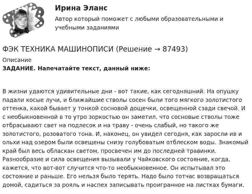      
            Описание
            ЗАДАНИЕ. Напечатайте текст, данный ниже:В жизни удаются удивительные дни - вот такие, как сегодняшний. На опушку падали косые лучи, и ближайшие стволы сосен были того мягкого золотистого оттенка, какой бывает у тонкой сосновой дощечки, освещенной сзади свечой. И с необыкновенной в то утро зоркостью он заметил, что сосновые стволы тоже отбрасывают свет на подлесок и на траву - очень слабый, но такого же золотистого, розоватого тона. И, наконец, он увидел сегодня, как заросли ив и ольхи над озером были освещены снизу голубоватым отблеском воды. Знакомый край был весь обласкан светом, просвечен им до последней травинки. Разнообразие и сила освещения вызывали у Чайковского состояние, когда, кажется, что вот-вот случится что-то необыкновенное. Он испытывал это состояние и раньше. Его нельзя было терять. Надо было тотчас возвращаться домой, садиться за рояль и наспех записывать проигранное на листках бумаги.   
            
            
            ФЭК Тест Русский язык и культура речиФЭК ТЕХНИКА МАШИНОПИСИ(ФЭК)Финансово-Экономический Колледж Итоговый экзамен ПМ01 «Введение расчетных операций» (Банковское дело)(ФЭК)Финансово-Экономический Колледж Итоговый экзамен ПМ01«Приём, размещение и выписка гостей» (Гостиничный сервис)(ФЭК)Финансово-Экономический Колледж Итоговый экзамен ПМ05 «Выполнение работ по одной или нескольким профессиям рабочих, должностям служащих»(Экономика и бухгалтерский учёт)(ФЭК)Финансово-Экономический Колледж Итоговый экзамен ПМ06 «Формирование финансов организаций и осуществление финансовых операций» (Экономика и бухгалтерский учёт)(ФЭК)Финансово-Экономический Колледж Итоговый Экзамен по ПМ01 ЛогистикаФЭК.РФ Право и организация социального обеспечения Практическая работа Трудовое ПравоФЭК.РФ ЭКЗАМЕН КВАЛИФИКАЦИОННЫЙ «Экономика и бухгалтерский учёт» ПМ.02 «Ведение бухгалтерского учета источников формирования активов, выполнение работ по инвентаризации активов и финансовых обязательств организации» ФЭК.РФ ЭКЗАМЕН ПО МОДУЛЮ ПМ.01 «Документирование хозяйственных операций и ведение бухгалтерского учета активов организации» 38.02.01 «Экономика и бухгалтерский учёт»ФЭК.РФ ЭКЗАМЕН ПО МОДУЛЮ ПМ.01 Организация документационного обеспечения управления и функционирования организации (40.02.01 «Документационное обеспечение управления и архивоведение»)ФЭК.РФ Экзамен по модулю ПМ 02  «Организация и проведение экономической и маркетинговой деятельности» КОММЕРЦИЯФЭК.РФ ЭКЗАМЕН ПО МОДУЛЮ ПМ.04 «Документирование трудовых правоотношений» «Документационное обеспечение управления и архивоведение»[ФЭК] Статистика. Итоговый тест 
