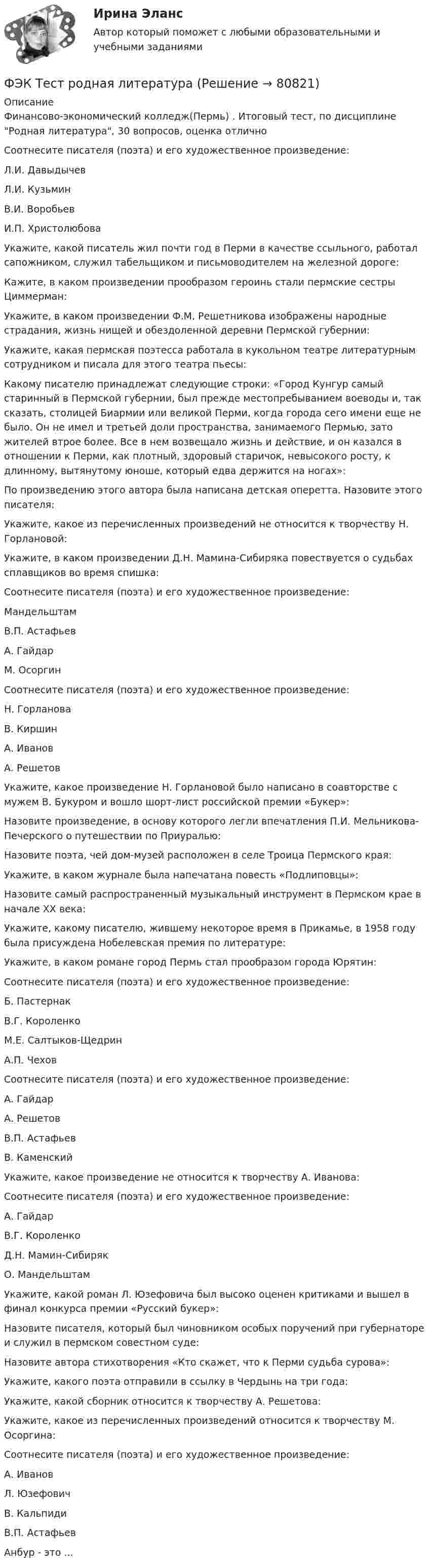     
            Описание
            Финансово-экономический колледж(Пермь) . Итоговый тест, по дисциплине Родная литература, 30 вопросов, оценка отличноСоотнесите писателя (поэта) и его художественное произведение:Л.И. Давыдычев Л.И. Кузьмин В.И. Воробьев И.П. Христолюбова Укажите, какой писатель жил почти год в Перми в качестве ссыльного, работал сапожником, служил табельщиком и письмоводителем на железной дороге:Кажите, в каком произведении прообразом героинь стали пермские сестры Циммерман:Укажите, в каком произведении Ф.М. Решетникова изображены народные страдания, жизнь нищей и обездоленной деревни Пермской губернии: Укажите, какая пермская поэтесса работала в кукольном театре литературным сотрудником и писала для этого театра пьесы: Какому писателю принадлежат следующие строки: «Город Кунгур самый старинный в Пермской губернии, был прежде местопребыванием воеводы и, так сказать, столицей Биармии или великой Перми, когда города сего имени еще не было. Он не имел и третьей доли пространства, занимаемого Пермью, зато жителей втрое более. Все в нем возвещало жизнь и действие, и он казался в отношении к Перми, как плотный, здоровый старичок, невысокого росту, к длинному, вытянутому юноше, который едва держится на ногах»:По произведению этого автора была написана детская оперетта. Назовите этого писателя: Укажите, какое из перечисленных произведений не относится к творчеству Н. Горлановой: Укажите, в каком произведении Д.Н. Мамина-Сибиряка повествуется о судьбах сплавщиков во время спишка: Соотнесите писателя (поэта) и его художественное произведение:Мандельштам В.П. Астафьев А. Гайдар М. Осоргин Соотнесите писателя (поэта) и его художественное произведение:Н. Горланова В. Киршин А. Иванов А. Решетов  Укажите, какое произведение Н. Горлановой было написано в соавторстве с мужем В. Букуром и вошло шорт-лист российской премии «Букер»: Назовите произведение, в основу которого легли впечатления П.И. Мельникова-Печерского о путешествии по Приуралью: Назовите поэта, чей дом-музей расположен в селе Троица Пермского края: Укажите, в каком журнале была напечатана повесть «Подлиповцы»: Назовите самый распространенный музыкальный инструмент в Пермском крае в начале XX века: Укажите, какому писателю, жившему некоторое время в Прикамье, в 1958 году была присуждена Нобелевская премия по литературе: Укажите, в каком романе город Пермь стал прообразом города Юрятин: Соотнесите писателя (поэта) и его художественное произведение:Б. Пастернак В.Г. Короленко М.Е. Салтыков-Щедрин А.П. Чехов  Соотнесите писателя (поэта) и его художественное произведение:А. Гайдар А. Решетов В.П. Астафьев В. Каменский Укажите, какое произведение не относится к творчеству А. Иванова:Соотнесите писателя (поэта) и его художественное произведение:А. Гайдар В.Г. Короленко Д.Н. Мамин-Сибиряк О. Мандельштам  Укажите, какой роман Л. Юзефовича был высоко оценен критиками и вышел в финал конкурса премии «Русский букер»: Назовите писателя, который был чиновником особых поручений при губернаторе и служил в пермском совестном суде: Назовите автора стихотворения «Кто скажет, что к Перми судьба сурова»: Укажите, какого поэта отправили в ссылку в Чердынь на три года: Укажите, какой сборник относится к творчеству А. Решетова: Укажите, какое из перечисленных произведений относится к творчеству М. Осоргина: Соотнесите писателя (поэта) и его художественное произведение:А. Иванов Л. Юзефович В. Кальпиди В.П. Астафьев  Анбур - это ...    
            
            
            [ФЭК] Статистика. Итоговый тест ФЭК Тест родная литератураФЭК Тест Русский язык и культура речиФЭК ТЕХНИКА МАШИНОПИСИ(ФЭК)Финансово-Экономический Колледж Итоговый экзамен ПМ01 «Введение расчетных операций» (Банковское дело)(ФЭК)Финансово-Экономический Колледж Итоговый экзамен ПМ01«Приём, размещение и выписка гостей» (Гостиничный сервис)(ФЭК)Финансово-Экономический Колледж Итоговый экзамен ПМ05 «Выполнение работ по одной или нескольким профессиям рабочих, должностям служащих»(Экономика и бухгалтерский учёт)ФЭК.РФ Право и организация социального обеспечения Практическая работа по Семейному правуФЭК.РФ Право и организация социального обеспечения Практическая работа СтатистикаФЭК.РФ Право и организация социального обеспечения Практическая работа Трудовое ПравоФЭК.РФ ЭКЗАМЕН КВАЛИФИКАЦИОННЫЙ «Экономика и бухгалтерский учёт» ПМ.02 «Ведение бухгалтерского учета источников формирования активов, выполнение работ по инвентаризации активов и финансовых обязательств организации» ФЭК.РФ ЭКЗАМЕН ПО МОДУЛЮ ПМ.01 «Документирование хозяйственных операций и ведение бухгалтерского учета активов организации» 38.02.01 «Экономика и бухгалтерский учёт»ФЭК.РФ ЭКЗАМЕН ПО МОДУЛЮ ПМ.01 Организация документационного обеспечения управления и функционирования организации (40.02.01 «Документационное обеспечение управления и архивоведение»)ФЭК.РФ Экзамен по модулю ПМ 02  «Организация и проведение экономической и маркетинговой деятельности» КОММЕРЦИЯ