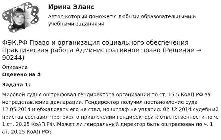      
            Описание
            Оценено на 4  Задача 1:	Мировой судья оштрафовал гендиректора организации по ст. 15.5 КоАП РФ за непредставление декларации. Гендиректор получил постановление суда 12.05.2014 и обжаловать его не стал, но штраф не уплатил. 02.12.2014 судебный пристав составил протокол о привлечении гендиректора к ответственности по ч. 1 ст. 20.25 КоАП РФ. Может ли генеральный директор быть оштрафован по ч. 1 ст. 20.25 КоАП РФ?    
            
            
            ФЭК.РФ Право и организация социального обеспечения Информатика 1 курсФЭК.РФ Право и организация социального обеспечения Практическая работа Административное правоФЭК.РФ Право и организация социального обеспечения Практическая работа Основы Экологического праваФЭК.РФ Право и организация социального обеспечения Практическая работа по Предпринимательское правоФЭК.РФ Право и организация социального обеспечения Практическая работа по Семейному правуФЭК.РФ Право и организация социального обеспечения Практическая работа СтатистикаФЭК.РФ Право и организация социального обеспечения Практическая работа Трудовое ПравоФЭК, Практическая работа «Логистика»ФЭК, Практическая работа по дисциплине «Математике»[ФЭК] Практическая работа по дисциплине «Экологические основы природопользования»(ФЭК) Практические задания по Информационные технологии в профессиональной деятельности ФЭК Предпринимательское правоФэк ПРОФЕССИОНАЛЬНЫЙ МОДУЛЬ - ПМ.01 МЕЖДИСЦИПЛИНАРНЫЙ КУРС - МДК 01.04 «Основы сервиса»ФЭК.РФ Право и организация социального обеспечения Индивидуальный Проект для 1 курса