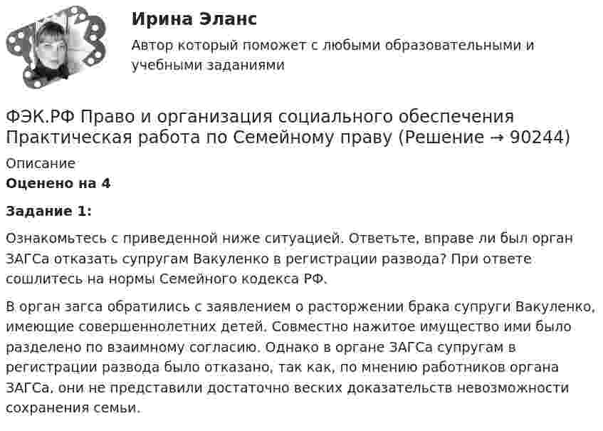      
            Описание
            Оценено на 4  Задание 1:	Ознакомьтесь с приведенной ниже ситуацией. Ответьте, вправе ли был орган ЗАГСа отказать супругам Вакуленко в регистрации развода? При ответе сошлитесь на нормы Семейного кодекса РФ.	В орган загса обратились с заявлением о расторжении брака супруги Вакуленко, имеющие совершеннолетних детей. Совместно нажитое имущество ими было разделено по взаимному согласию. Однако в органе ЗАГСа супругам в регистрации развода было отказано, так как, по мнению работников органа ЗАГСа, они не представили достаточно веских доказательств невозможности сохранения семьи.   
            
            
            ФЭК.РФ Право и организация социального обеспечения Практическая работа по Предпринимательское правоФЭК.РФ Право и организация социального обеспечения Практическая работа по Семейному правуФЭК.РФ Право и организация социального обеспечения Практическая работа СтатистикаФЭК.РФ Право и организация социального обеспечения Практическая работа Трудовое ПравоФЭК.РФ ЭКЗАМЕН КВАЛИФИКАЦИОННЫЙ «Экономика и бухгалтерский учёт» ПМ.02 «Ведение бухгалтерского учета источников формирования активов, выполнение работ по инвентаризации активов и финансовых обязательств организации» ФЭК.РФ ЭКЗАМЕН ПО МОДУЛЮ ПМ.01 «Документирование хозяйственных операций и ведение бухгалтерского учета активов организации» 38.02.01 «Экономика и бухгалтерский учёт»ФЭК.РФ ЭКЗАМЕН ПО МОДУЛЮ ПМ.01 Организация документационного обеспечения управления и функционирования организации (40.02.01 «Документационное обеспечение управления и архивоведение»)(ФЭК) Практические задания по Информационные технологии в профессиональной деятельности ФЭК Предпринимательское правоФэк ПРОФЕССИОНАЛЬНЫЙ МОДУЛЬ - ПМ.01 МЕЖДИСЦИПЛИНАРНЫЙ КУРС - МДК 01.04 «Основы сервиса»ФЭК.РФ Право и организация социального обеспечения Индивидуальный Проект для 1 курсаФЭК.РФ Право и организация социального обеспечения Информатика ФЭК.РФ Право и организация социального обеспечения Информатика 1 курсФЭК.РФ Право и организация социального обеспечения Практическая работа Административное право