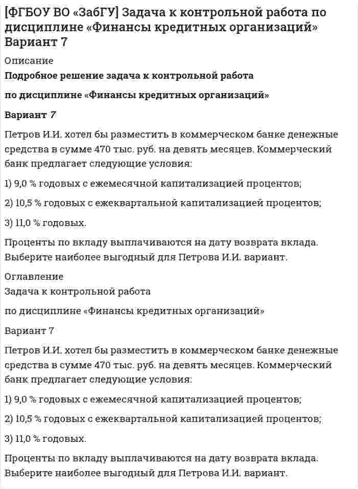      
          Описание
          [ФГБОУ ВО «ЗабГУ»] Финансы кредитных организаций (задача к варианту 9)Задача	ПАО «Звезда» имеет возможность разместить в коммерческом банке депозит на сумму 2500 тыс. руб. на шесть месяцев. Коммерческий банк предлагает следующие условия:	1) 7,5 % годовых с ежеквартальной капитализацией процентов;	2) 8,5 % годовых с ежегодной капитализацией процентов;	3) 10,5 % годовых с выплатой процентов в конце срока.	Задание. Выберите наиболее выгодный для ПАО «Звезда» вариант. 
          Оглавление
          [ФГБОУ ВО «ЗабГУ»] Финансы кредитных организаций (задача к варианту 9)Задача	ПАО «Звезда» имеет возможность разместить в коммерческом банке депозит на сумму 2500 тыс. руб. на шесть месяцев. Коммерческий банк предлагает следующие условия:	1) 7,5 % годовых с ежеквартальной капитализацией процентов;	2) 8,5 % годовых с ежегодной капитализацией процентов;	3) 10,5 % годовых с выплатой процентов в конце срока.	Задание	Выберите наиболее выгодный для ПАО «Звезда» вариант.	Решение. Условие капитализации предполагает использование ...... 
          Список литературы
          	1.                   Банки и банковское дело: учебник для бакалавров / В. А. Боровкова [и др.] ; под ред. В. А. Боровковой. – 3–е изд., перераб. и доп. – М.: Издательство Юрайт, 2016. – 623 с.	2.                   Банки и небанковские кредитные организации и их операции. – М.: Юнити-Дана, 2016. – 560 c.Белоглазова, Г. Н. Банковское дело. Организация деятельности коммерческого банка / Г.Н. Белоглазова, Л.П. Кроливецкая. – М.: Юрайт, Высшее образование, 2017. – 424 c
            
            
            [ФГБОУ ВО «ЗабГУ»] Финансы кредитных организаций (задача к варианту 9)ПАО «Звезда» имеет возможность разместить в коммерческом банке депозит на сумму 2500 тыс. руб. на шесть месяцевФенобарбитал изолировали из 100 г биологического объекта методом Валова (изолирование водой, подщелоченной гидроксидом натрия). В результате получено эфирное извлечение объемом 50 мл. Часть эфирного извлечения (10 мл) упарили до сухого Физика (вариант 2, КалинГТУ)Физика. В баллоне объёмом V = 0,15 м3 находится смесь кислорода и гелия. Число молекул кислорода N1Физика. Водолаз находится на дне водоема на глубине 15 м. На каком расстоянии от водолаза расположенФизика. В широком сосуде, наполненном глицерином (плотность ρг = 1,26 г/см3,Физика Задача 1-2-32 При атеросклерозе критическое число Рейнольдса равно 1160 найти скоростьУчет и анализ (финансовый учет, управленческий учет, финансовый анализ) Вариант № 1Учет и анализ (финансовый учет, управленческий учет, финансовый анализ) Вариант № 5Учет на предприятиях малого (среднего) бизнеса ВСЕ ЗАДАНИЯ Учет на предприятиях малого (среднего) бизнеса ВСЕ ЗАДАНИЯ . 2Учитывая, что гидролиз идет по первой ступени, вычислите константу, степень гидролиза и pH в водном растворе соли по следующим данным: соль BaS (C = 0,4 моль/л).Фабрика обогащает руду с массовой долей марганца 18%. Производительность фабрики по руде составляет 300 т/ч. Определить выход концентрата и извлечение марганца в него, если массовая доля марганца в концентрате 45 %, а выпускается концентрата 60 т/ч.Фабрика после обогащения 3000 т руды с массовой долей металла 0,5 % получила 24 т концентрата с массовой долей металла 54 %. Какое извлечение было достигнуто при обогащении?