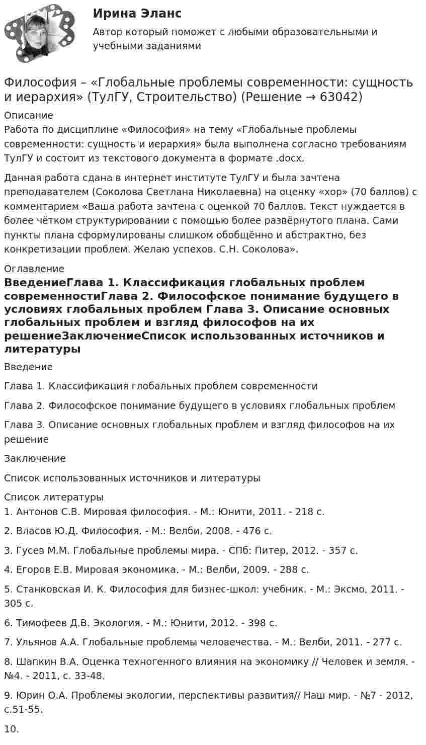     
            Описание
            Работа по дисциплине «Философия» на тему «Глобальные проблемы современности: сущность и иерархия» была выполнена согласно требованиям ТулГУ и состоит из текстового документа в формате .docx.Данная работа сдана в интернет институте ТулГУ и была зачтена преподавателем (Соколова Светлана Николаевна) на оценку «хор» (70 баллов) с комментарием «Ваша работа зачтена с оценкой 70 баллов. Текст нуждается в более чётком структурировании с помощью более развёрнутого плана. Сами пункты плана сформулированы слишком обобщённо и абстрактно, без конкретизации проблем. Желаю успехов. С.Н. Соколова». 
            Оглавление
            ВведениеГлава 1. Классификация глобальных проблем современностиГлава 2. Философское понимание будущего в условиях глобальных проблем Глава 3. Описание основных глобальных проблем и взгляд философов на их решениеЗаключениеСписок использованных источников и литературы 
            Список литературы
            1. Антонов С.В. Мировая философия. - М.: Юнити, 2011. - 218 с.2. Власов Ю.Д. Философия. - М.: Велби, 2008. - 476 с.3. Гусев М.М. Глобальные проблемы мира. - СПб: Питер, 2012. - 357 с.4. Егоров Е.В. Мировая экономика. - М.: Велби, 2009. - 288 с.5. Станковская И. К. Философия для бизнес-школ: учебник. - М.: Эксмо, 2011. - 305 с.6. Тимофеев Д.В. Экология. - М.: Юнити, 2012. - 398 с.7. Ульянов А.А. Глобальные проблемы человечества. - М.: Велби, 2011. - 277 с.8. Шапкин В.А. Оценка техногенного влияния на экономику // Человек и земля. - №4. - 2011, с. 33-48.9. Юрин О.А. Проблемы экологии, перспективы развития// Наш мир. - №7 - 2012, с.51-55.10.  
            
            
            Философия в системе культуры (ответы на тест Синергия / МТИ / МОИ / МосАП)Философия – «Глобальные проблемы современности: сущность и иерархия» (ТулГУ, Строительство)Философия. Гносеология – философское учение о познанииФилософия ДГТУФИЛОСОФИЯ ДРЕВНЕГО ВОСТОКА. 100 %ФИЛОСОФИЯ ЗАДАНИЕ 1Философия. Задание 1,2,3. СибУПК. Вариант 1Философия  ВСЕ ЗАДАНИЯ Философия ВСЕ ЗАДАНИЯ 💯 Философия (все ответы на тест Синергия / МТИ / МосАП, август 2022)💯 Философия (все ответы на тест Синергия / МТИ / МосАП, декабрь 2022)💯 Философия (все ответы на тест Синергия / МТИ / МосАП, июнь 2022)💯 Философия (все ответы на тест Синергия / МТИ / МосАП, ноябрь 2022)💯 Философия (все ответы на тест Синергия / МТИ / МосАП, октябрь 2022)