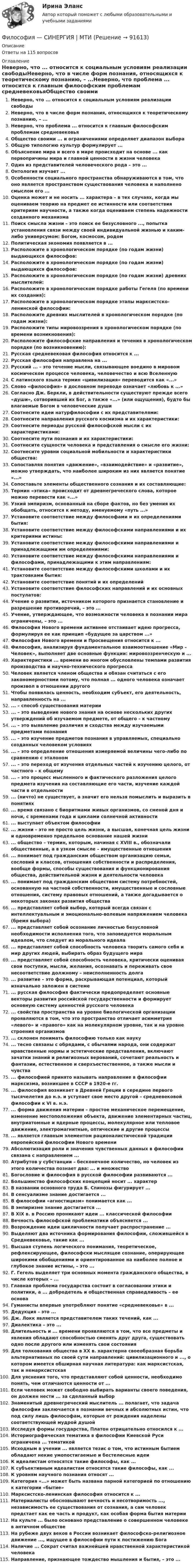      
            Описание
            Ответы на 115 вопросов 
            Оглавление
            Неверно, что ... относится к социальным условиям реализации свободыНеверно, что в числе форм познания, относящихся к теоретическому познанию, – ...Неверно, что проблема ... относится к главным философским проблемам средневековьяОбщество своими ... и ограничениями определяет диапазон выбораОбщую типологию культур формулирует ...Объяснение мира и всего в мире происходит на основе ... как первопричины мира и главной ценности в жизни человекаОдин из представителей человеческого рода – это ...Онтология изучает ...Особенности социального пространства обнаруживаются в том, что оно является пространством существования человека и наполнено смыслом его ...Оценка может и не носить ... характера – в тех случаях, когда мы оцениваем теорию на предмет ее истинности или соответствия критериям научности, а также когда оцениваем степень надежности созданного механизмаПоиск смысла жизни – это поиск ее безусловного ..., попытка установления связи между своей индивидуальной жизнью и каким-либо универсумом: Богом, космосом, родомПолитическая экономия появляется в ...Расположите в хронологическом порядке (по годам жизни) выдающихся философов:Расположите в хронологическом порядке (по годам жизни) выдающихся философов:Расположите в хронологическом порядке (по годам жизни) древних мыслителей:Расположите в хронологическом порядке работы Гегеля (по времени их создания):Расположите в хронологическом порядке этапы марксистско-ленинской философии:Расположите древних мыслителей в хронологическом порядке (по годам жизни):Расположите типы мировоззрения в хронологическом порядке (по времени возникновения):Расположите философские направления и течения в хронологическом порядке (по возникновению):Русская средневековая философия относится к ...Русская философия направлена на ...Русский ... – это течение мысли, связывающее воедино в мировом космическом процессе человека, человечество и всю ВселеннуюС латинского языка термин «цивилизация» переводится как «...»Слово «философия» в дословном переводе означает «любовь к ...»Согласно Дж. Беркли, в действительности существуют прежде всего «души», сотворивший их Бог, а также «...» (или ощущения), будто бы влагаемые Богом в человеческие душиСоотнесите идеи натурфилософии с их представителями:Соотнесите направления русского космизма и их характеристики:Соотнесите периоды русской философской мысли с их характеристиками:Соотнесите пути познания и их характеристики:Соотнесите сущности человека и представления о смысле его жизни:Соотнесите уровни социальной мобильности и характеристики общества:Сопоставляя понятия «движение», «взаимодействие» и «развитие», можно утверждать, что наиболее широким из них является понятие «...»Сопоставьте элементы общественного сознания и их составляющие:Термин «этика» происходит от древнегреческого слова, которое можно перевести как «...»Узкий эмпиризм, основанный на сборе фактов, но без умения их обобщать, относится к методу, именуемому «путь ...»Установите соответствие между философами и их определениями бытия:Установите соответствие между философскими направлениями и их критериями истины:Установите соответствие между философскими направлениями и принадлежащими им определениями:Установите соответствие между философскими направлениями и философами, принадлежащими к этим направлениям:Установите соответствие между философскими школами и их трактовками бытия:Установите соответствие понятий и их определенийУстановите соответствие философских направлений и их основных постулатов:Учение о развитии, источником которого признается становление и разрешение противоречий, – это ...Учение, утверждающее, что возможности человека в познании мира ограничены, – это ...Философия Нового времени активнее отстаивает идею прогресса, формулируя ее как принцип «будущее за царством ...»Философия Нового времени и Просвещения относится к ...Философия, анализируя фундаментальное взаимоотношение «Мир – Человек», выполняет две основные функции: мировоззренческую и ...Характеристики ... времени во многом обусловлены темпами развития производства и научно-технического прогрессаЧеловек является членом общества и обязан считаться с его закономерностями потому, что полная ... одного человека означает произвол в отношении другогоЧтобы появилась ценность, необходим субъект, его деятельность, направленность на ...... – способ существования материи... – это выведение нового знания на основе нескольких других утверждений об изучаемом предмете, от общего – к частному... – это выявление различия и сходства между изучаемыми предметами познания... – это изучение предметов познания в управляемых, специально созданных человеком условиях... – это определение отношения измеряемой величины чего-либо по сравнению с эталоном... – это переход от изучения отдельных частей к изучению целого, от частного – к общему... – это процесс мысленного и фактического разложения целого предмета изучения на составляющие его части, изучение каждой части в отдельности... (ничто) не существует, а значит его нельзя помыслить и выразить в понятиях... время связано с биоритмами живых организмов, со сменой дня и ночи, с временами года и циклами солнечной активности... выступает объектом философии... жизни – это не просто цель жизни, а высшая, конечная цель жизни и одновременно предельное основание нашей жизни... общество – термин, которым, начиная с XVIII в., обозначали общественные, а в узком смысле – имущественные отношения... понимает под гражданским обществом организацию семьи, сословий и классов, отношения собственности и распределения, вообще формы, способы существования и функционирования общества, действительной жизни и деятельности человека... понимает под гражданским обществом систему потребностей, основанную на частной собственности, имущественные и сословные отношения, систему правовых отношений, а также догадывается о некоторых законах развития общества... представляет собой выбор, который всегда связан с интеллектуальным и эмоционально-волевым напряжением человека (бремя выбора)... представляет собой осознание личностью безусловной необходимости исполнения того, что заповедуется моральным идеалом, что следует из морального идеала... представляет собой способность человека творить самого себя и мир других людей, выбирать образ будущего мира... представляет собой способность человека, критически оценивая свои поступки, мысли, желания, осознавать и переживать свое несоответствие должному – неисполненность долга... развитие – это форма, раскрывающая потенциал, который изначально заложен в системе... русская философия фактически предопределяет основные векторы развития российской государственности и формирует основную систему ценностей русского человека... свойства пространства на уровне биологической организации проявляются в том, что это пространство отличает асимметрия «левого» и «правого» как на молекулярном уровне, так и на уровне строения организмов... склонен понимать философию только как науку... тесно связаны с обрядами, с обычаями народа, они содержат нравственные нормы и эстетические представления, включают зачатки знаний и религиозных верований, сочетают реальность и фантазии, естественное и сверхъестественное, а также мысли и чувства... философией принято называть направление в философии марксизма, возникшее в СССР в 1920-е гг.... философия возникает в Древней Греции в середине первого тысячелетия до н.э. и уступает свое место другой – средневековой философии к VI в. н.э.... форма движения материи – простое механическое перемещение, изменение местоположения объекта, движение элементарных частиц, внутриатомные и ядерные процессы, молекулярное или тепловое движение, электромагнитные, оптические и другие процессы... является главным элементом рационалистической традиции европейской философии Нового времениАбсолютизация роли и значения чувственных данных в философии связана с направлением ...Атрибутов у субстанции – бесконечное количество, но человек из этого количества познает два: ... и множествоБогословие и философия в русской философии развиваются ...Большинство философских концепций носит ... характерВ названии основного труда Б. Спинозы фигурирует ...В сенсуализме знание достигается ...В философии «агностицизм» понимается как ...В эмпиризме знание достигается ...В XIX в. в Россию проникают идеи ... классической философииВечность философской проблематики объясняется ...Возрождение идеи цикличности получает распространение ...Выделяют два источника формирования философии, сложившейся в Средневековье, такие как ...Высшая ступень логического понимания, теоретическое, рефлексирующее, философски мыслящее сознание, оперирующее широкими обобщениями и ориентированное на наиболее полное и глубокое знание истины, – это ...Г. Гегель выделяет три основных момента гражданского общества, в числе которых – ...Главная проблема государства состоит в согласовании этики и политики, а ... добродетель и общественная справедливость – ее основаГуманисты впервые употребляют понятие «средневековье» в ...Дедукция – это ...Дж. Локк является представителем таких течений, как ...Диалектика – это ...Длительность и ... времени проявляются в том, что все предметы и явления обладают способностью сменять друг друга, существовать одно после другого или изменять свои состоянияДля толкования общества в XX в. характерна своеобразная борьба альтернативных по своей сути направлений: цивилизационного и ..., о котором имеется обширная научная литература: как марксистская, так и немарксистскаяДля уяснения того, что представляют собой ценности, необходимо понять, чем отличаются ценности от ...Если человек может свободно выбирать варианты своего поведения, он должен нести ... за сделанный выборЗнаменитый древнегреческий мыслитель ... полагает, что задача философии заключается в познании вечных и абсолютных истин, что под силу лишь философам, которые от рождения наделены соответствующей мудрой душойИсследуя формы государства, Платон отрицательно относился к ...Историографическая тематика в философии Киевской Руси ограничена ... тематикойИсходным в учении ... является тезис о том, что истинным бытием обладают некие умопостигаемые и бестелесные идеиК идеалистам относятся такие философы, как ...К субъективным идеалистам относятся такие философы, как ...К уровням научного познания относят ...Категория «...» может быть названа парной категорией по отношению к категории «бытие»Марксистско-ленинская философия относится к ...Материалисты обосновывают вечность и несотворимость ..., независимость ее существования от сознания, а сам человек предстает как ее часть и продукт, как особая форма бытия материиНа культе ... было основано представление о совершенном человеке в античном обществеНа рубеже двух веков в России возникает философско-религиозное движение ..., ищущее в философии пути к постижению БогаНаличие ... Сократ считал важнейшей нравственной характеристикой человекаНаправление, признающее тождество мышления и бытия, – это ...  
            
            
            Философия/СИНЕРГИЯ//МОСАП//МОИ//МТИФилософия — СИНЕРГИЯ | МТИФилософия//СИНЕРГИЯ//МТИ//МОИ//МОСапФилософия. Синергия. На отлично (100 баллов)ФИЛОСОФИЯ СИНЕРГИЯ ответы 2022Философия. Синергия. Ответы на тест.Философия Синергия сдана на 80 балл Философия (Росдистант) ТГУФилософия. Русская философия.Философия СИБУПК ВСЕ ЗАДАНИЯФилософия СинергияФилософия_СИНЕРГИЯ_3семФилософия. Синергия. 3 семестр.Философия. Синергия-5 баллов