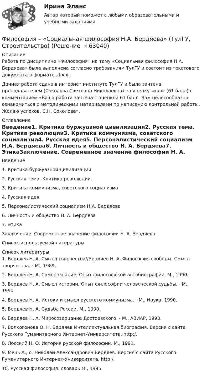     
            Описание
            Работа по дисциплине «Философия» на тему «Социальная философия Н.А. Бердяева» была выполнена согласно требованиям ТулГУ и состоит из текстового документа в формате .docx.Данная работа сдана в интернет институте ТулГУ и была зачтена преподавателем (Соколова Светлана Николаевна) на оценку «хор» (61 балл) с комментарием «Ваша работа зачтена с оценкой 61 балл. Вам целесообразно ознакомиться с методическими материалами по написанию контрольной работы. Желаю успехов. С.Н. Соколова». 
            Оглавление
            Введение1. Критика буржуазной цивилизации2. Русская тема. Критика революции3. Критика коммунизма, советского социализма4. Русская идея5. Персоналистический социализм Н.А. Бердяева6. Личность и общество Н. А. Бердяева7. ЭтикаЗаключение. Современное значение философии Н. А. БердяеваСписок используемой литературы 
            Список литературы
            	1. Бердяев Н. А. Смысл творчества//Бердяев Н. А. Философия свободы. Смысл творчества. - М., 1989.	2. Бердяев Н. А. Самопознание. Опыт философской автобиографии. М., 1990.	3. Бердяев Н. А. Смысл истории. Опыт философии человеческой судьбы. - М., 1990.	4. Бердяев Н. А. Истоки и смысл русского коммунизма. - М., Наука, 1990.	5. Бердяев Н. А. Судьба России. М., 1990.	6. Бердяев Н. А. Миросозерцание Достоевского. - М., АВИАР, 1993.	7. Волкогонова О. Н. Бердяев Интеллектуальная биография. Версия с сайта Русского Гуманитарного Интернет-Университета, http:/.	8. Лосский Н. О. История русской философии. М., 1991.	9. Мень А., о. Николай Александрович Бердяев. Версия с сайта Русского Гуманитарного Интернет-Университета, http:/.	10. Русская философия: словарь М., 1995. 
            
            
            Философия СократаФилософия – «Социальная философия Н.А. Бердяева» (ТулГУ, Строительство)Философия (Творческая работа)💯 Философия [Тема 1-7] (ответы на тесты Синергия / МОИ / МТИ / МосАП, октябрь 2023)💯 Философия [Тема 1-7] (ответы на тесты Синергия / МОИ / МТИ / МосАП, январь 2024)Философия (Темы 1-6) тест с ответами Синергия/МОИ/ МТИ /МОСАП«Философия». Тест для сдачи в МФПУ «Синергия»Философия — СИНЕРГИЯ | МТИФилософия//СИНЕРГИЯ//МТИ//МОИ//МОСапФилософия. Синергия. На отлично (100 баллов)ФИЛОСОФИЯ СИНЕРГИЯ ответы 2022Философия. Синергия. Ответы на тест.Философия Синергия сдана на 80 балл Философия. Синергия . Тест .