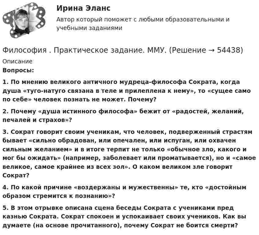      
            Описание
            Вопросы:1.  По мнению великого античного мудреца-философа Сократа, когда душа «туго-натуго связана в теле и прилеплена к нему», то «сущее само по себе» человек познать не может. Почему?2. Почему «душа истинного философа» бежит от «радостей, желаний, печалей и страхов»?3. Сократ говорит своим ученикам, что человек, подверженный страстям бывает «сильно обрадован, или опечален, или испуган, или охвачен сильным желанием» и в итоге терпит не только «обычное зло, какого и мог бы ожидать» (например, заболевает или проматывается), но и «самое великое, самое крайнее из всех зол». О каком великом зле говорит Сократ?4. По какой причине «воздержаны и мужественны» те, кто «достойным образом стремится к познанию»? 5. В этом отрывке описана сцена беседы Сократа с учениками пред казнью Сократа. Сократ спокоен и успокаивает своих учеников. Как вы думаете (на основе прочитанного), почему Сократ не боится смерти?  
            
            
            Философия права (тест с ответами магистратура Синергия)Философия . Практическое задание. ММУ.Философия Практическое занятие 2 Философия предпринимательстваФилософия / Промежуточные тесты 1,2 + вопросы из Итогового тестаФилософия, рассуждения.Философия (Росдистант)Философия (ответы на тест Синергия / МТИ / МОИ / МосАП)Философия ответы Синергия тесты 2023 [Итоговая аттестация ✅ компетентностный тест]Философия права Философия права 1Философия права.dor_МАГ. Синергия. Ответы на КОМПЕТЕНТНОСТНЫЙ ТЕСТФилософия права - ответы на тест СинергияФилософия права (ответы на тест Синергия / МТИ / МОИ / МосАП)