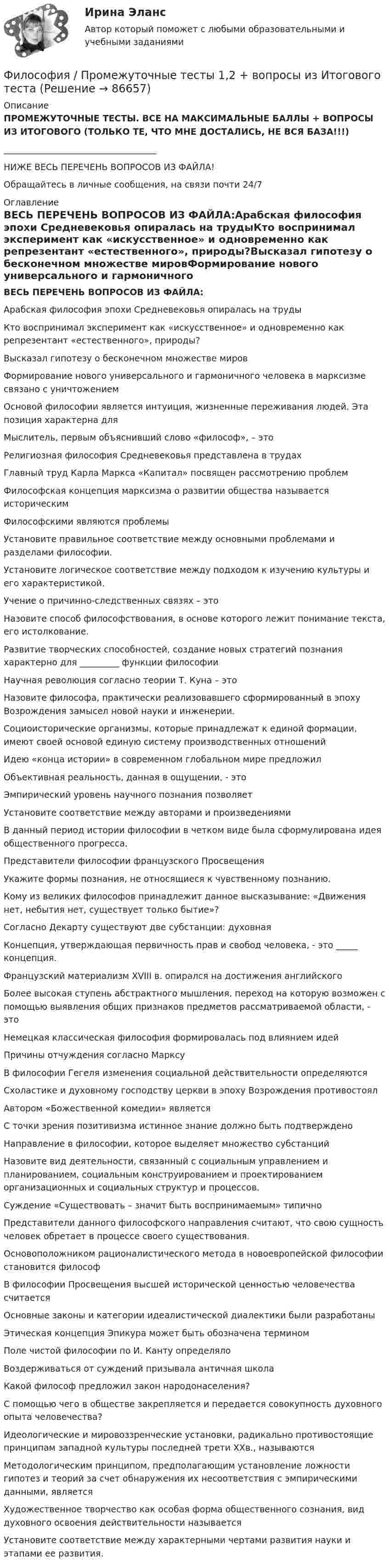      
            Описание
            ПРОМЕЖУТОЧНЫЕ ТЕСТЫ. ВСЕ НА МАКСИМАЛЬНЫЕ БАЛЛЫ + ВОПРОСЫ ИЗ ИТОГОВОГО (ТОЛЬКО ТЕ, ЧТО МНЕ ДОСТАЛИСЬ, НЕ ВСЯ БАЗА!!!)___________________________________НИЖЕ ВЕСЬ ПЕРЕЧЕНЬ ВОПРОСОВ ИЗ ФАЙЛА!Обращайтесь в личные сообщения, на связи почти 24/7 
            Оглавление
            ВЕСЬ ПЕРЕЧЕНЬ ВОПРОСОВ ИЗ ФАЙЛА:Арабская философия эпохи Средневековья опиралась на трудыКто воспринимал эксперимент как «искусственное» и одновременно как рeпрeзентант «естественного», природы?Высказал гипотезу о бесконечном множестве мировФормирование нового универсального и гармоничного человека в марксизме связано с уничтожениемОсновой философии является интуиция, жизненные переживания людей. Эта позиция характерна дляМыслитель, первым объяснивший слово «философ», – этоРелигиозная философия Средневековья представлена в трудахГлавный труд Карла Маркса «Капитал» посвящен рассмотрению проблемФилософская концепция марксизма о развитии общества называется историческимФилософскими являются проблемыУстановите правильное соответствие между основными проблемами и разделами философии.Установите логическое соответствие между подходом к изучению культуры и его характеристикой.Учение о причинно-следственных связях – этоНазовите способ философствования, в основе которого лежит понимание текста, его истолкование.Развитие творческих способностей, создание новых стратегий познания характерно для _________ функции философииНаучная революция согласно теории Т. Куна – этоНазовите философа, практически реализовавшего сформированный в эпоху Возрождения замысел новой науки и инженерии.Социоисторические организмы, которые принадлежат к единой формации, имеют своей основой единую систему производственных отношенийИдею «конца истории» в современном глобальном мире предложилОбъективная реальность, данная в ощущении, - этоЭмпирический уровень научного познания позволяетУстановите соответствие между авторами и произведениямиВ данный период истории философии в четком виде была сформулирована идея общественного прогресса.Представители философии французского ПросвещенияУкажите формы познания, не относящиеся к чувственному познанию.Кому из великих философов принадлежит данное высказывание: «Движения нет, небытия нет, существует только бытие»?Согласно Декарту существуют две субстанции: духовная Концепция, утверждающая первичность прав и свобод человека, - это _____ концепция.Французский материализм XVIII в. опирался на достижения английскогоБолее высокая ступень абстрактного мышления, переход на которую возможен с помощью выявления общих признаков предметов рассматриваемой области, - этоНемецкая классическая философия формировалась под влиянием идейПричины отчуждения согласно МарксуВ философии Гегеля изменения социальной действительности определяютсяСхоластике и духовному господству церкви в эпоху Возрождения противостоялАвтором «Божественной комедии» являетсяС точки зрения позитивизма истинное знание должно быть подтверждено Направление в философии, которое выделяет множество субстанцийНазовите вид деятельности, связанный с социальным управлением и планированием, социальным конструированием и проектированием организационных и социальных структур и процессов.Суждение «Существовать – значит быть воспринимаемым» типичноПредставители данного философского направления считают, что свою сущность человек обретает в процессе своего существования.Основоположником рационалистического метода в новоевропейской философии становится философ В философии Просвещения высшей исторической ценностью человечества считаетсяОсновные законы и категории идеалистической диалектики были разработаныЭтическая концепция Эпикура может быть обозначена терминомПоле чистой философии по И. Канту определялоВоздерживаться от суждений призывала античная школаКакой философ предложил закон народонаселения?С помощью чего в обществе закрепляется и передается совокупность духовного опыта человечества?Идеологические и мировоззренческие установки, радикально противостоящие принципам западной культуры последней трети XXв., называютсяМетодологическим принципом, предполагающим установление ложности гипотез и теорий за счет обнаружения их несоответствия с эмпирическими данными, являетсяХудожественное творчество как особая форма общественного сознания, вид духовного освоения действительности называетсяУстановите соответствие между характерными чертами развития науки и этапами ее развития.  
            
            
             Философия предпринимательстваФилософия / Промежуточные тесты 1,2 + вопросы из Итогового тестаФилософия, рассуждения.Философия (Росдистант)Философия РосдистантФилософия РосдистантФилософия РосдистантФилософия права 1Философия права.dor_МАГ. Синергия. Ответы на КОМПЕТЕНТНОСТНЫЙ ТЕСТФилософия права - ответы на тест СинергияФилософия права (ответы на тест Синергия / МТИ / МОИ / МосАП)⭐ Философия права (ответы на тест Синергия / МТИ / МосАП, ноябрь 2022)Философия права (тест с ответами магистратура Синергия)Философия . Практическое задание. ММУ.