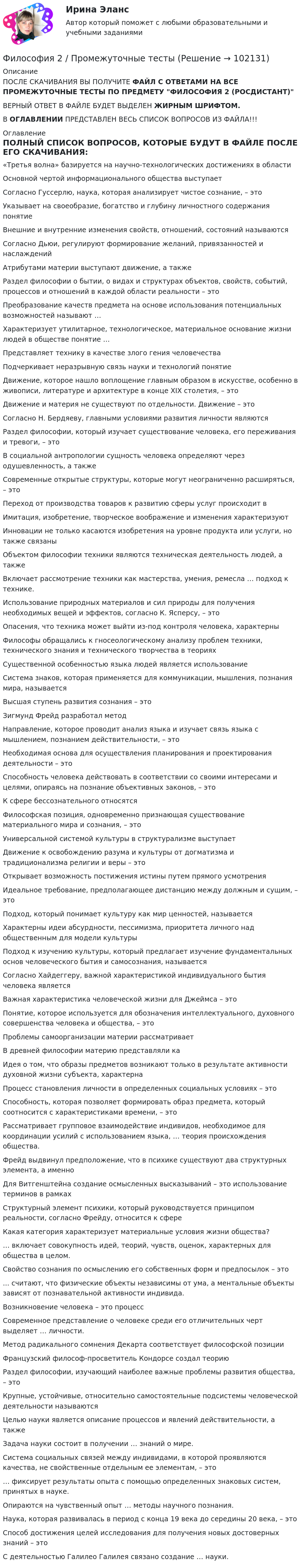      
            Описание
             ПОСЛЕ СКАЧИВАНИЯ ВЫ ПОЛУЧИТЕ ФАЙЛ С ОТВЕТАМИ НА ВСЕ ПРОМЕЖУТОЧНЫЕ ТЕСТЫ ПО ПРЕДМЕТУ ФИЛОСОФИЯ 2 (РОСДИСТАНТ)ВЕРНЫЙ ОТВЕТ В ФАЙЛЕ БУДЕТ ВЫДЕЛЕН ЖИРНЫМ ШРИФТОМ.В ОГЛАВЛЕНИИ ПРЕДСТАВЛЕН ВЕСЬ СПИСОК ВОПРОСОВ ИЗ ФАЙЛА!!! 
            Оглавление
             ПОЛНЫЙ СПИСОК ВОПРОСОВ, КОТОРЫЕ БУДУТ В ФАЙЛЕ ПОСЛЕ ЕГО СКАЧИВАНИЯ:«Третья волна» базируется на научно-технологических достижениях в области Основной чертой информационального общества выступаетСогласно Гуссерлю, наука, которая анализирует чистое сознание, – это Указывает на своеобразие, богатство и глубину личностного содержания понятие  Внешние и внутренние изменения свойств, отношений, состояний называются Согласно Дьюи, регулируют формирование желаний, привязанностей и наслаждений Атрибутами материи выступают движение, а также Раздел философии о бытии, о видах и структурах объектов, свойств, событий, процессов и отношений в каждой области реальности – это Преобразование качеств предмета на основе использования потенциальных возможностей называют …Характеризует утилитарное, технологическое, материальное основание жизни людей в обществе понятие …Представляет технику в качестве злого гения человечества Подчеркивает неразрывную связь науки и технологий понятие Движение, которое нашло воплощение главным образом в искусстве, особенно в живописи, литературе и архитектуре в конце XIX столетия, – это Движение и материя не существуют по отдельности. Движение – этоСогласно Н. Бердяеву, главными условиями развития личности являются Раздел философии, который изучает существование человека, его переживания и тревоги, – это В социальной антропологии сущность человека определяют через одушевленность, а такжеСовременные открытые структуры, которые могут неограниченно расширяться, – это  Переход от производства товаров к развитию сферы услуг происходит в Имитация, изобретение, творческое воображение и изменения характеризуют Инновации не только касаются изобретения на уровне продукта или услуги, но также связаныОбъектом философии техники являются техническая деятельность людей, а такжеВключает рассмотрение техники как мастерства, умения, ремесла … подход к технике.Использование природных материалов и сил природы для получения необходимых вещей и эффектов, согласно К. Ясперсу, – это Опасения, что техника может выйти из-под контроля человека, характерныФилософы обращались к гносеологическому анализу проблем техники, технического знания и технического творчества в теориях Существенной особенностью языка людей является использованиеСистема знаков, которая применяется для коммуникации, мышления, познания мира, называется Высшая ступень развития сознания – этоЗигмунд Фрейд разработал методНаправление, которое проводит анализ языка и изучает связь языка с мышлением, познанием действительности, – этоНеобходимая основа для осуществления планирования и проектирования деятельности – этоСпособность человека действовать в соответствии со своими интересами и целями, опираясь на познание объективных законов, – этоК сфере бессознательного относятсяФилософская позиция, одновременно признающая существование материального мира и сознания, – этоУниверсальной системой культуры в структурализме выступаетДвижение к освобождению разума и культуры от догматизма и традиционализма религии и веры – этоОткрывает возможность постижения истины путем прямого усмотренияИдеальное требование, предполагающее дистанцию между должным и сущим, – это Подход, который понимает культуру как мир ценностей, называетсяХарактерны идеи абсурдности, пессимизма, приоритета личного над общественным для модели культурыПодход к изучению культуры, который предлагает изучение фундаментальных основ человеческого бытия и самосознания, называетсяСогласно Хайдеггеру, важной характеристикой индивидуального бытия человека является Важная характеристика человеческой жизни для Джеймса – этоПонятие, которое используется для обозначения интеллектуального, духовного совершенства человека и общества, – этоПроблемы самоорганизации материи рассматриваетВ древней философии материю представляли каИдея о том, что образы предметов возникают только в результате активности духовной жизни субъекта, характерна Процесс становления личности в определенных социальных условиях – этоСпособность, которая позволяет формировать образ предмета, который соотносится с характеристиками времени, – этоРассматривает групповое взаимодействие индивидов, необходимое для координации усилий с использованием языка, … теория происхождения общества.Фрейд выдвинул предположение, что в психике существуют два структурных элемента, а именноДля Витгенштейна создание осмысленных высказываний – это использование терминов в рамках Структурный элемент психики, который руководствуется принципом реальности, согласно Фрейду, относится к сфереКакая категория характеризует материальные условия жизни общества?… включает совокупность идей, теорий, чувств, оценок, характерных для общества в целом. Свойство сознания по осмыслению его собственных форм и предпосылок – это... считают, что физические объекты независимы от ума, а ментальные объекты зависят от познавательной активности индивида.Возникновение человека – это процессСовременное представление о человеке среди его отличительных черт выделяет … личности.Метод радикального сомнения Декарта соответствует философской позицииФранцузский философ-просветитель Кондорсе создал теорию Раздел философии, изучающий наиболее важные проблемы развития общества, – это Крупные, устойчивые, относительно самостоятельные подсистемы человеческой деятельности называютсяЦелью науки является описание процессов и явлений действительности, а также Задача науки состоит в получении … знаний о мире.Система социальных связей между индивидами, в которой проявляются качества, не свойственные отдельным ее элементам, – это… фиксирует результаты опыта с помощью определенных знаковых систем, принятых в науке. Опираются на чувственный опыт … методы научного познания.Наука, которая развивалась в период с конца 19 века до середины 20 века, – это  Способ достижения целей исследования для получения новых достоверных знаний – это С деятельностью Галилео Галилея связано создание … науки.   