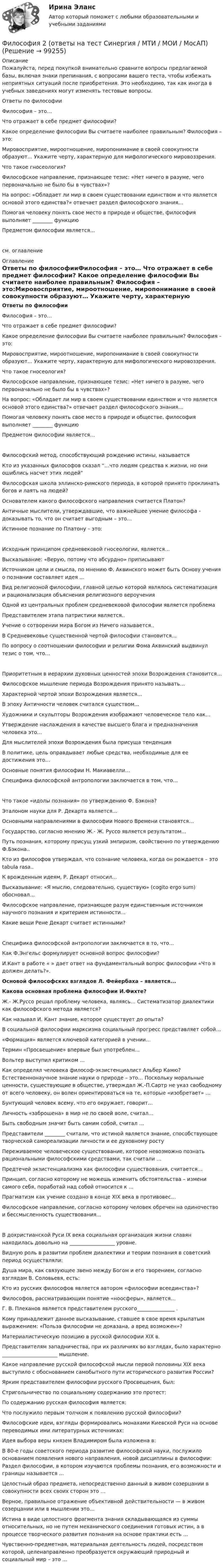     
            Описание
            Пожалуйста, перед покупкой внимательно сравните вопросы предлагаемой базы, включая знаки препинания, с вопросами вашего теста, чтобы избежать неприятных ситуаций после приобретения. Это необходимо, так как иногда в учебных заведениях могут изменять тестовые вопросы.Ответы по философииФилософия – это…  Что отражает в себе предмет философии? Какое определение философии Вы считаете наиболее правильным? Философия – это:Мировосприятие, мироотношение, миропонимание в своей совокупности образуют… Укажите черту, характерную для мифологического мировоззрения. Что такое гносеология? Философское направление, признающее тезис: «Нет ничего в разуме, чего первоначально не было бы в чувствах»? На вопрос: «Обладает ли мир в своем существовании единством и что является основой этого единства?» отвечает раздел философского знания…Помогая человеку понять свое место в природе и обществе, философия выполняет ________ функцию Предметом философии является…см. оглавление 
            Оглавление
            Ответы по философииФилософия – это… Что отражает в себе предмет философии? Какое определение философии Вы считаете наиболее правильным? Философия – это:Мировосприятие, мироотношение, миропонимание в своей совокупности образуют… Укажите черту, характерную для мифологического мировоззрения. Что такое гносеология? Философское направление, признающее тезис: «Нет ничего в разуме, чего первоначально не было бы в чувствах»? На вопрос: «Обладает ли мир в своем существовании единством и что является основой этого единства?» отвечает раздел философского знания…Помогая человеку понять свое место в природе и обществе, философия выполняет ________ функцию Предметом философии является…Философский метод, способствующий рождению истины, называется Кто из указанных философов сказал “…что людям средства к жизни, но они ошиблись насчет этих людей” Философская школа эллинско-римского периода, в которой принято проклинать богов и лаять на людей? Основателем какого философского направления считается Платон? Античные мыслители, утверждавшие, что важнейшее умение философа - доказывать то, что он считает выгодным – это… Истинное познание по Платону – это: Исходным принципом средневековой гносеологии, является… Высказывание: «Верую, потому что абсурдно» приписывают Источником цели и смысла, по мнению Ф. Аквинского может быть Основу учения о познании составляет идея … Вид религиозной философии, главной целью которой являлось систематизация и рационализация объяснения религиозного вероучения Одной из центральных проблем средневековой философии является проблема Представителем этапа патристики является.. Учение о сотворении мира Богом из Ничего называется.. В Средневековье существенной чертой философии становится… По вопросу о соотношении философии и религии Фома Аквинский выдвинул тезис о том, что… Приоритетным в иерархии духовных ценностей эпохи Возрождения становится… Философское мышление периода Возрождения принято называть… Характерной чертой эпохи Возрождения является… В эпоху Античности человек считался                                существом... Художники и скульпторы Возрождения изображают человеческое тело как… Утверждение наслаждения в качестве высшего блага и предназначения человека это… Для мыслителей эпохи Возрождения была присуща             тенденция В политике, цель оправдывает любые средства, необходимые для ее достижения это… Основные понятия философии Н. Макиавелли… Специфика философской антропологии заключается в том, что… Что такое «идолы познания» по утверждению Ф. Бэкона? Эталоном науки для Р. Декарта является... Основными направлениями в философии Нового Времени становятся… Государство, согласно мнению Ж.- Ж. Руссо является результатом...  Путь познания, которому присущ узкий эмпиризм, свойственно по утверждению Ф.Бэкона.. Кто из философов утверждал, что сознание человека, когда он рождается – это tabula rasa.. К врожденным идеям, Р. Декарт относил… Высказывание: «Я мыслю, следовательно, существую» (cogito ergo sum) обосновал…Философское направление, признающее разум единственным источником научного познания и критерием истинности... Какие вещи Рене Декарт считает истинными? Специфика философской антропологии заключается в то, что… Как Ф.Энгельс формулирует основной вопрос философии? И.Кант в работе «                              » дает ответ на фундаментальный вопрос философии «Что я должен делать?». Основой философских взглядов Л. Фейербаха – является... Какова основная проблема философии И.Фихте? Ж.- Ж.Руссо решал проблему человека, являясь… Систематизатор диалектики как философского метода является? Как называл И. Кант знание, которое существует до опыта? В социальной философии марксизма социальный прогресс представляет собой…  «Формация» является ключевой категорией в учении…  Термин «Просвещение» впервые был употреблен… Вольтер выступил критиком …Как определял человека философ-экзистенциалист Альбер Камю? Естественнонаучное знание науки о природе – это… Поскольку моральные ценности, существующие в обществе, утверждал Ж.-П.Сартр не указ свободному от всего человеку, он волен ориентироваться на те, которые «изобретает» … Бунтующий человек всему, что его окружает, говорит… Личность «заброшена» в мир не по своей воле, считал… Быть свободным значит быть самим собой, считал … Представители ________ считали, что истиной является знание, способствующее творческой самореализации личности и ее духовному росту Переживаемое человеческое существование, которое невозможно познать рациональными философскими средствами, так считали … Предтечей экзистенциализма как философии существования, считается… Принцип, согласно которому не можешь изменить обстоятельства – измени самого себя, поработай над собой относится к … Прагматизм как учение создано в конце XIX века в противовес… Философское направление, согласно которому человек обречен на одиночество и бессмысленность существования... В дохристианской Руси IX века социальная организация жизни славян находилась довольно на __________________ уровне. Видную роль в развитии проблем диалектики и теории познания в советский период осуществляли: Душа мира, как связующее звено между Богом и его творением, согласно взглядам В. Соловьевя, есть: Кто из русских философов является автором «философии всеединства»? Философов, рассматривающим понятие «ноосферы», является… Г. В. Плеханов является представителем русского_______________ . Кому принадлежит данное высказывание, ставшее в свое время крылатым выражением: «Польза философии не доказана, а вред возможен»? Материалистическую позицию в русской философии XIX в. Представителям западничества, при их различиях во взглядах, было характерно ______________________ мышление. Какое направление русской философской мысли первой половины XIX века выступило с обоснованием самобытного пути исторического развития России? Ярким представителем философии русского Просвещения, был: Стригольничество по социальному содержанию это протест: По содержанию русская философия является: Что послужило первым толчком к появлению русской философии? Философские идеи, взгляды формировались монахами Киевской Руси на основе переводимых ими литературных источниках: Идея выбора веры князем Владимиром была изложена в: В 80-е годы советского периода развитие философской науки, послужило основанием появления нового направления, новой дисциплины в философии: Раздел философии, в котором изучаются проблемы познания, его возможности и границы называется … Целостный образ предмета, непосредственно данный в живом созерцании в совокупности всех своих сторон это … Верное, правильное отражение объективной действительности — в живом созерцании или в мышлении это… Истина в виде целостного фрагмента знания складывающаяся из суммы относительных, но не путем механического соединения готовых истин, а в процессе творческого развития познания на основе практики есть … Чувственно-предметная, материальная деятельность людей, посредством которой, целенаправленно преобразуется окружающий природный и социальный мир – это …  
            
            
            Философия 2 курс Юриспруденция синергия.ЭкзаменФилософия 2 (ответы на тест Синергия / МТИ / МОИ / МосАП)Философия 2 (промежуточные тесты)Философия 2 РосдистантФилософия 2 (тест с ответами) 40 вопросов 78%✅ Философия 36 вопросов СИНЕРГИЯ МТИ 2022Философия, 3 семестр, ответы тест Синергия от 10.12 2022, 97 баллов!Философия             Философия 1_1✅ Философия 130 вопросов СИНЕРГИЯ МТИ 2022Философия 1. Практические работы. ВКС. РосдистантФилософия 1 (тест с ответами) 40 вопросов 83%Философия 2Философия 2 (итоговый тест с ответами) 40 вопросов 78%