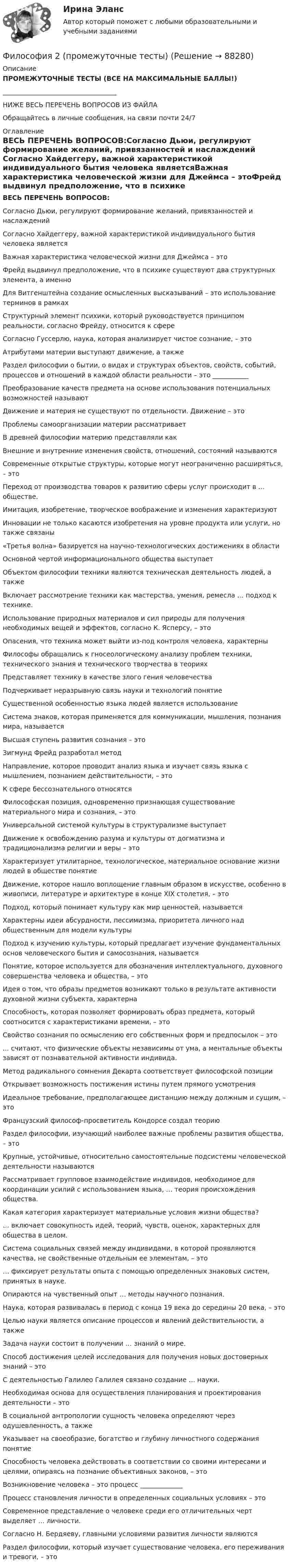     
            Описание
            ПРОМЕЖУТОЧНЫЕ ТЕСТЫ (ВСЕ НА МАКСИМАЛЬНЫЕ БАЛЛЫ!) ___________________________________НИЖЕ ВЕСЬ ПЕРЕЧЕНЬ ВОПРОСОВ ИЗ ФАЙЛАОбращайтесь в личные сообщения, на связи почти 24/7 
            Оглавление
            ВЕСЬ ПЕРЕЧЕНЬ ВОПРОСОВ:Согласно Дьюи, регулируют формирование желаний, привязанностей и наслаждений Согласно Хайдеггеру, важной характеристикой индивидуального бытия человека являетсяВажная характеристика человеческой жизни для Джеймса – этоФрейд выдвинул предположение, что в психике существуют два структурных элемента, а именноДля Витгенштейна создание осмысленных высказываний – это использование терминов в рамкахСтруктурный элемент психики, который руководствуется принципом реальности, согласно Фрейду, относится к сфереСогласно Гуссерлю, наука, которая анализирует чистое сознание, – это Атрибутами материи выступают движение, а также Раздел философии о бытии, о видах и структурах объектов, свойств, событий, процессов и отношений в каждой области реальности – это ___________Преобразование качеств предмета на основе использования потенциальных возможностей называютДвижение и материя не существуют по отдельности. Движение – этоПроблемы самоорганизации материи рассматриваетВ древней философии материю представляли какВнешние и внутренние изменения свойств, отношений, состояний называютсяСовременные открытые структуры, которые могут неограниченно расширяться, – это   Переход от производства товаров к развитию сферы услуг происходит в ... обществе. Имитация, изобретение, творческое воображение и изменения характеризуют Инновации не только касаются изобретения на уровне продукта или услуги, но также связаны «Третья волна» базируется на научно-технологических достижениях в области Основной чертой информационального общества выступаетОбъектом философии техники являются техническая деятельность людей, а такжеВключает рассмотрение техники как мастерства, умения, ремесла … подход к технике.Использование природных материалов и сил природы для получения необходимых вещей и эффектов, согласно К. Ясперсу, – это Опасения, что техника может выйти из-под контроля человека, характерныФилософы обращались к гносеологическому анализу проблем техники, технического знания и технического творчества в теорияхПредставляет технику в качестве злого гения человечестваПодчеркивает неразрывную связь науки и технологий понятиеСущественной особенностью языка людей является использованиеСистема знаков, которая применяется для коммуникации, мышления, познания мира, называется Высшая ступень развития сознания – этоЗигмунд Фрейд разработал методНаправление, которое проводит анализ языка и изучает связь языка с мышлением, познанием действительности, – этоК сфере бессознательного относятся Философская позиция, одновременно признающая существование материального мира и сознания, – этоУниверсальной системой культуры в структурализме выступаетДвижение к освобождению разума и культуры от догматизма и традиционализма религии и веры – этоХарактеризует утилитарное, технологическое, материальное основание жизни людей в обществе понятие Движение, которое нашло воплощение главным образом в искусстве, особенно в живописи, литературе и архитектуре в конце XIX столетия, – этоПодход, который понимает культуру как мир ценностей, называетсяХарактерны идеи абсурдности, пессимизма, приоритета личного над общественным для модели культурыПодход к изучению культуры, который предлагает изучение фундаментальных основ человеческого бытия и самосознания, называетсяПонятие, которое используется для обозначения интеллектуального, духовного совершенства человека и общества, – этоИдея о том, что образы предметов возникают только в результате активности духовной жизни субъекта, характерна Способность, которая позволяет формировать образ предмета, который соотносится с характеристиками времени, – этоСвойство сознания по осмыслению его собственных форм и предпосылок – это ... считают, что физические объекты независимы от ума, а ментальные объекты зависят от познавательной активности индивида.Метод радикального сомнения Декарта соответствует философской позицииОткрывает возможность постижения истины путем прямого усмотренияИдеальное требование, предполагающее дистанцию между должным и сущим, – этоФранцузский философ-просветитель Кондорсе создал теориюРаздел философии, изучающий наиболее важные проблемы развития общества, – этоКрупные, устойчивые, относительно самостоятельные подсистемы человеческой деятельности называются Рассматривает групповое взаимодействие индивидов, необходимое для координации усилий с использованием языка, … теория происхождения общества.Какая категория характеризует материальные условия жизни общества? … включает совокупность идей, теорий, чувств, оценок, характерных для общества в целом.Система социальных связей между индивидами, в которой проявляются качества, не свойственные отдельным ее элементам, – это… фиксирует результаты опыта с помощью определенных знаковых систем, принятых в науке. Опираются на чувственный опыт … методы научного познания.Наука, которая развивалась в период с конца 19 века до середины 20 века, – это Целью науки является описание процессов и явлений действительности, а также Задача науки состоит в получении … знаний о мире.Способ достижения целей исследования для получения новых достоверных знаний – это С деятельностью Галилео Галилея связано создание … науки.Необходимая основа для осуществления планирования и проектирования деятельности – это В социальной антропологии сущность человека определяют через одушевленность, а также Указывает на своеобразие, богатство и глубину личностного содержания понятие Способность человека действовать в соответствии со своими интересами и целями, опираясь на познание объективных законов, – этоВозникновение человека – это процесс _____________Процесс становления личности в определенных социальных условиях – этоСовременное представление о человеке среди его отличительных черт выделяет … личности.Согласно Н. Бердяеву, главными условиями развития личности являются Раздел философии, который изучает существование человека, его переживания и тревоги, – это   
            
            
            Философия 2 (ответы на тест Синергия / МТИ / МОИ / МосАП)Философия 2 (промежуточные тесты)Философия 2 РосдистантФилософия 2 (тест с ответами) 40 вопросов 78%✅ Философия 36 вопросов СИНЕРГИЯ МТИ 2022Философия, 3 семестр, ответы тест Синергия от 10.12 2022, 97 баллов!Философия 3 семестр  сдан на 93 балла 09.01.2023гФилософия 1_1✅ Философия 130 вопросов СИНЕРГИЯ МТИ 2022Философия 1. Практические работы. ВКС. РосдистантФилософия 1 (тест с ответами) 40 вопросов 83%Философия 2Философия 2 (итоговый тест с ответами) 40 вопросов 78%ФИЛОСОФИЯ 2 КУРС СИНЕРГИЯ ОТВЕТЫ 